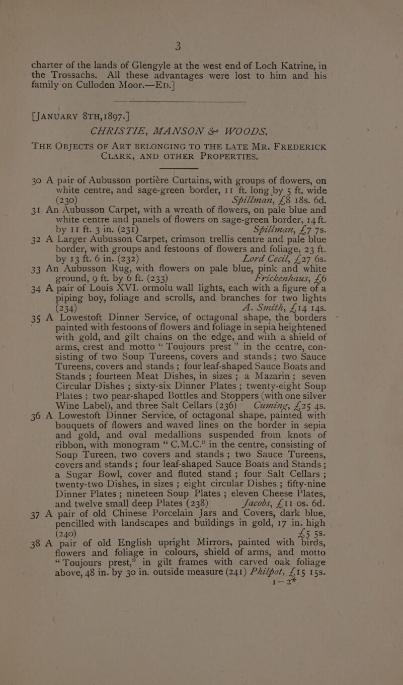 charter of the lands of Glengyle at the west end of Loch Katrine, in the Trossachs. All these advantages were lost to him and his family on Culloden Moor.—ED. | [JANUARY 8TH, 1897. | CHRISTIE, MANSON &amp; WOODS, THE OBJECTS OF ART BELONGING TO THE LATE MR. FREDERICK CLARK, AND OTHER PROPERTIES. 30 A pair of Aubusson portiére Curtains, with groups of flowers, on white centre, and sage-green border, 11 ft. long by 5 ft. wide (230) Spillman, £8 18s. 6d. 31 An Aubusson Carpet, with a wreath of flowers, on pale blue and white centre and panels of flowers on sage-green border, 14 ft. by 11 ft. 3 in. (231) Spillman, £7 78. 32 A Larger Aubusson Carpet, crimson trellis centre and pale blue border, with groups and festoons of flowers and foliage, 23 ft. by 13 ft. 6 in. (232) Lord Cecil, £27 6s. 33 An Aubusson Rug, with flowers on pale blue, pink and white ground, 9 ft. by 6 ft. (233) frickenhaus, £6 34 A pair of Louis XVI. ormolu wall lights, each with a figure of a piping boy, foliage and scrolls, and branches for two lights 234 A. Smith, £14 14s. 35 A Lowestoft Dinner Service, of octagonal shape, the borders painted with festoons of flowers and foliage in sepia heightened with gold, and gilt chains on the edge, and with a shield of arms, crest and motto “ Toujours prest”” in the centre, con- sisting of two Soup Tureens, covers and stands; two Sauce Tureens, covers and stands ; four leaf-shaped Sauce Boats and Stands ; fourteen Meat Dishes, in sizes ; a Mazarin; seven Circular Dishes ; sixty-six Dinner Plates ; twenty-eight Soup Plates ; two pear-shaped Bottles and Stoppers (with one silver Wine Label), and three Salt Cellars (236) Cuming, £25 4s. 36 A Lowestoft Dinner Service, of octagonal shape, painted with bouquets of flowers and waved lines on the border in sepia and gold, and oval medallions suspended from knots of ribbon, with monogram “ C.M.C.” in the centre, consisting of Soup Tureen, two covers and stands ; two Sauce Tureens, covers and stands ; four leaf-shaped Sauce Boats and Stands ; a Sugar Bowl, cover and fluted stand ; four Salt Cellars ; twenty-two Dishes, in sizes ; eight circular Dishes ; fifty-nine Dinner Plates ; nineteen Soup Plates ; eleven Cheese Plates, and twelve small deep Plates (238) ‘Jacobs, £11 os. 6d. 37 A pair of old Chinese Porcelain Jars and Covers, dark blue, pencilled with landscapes and buildings in gold, 17 eaee 240 5 5S. 38 A ae of old English upright Mirrors, painted with birds, flowers and foliage in colours, shield of arms, and motto “Toujours prest,” in gilt frames with carved oak foliage above, 48 in. by 30 in. outside measure (241) PAz/fot, £ I5 15s. be 2