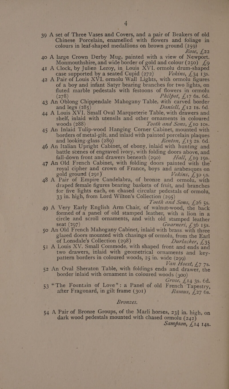 39 A set of Three Vases and Covers, and a pair of Beakers of old Chinese Porcelain, enamelled with flowers and foliage in colours in leaf-shaped medallions on brown ground (259) Rose, £22 40 A large Crown Derby Mug, painted with a view of Newport, Monmouthshire, and wide border of gold and colour (250) £9 41 A Clock, by Julien Leroy, in Louis XVI. ormolu drum-shaped case supported by a seated Cupid (272) Vokins, £34 138. 42 A Pair of Louis XVI. ormolu Wall Lights, with ormolu figures of a boy and infant Satyr bearing branches for two lights, on fluted marble pedestals with festoons of flowers in ormolu (278) Philpot, £17 6s. 6d. 43 An Oblong Chippendale Mahogany Table, with carved border and legs (285) Daniell, £12 1s. 6d. 44 A Louis XVI. Small Oval Marqueterie Table, with drawers and shelf, inlaid with utensils and other ornaments in coloured woods (288) Tooth and Sons, £10 tos. 45 An Inlaid Tulip-wood Hanging Corner Cabinet, mounted with borders of metal-gilt, and inlaid with painted porcelain plaques and looking-glass (289) Renton, £13 2s. 6d. 46 An Italian Upright Cabinet, of ebony, inlaid with hunting and battle scenes of engraved ivory, with folding doors above, and fall-down front and drawers beneath (290) flall, £19 19s. 47 An Old French Cabinet, with folding doors painted with the’ royal cipher and crown of France, boys and arabesques on gold ground (291) Vokins, £30 ys. 48 A Pair of Empire Candelabra, of bronze and ormolu, with draped female figures bearing baskets of fruit, and: branches for five lights each, on chased circular pedestals of ormolu, 33 in. high, from Lord Wilton’s Collection (295) Looth and Sons, £26 5s. 49 A Very Early English Arm Chair, of walnut-wood, the back formed of a panel of old stamped leather, with a lion in a circle and scroll ornaments, and with old stamped leather seat (297) Guarneri, £36 15s. 50 An Old French Mahogany Cabinet, inlaid with brass. with three glazed doors mounted with chasings of ormolu, from the Earl of Lonsdale’s Collection (298) Durlacker, £35 51 A Louis XV. Small Commode, with shaped front and ends and two drawers, inlaid with geometrical ornaments and key- pattern borders in coloured woods, 25 in. wide (299). ° ; Van Hoest, £7 7s. 52 An Oval Sheraton Table, with foldings ends and drawer, the border inlaid with ornament in coloured woods (400) : Grose, £14 3s. éd. 53 “The Fountain of Love”: a Panel of old French ‘Tapestry, after Fragonard, in gilt frame (301) Ramus, £27 6s. Bronzes. 54 A Pair of Bronze Groups, of the Marli horses, 23 in. high, on dark wood pedestals mounted with chased ormolu (242) Sampson, £14 14s.