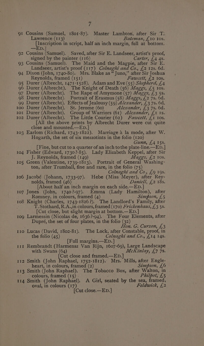 91 Cousins (Samuel, 1801-87). Master Lambton, after Sir T.: Lawrence (113) Bateman, £10 tos. See as in script, half an inch margin, full at bottom. —ED. | 92 Cousins (Samuel). Saved, after Sir E. Landseer, artist’s proof, signed by the painter (116) Carter, £4 4s. 93 Cousins (Samuel). The Maid and the Magpie, after Sir E- Landseer, artist’s proof (117) Colnaghi and Co., £2 12s. 6d. 94 Dixon (John, 1740-80). Mrs. Blake as “ Juno,” after Sir Joshua Reynolds, framed (151) Fawcett, £2 tos. 95 Durer (Albrecht, 1471-1528). Adam and Eve (55) Shepherd, £4 96 Durer (Albrecht). The Knight of Death (56) Maggs, £5 Ios. 97 Durer (Albrecht). The Rape of Amymone (57) Maggs, £3 5s. 98 Durer (Albrecht). Portrait of Erasmus (58) Maggs, £2 7s. 6d. 99 Durer (Albrecht). Effects of Jealousy (59) Alexander, £3 7s. 6d. 1oo Durer (Albrecht). St. Jerome (60) Alexander, £3 7s. 6d. tot Durer (Albrecht). Group of Warriors (61) Alexander, £1 1s. 1o2 Durer (Albrecht). The Little Courier (62) Fawceett, £1 Ios. [All the above prints by Albrecht Durer were cut quite close and mounted.—ED. | 2 103 Earlom (Richard, 1743-1822). Marriage a la mode, after W. Hogarth, the set of six mezzotints in the folio (120) Gunn, £4 15s. [ Fine, but cut to a quarter of an inch tothe plate-line.—ED. | 104 Fisher (Edward, 1730?-85). Lady Elizabeth Keppel, after Sir J. Reynolds, framed (149) Maggs, £2 10s. 105 Green (Valentine, 1739-1813). Portrait of General Washing- ton, after Trumball, fine and rare, in the folio (75) Colnaghi and Co., £9 19s. 106 Jacobé (Johann, 1733-97). Hebe (Miss Meyer), after Rey- nolds, framed (46) Daniell, £2 18s. {About half an inch margin on each side.—ED. | 107 Jones (John, 1740?-97). Emma (Lady Hamilton), after Romney, in colours, framed (4) Simpson, £5 108 Knight (Charles, 1743-1826?). The Landlord’s Family, after T. Stothard, R.A.,in colours, framed (170) /rickenhaus, £3 5s. [Cut close, but slight margin at bottom.—ED.] 109 Larmessin (Nicolas de, 1636?-94). The Four Elements, after Dupré, the set of four plates, in the folio (32) Hon. G. Curzon, £3 110 Lucas (David, 1802-81). The Lock, after Constable, proof, in the folio (45) Colnaghi and.Co., £14 14s. [Full margins.—ED. | 111 Rembrandt (Harmensz Van Rijn, 1607-69), Large Landscape with Swans (64) McKinlay, £7 7s. [Cut close and framed.—ED. | 112 Smith (John Raphael, 1752-1812). Mrs. Mills, after Engle- heart, in colours, framed (2) Stimpson, £6 113 Smith (John Raphael). The Tobacco Box, after Walton, in ~ colours, framed (15) : Philpot, £5 114 Smith (John Raphael). &lt;A Girl, seated by the sea, framed, oval, in colours (17) Feldwick, £2 [Cut close.—ED. ]