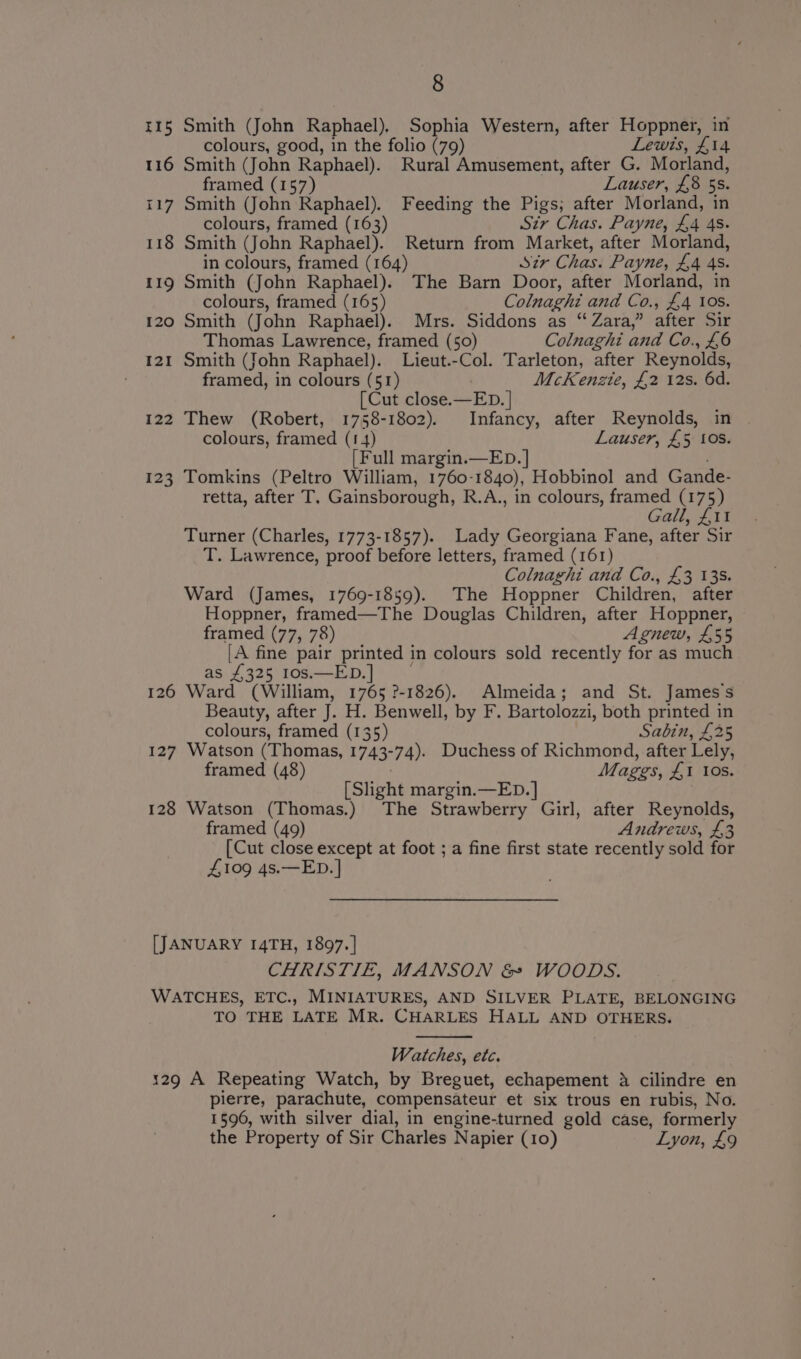 i115 Smith (John Raphael). Sophia Western, after Hoppner, in colours, good, in the folio (79) Lewis, $14 116 Smith (John Raphael). Rural Amusement, after G. Morland, framed (157) Lauser, £8 55. 117 Smith (John Raphael). Feeding the Pigs; after Morland, in colours, framed (163) Sir Chas. Payne, £4 4s. 118 Smith (John Raphael). Return from Market, after Morland, in colours, framed (164) Sir Chas. Payne, £4 4s. 119 Smith (John Raphael). The Barn Door, after Morland, in colours, framed (165) Colnaghi and Co., £4 10S. 120 Smith (John Raphieh Mrs. Siddons as “ Zara,” after Sir Thomas Lawrence, framed (50) Colnaghi and Co., £6 121 Smith (John Raphael). Lieut.-Col. Tarleton, after Reynolds, framed, in colours (51) McKenzie, £2 12s. 6d. [Cut close.—ED. | 122 Thew (Robert, 1758-1802). Infancy, after Reynolds, in colours, framed (1 4) Lauser, £5 10s. [Full margin.—ED.] 123 Tomkins (Peltro William, 1760- 1840), Hobbinol and Gande- retta, after T. Gainsborough, R.A., in colours, framed (175) Gall, £11 Turner (Charles, 1773-1857). Lady Georgiana Fane, after Sir T. Lawrence, proof before letters, framed (161) Colnaghi and Co., £3 13S. Ward (James, 1769-1859). The Hoppner Children, after Hoppner, framed—The Douglas Children, after Hoppner, framed (77, 78) Agnew, £55 A fine pair printed in colours sold recently for as much as £325 10s.—ED.] 126 Ward (William, 1765 ?-1826). Almeida; and St. James Ss Beauty, after J. H. Benwell, by F. Bartolozzi, both printed in colours, framed (135) Sabin, £25 127 Watson (Thomas, 1743-74). Duchess of Richmond, after Lely, framed (48) Mages, Al IOs. [Slight margin.—ED. | 128 Watson (Thomas.) The Strawberry Girl, after Reynolds, framed (49) Andrews, £3 [Cut close except at foot ; a fine first state recently sold for £109 4s.—ED. | [JANUARY I4TH, 1897. | CHRISTIE, MANSON &amp; WOODS. WATCHES, ETC., MINIATURES, AND SILVER PLATE, BELONGING TO THE LATE MR. CHARLES HALL AND OTHERS. Watches, etc. 129 A Repeating Watch, by Breguet, echapement 4 cilindre en pierre, parachute, compensateur et six trous en rubis, No. 1596, with silver dial, in engine-turned gold case, formerly the Property of Sir Charles N apier (10) Lyon, £9