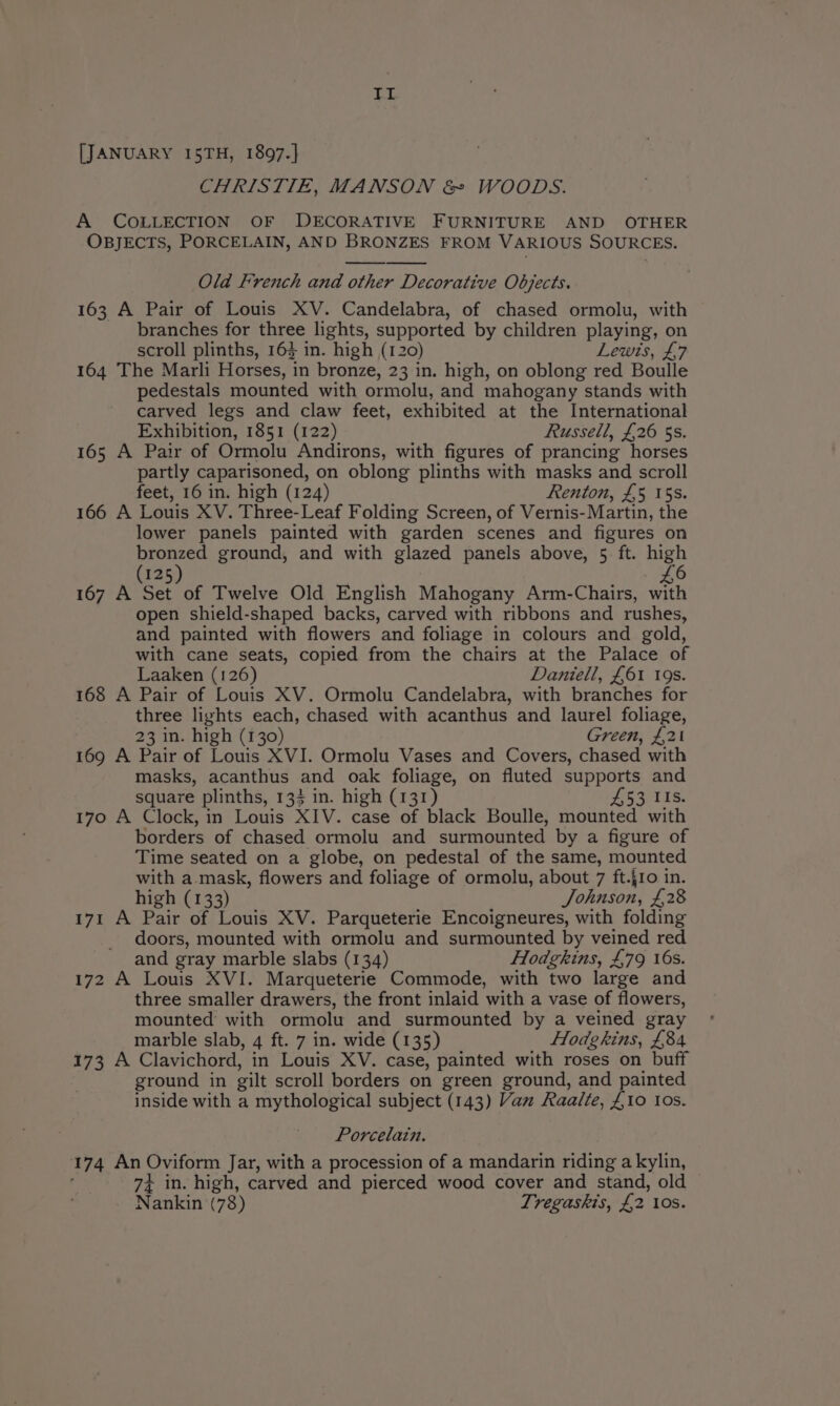 a ia @ [JANUARY I5TH, 1897.] CHRISTIE, MANSON &amp; WOODS. A COLLECTION OF DECORATIVE FURNITURE AND OTHER OBJECTS, PORCELAIN, AND BRONZES FROM VARIOUS SOURCES. Old French and other Decorative Objects. 163 A Pair of Louis XV. Candelabra, of chased ormolu, with branches for three lights, supported by children playing, on scroll plinths, 163 in. high (120) Lewis, £7 164 The Marli Horses, in bronze, 23 in. high, on oblong red Boulle pedestals mounted with ormolu, and mahogany stands with carved legs and claw feet, exhibited at the International Exhibition, 1851 (122) Russell, £26 5s. 165 A Pair of Ormolu Andirons, with figures of prancing horses partly caparisoned, on oblong plinths with masks and scroll feet, 16 in. high (124) Renton, £5 15s. 166 A Louis XV. Three-Leaf Folding Screen, of Vernis-Martin, the lower panels painted with garden scenes and figures on bronzed ground, and with glazed panels above, 5 ft. high £6 (125) 167 A Set of Twelve Old English Mahogany Arm-Chairs, with open shield-shaped backs, carved with ribbons and rushes, and painted with flowers and foliage in colours and gold, with cane seats, copied from the chairs at the Palace of Laaken (126) Daniell, £61 19s. 168 A Pair of Louis XV. Ormolu Candelabra, with branches for three lights each, chased with acanthus and laurel foliage, 23 in. high (130) Green, £21 169 A Pair of Louis XVI. Ormolu Vases and Covers, chased with masks, acanthus and oak foliage, on fluted supports and square plinths, 134 in. high (131) £53 IIs. 170 A Clock, in Louis XIV. case of black Boulle, mounted with borders of chased ormolu and surmounted by a figure of Time seated on a globe, on pedestal of the same, mounted with a mask, flowers and foliage of ormolu, about 7 ft.{1o in. high (133) Johnson, £28 171 A Pair of Louis XV. Parqueterie Encoigneures, with folding doors, mounted with ormolu and surmounted by veined red and gray marble slabs (134) Hodgkins, £79 16s. 172 A Louis XVI. Marqueterie Commode, with two large and three smaller drawers, the front inlaid with a vase of flowers, mounted with ormolu and surmounted by a veined gray marble slab, 4 ft. 7 in. wide (135) Hodgkins, £84 173 A Clavichord, in Louis XV. case, painted with roses on buff ground in gilt scroll borders on green ground, and painted inside with a mythological subject (143) Van Raalte, £10 Ios. Porcelain. 174 An Oviform Jar, with a procession of a mandarin riding akylin, ; 74 in. high, carved and pierced wood cover and stand, old Nankin (78) Tregaskis, £2 10s.
