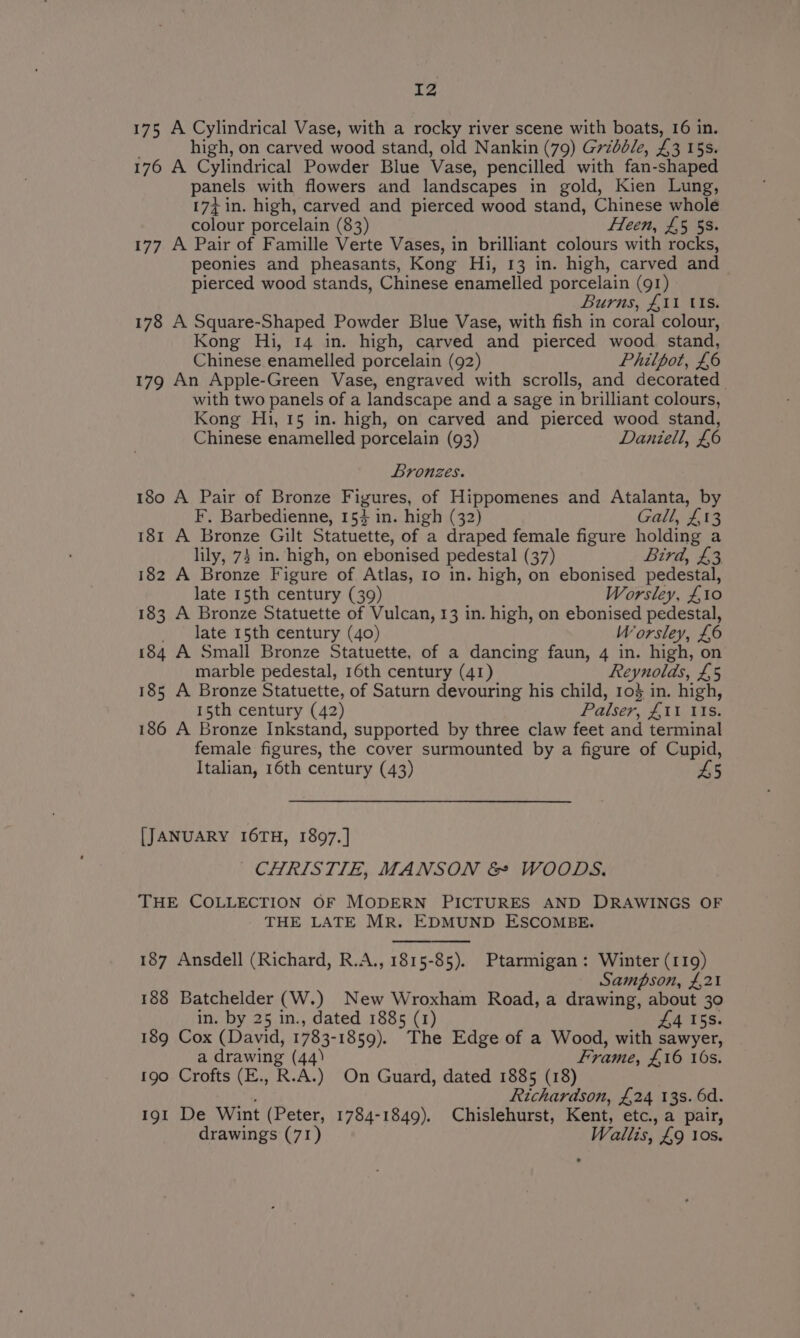 175 A Cylindrical Vase, with a rocky river scene with boats, 16 in. high, on carved wood stand, old Nankin (79) Grzbdle, £3 15s. 176 A Cylindrical Powder Blue Vase, pencilled with fan- -shaped panels with flowers and landscapes in gold, Kien Lung, 174 in. high, carved and pierced wood stand, Chinese whole colour porcelain (83) Heen, £5 53. 177 A Pair of Famille Verte Vases, in brilliant colours with rocks, peonies and pheasants, Kong Hi, 13 in. high, carved and pierced wood stands, Chinese enamelled porcelain (91) Burns, £11 Us. 178 A Square-Shaped Powder Blue Vase, with fish in coral colour, Kong Hi, 14 in. high, carved and pierced wood stand, Chinese enamelled porcelain (92) Philpot, £6 179 An Apple-Green Vase, engraved with scrolls, and decorated | with two panels of a landscape and a sage in brilliant colours, Kong Hi, 15 in. high, on carved and pierced wood stand, Chinese enamelled porcelain (93) Daniell, £6 Bronzes. 180 A Pair of Bronze Figures, of Hippomenes and Atalanta, by F. Barbedienne, 154 in. high (32) Gall, £13 181 A Bronze Gilt Statuette, of a draped female figure holding a lily, 73 in. high, on ebonised pedestal (37) Bird, £3 182 A Bronze Figure of Atlas, 1o in. high, on ebonised pedestal, late 15th century (39) Worsley, £10 183 A Bronze Statuette of Vulcan, 13 in. high, on ebonised pedestal, late 15th century (40) Worsley, £6 184 A Small Bronze Statuette, of a dancing faun, 4 in. high, on marble pedestal, 16th century (41) Reynolds, £5 185 A Bronze Statuette, of Saturn devouring his child, 10$ in. high, 15th century (42) Palser, £11 tts. 186 A Bronze Inkstand, supported by three claw feet and terminal female figures, the cover surmounted by a figure of Cupid, Italian, 16th century (43) £5 [JANUARY I6TH, 1897.] CHRISTIE, MANSON &amp; WOODS. THE COLLECTION OF MODERN PICTURES AND DRAWINGS OF THE LATE MR. EDMUND ESCOMBE. 187 Ansdell (Richard, R.A., 1815-85). Ptarmigan: Winter (119) Sampson, £,21 188 Batchelder (W.) New Wroxham Road, a drawing, about 30 in. by 25 in., dated 1885 (1) £4 I5s. 189 Cox (David, 1783- 1859). The Edge of a Wood, with sawyer, a drawing (44) Frame, £16 16s. 190 Crofts (E., R.A.) On Guard, dated 1885 (18) ig Richardson, £24 13s. 6d. 191 De Wint (Peter, 1784-1849). Chislehurst, Kent, etc., a pair, drawings (71) Wallis, £9 10s.