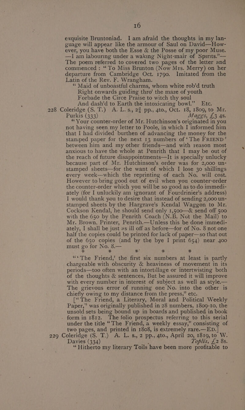 exquisite Bruntoniad. I am afraid the thoughts in my lan- guage will appear like the armour of Saul on David—How- ever, you have both the Esse &amp; the Posse of my poor Muse. —I am labouring under a waking Night-mair of Spirits.”,— The poem referred to covered two pages of the letter and commenced : ‘To Miss Brunton (Now Mrs. Merry) on her departure from Cambridge Oct. 1790. Imitated from the Latin of the Rev. F. Wrangham. ** Maid of unboastful charms, whom white rob’d truth Right onwards guiding thro’ the maze of youth Forbade the Circe Praise to witch thy soul And dash’d to Earth the intoxicating bowl.” Etc. 228 Coleridge (S. T.) A. L.s,, 22 pp., 4to., Oct. 18, 1809, to Mr. Purkis (333) Mages, £3 45. “Your counter-order of Mr. Hutchinson’s originated in you not having seen my letter to Poole, in which I informed him that I had divided burthen of advancing the money for the stamped paper for the next 13 numbers of ‘The FRIEND’ between him and my other friends—and with reason most anxious to have the whole at Penrith that I may be out of the reach of future disappointments—It is specially unlucky because part of Mr. Hutchinson’s order was for 2,000 un- stamped sheets—for the want of which I lose 30 shillings every week—which the reprinting of each No. will cost. However to bring good out of evil when you counter-order the counter-order which you will be so good as to do immedi- ately (for I unluckily am ignorant of Fourdrinier’s address) I would thank you to desire that instead of sending 2,000 un- stamped sheets by the Hargrave’s Kendal Waggon to Mr. Cockson Kendal, he should send only 1,500—&amp; send off 500 with the 650 by the Penrith Coach (N.B. Not the Mail) to Mr. Brown, Printer, Penrith.— Unless this be done immedi- ately, I shall be just as ill off as before—for of No. 8 not one half the copies could be printed for lack of paper—so that out of the 650 copies (and by the bye I print 654) near 400 must go for No. 8.— * * * * a “¢The Friend,’ the first six numbers at least is partly chargeable with obscurity &amp; heaviness of movement in its periods—too often with an intortillage or intertwisting both of the thoughts &amp; sentences, But be assured it will improve with every number in interest of subject as well as style— The grievous error of running one No. into the other is chiefly owing to my distance from the press,” etc. (‘The Friend, a Literary, Moral and Political Weekly Paper,” was originally published in 28 numbers, 1809-10, the unsold sets being bound up in boards and published in book . form in 1812. ‘The folio prospectus referring to this serial under the title “The Friend, a weekly essay,” consisting of two pages, and printed in 1808, is extremely rare.—ED.| __ 229 Coleridge (S. T.) A. L. s., 2 pp., 4to., April 20, 1819, to W. Davies (334) Toplis, OS BE “Hitherto my literary Toils ‘have been more profitable to