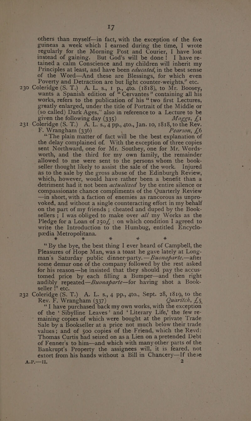 I] others than myself—in fact, with the exception of the five guineas a week which I earned during the time, I wrote regularly for the Morning Post and Courier, I have lost instead of gaining. But God’s will be done! I have re- tained a calm Conscience and my children will inherit my Principles at least, and have been educated, in the best sense of the Word—And these are Blessings, for which even. Poverty and Detraction are but light counter-weights,” etc. 230 Coleridge (S. T.) A.L.s., 1 p., 4to. (1818), to Mr. Boosey, wants a Spanish edition of “ Cervantes” containing all his works, refers to the publication of his “two first Lectures, greatly enlarged, under the title of Portrait of the Middle or (so called) Dark Ages,” also in reference to a Lecture to be given the following day (335) Mages, £1 231 Coleridge (S. T.) A. L.s., 4 pp., 4to., Jan. 10, 1818, to the Rev. F. Wrangham (336) : Pearson, £6 “The plain matter of fact will be the best explanation of the delay complained of. With the exception of three copies sent Northward, one for Mr. Southey, one for Mr. Words- worth, and the third for my own family, the remainder _allowed to me were sent to the persons whom the book- seller thought likely to assist the sale of the work. Injured as to the sale by the gross abuse of the Edinburgh Review, which, however, would have.rather been a benefit than a detriment had it not been actualized by the entire silence or compassionate chance compliments of the Quarterly Review —in short, with a faction of enemies as rancorous as unpro- voked, and without a single counteracting effort in my behalf on the part of my friends ; cheated and duped by the Book- sellers ; I was obliged to make over a// my Works as the Pledge for a Loan of 2504 : on which condition I agreed to write the Introduction to the Humbug, entitled Encyclo- peedia Metropolitana. * % “4 “ “‘ By the bye, the best thing I ever heard of Campbell, the Pleasures of Hope Man, was a toast he gave lately at Long- man’s Saturday public dinner-party. — Buonaparte.—atter some demur one of the company followed by the rest asked for his reason—he insisted that they should pay the accus- tomed price by each filling a Bumper—and then right audibly repeated—Auonaparte—for having shot a Book- seller !” etc. 232 Coleridge (S. T.) A. L. s., 4 pp., 4to., Sept. 28, 1819, to the Rev. F. Wrangham (337) Quaritch, £5. ‘“‘T have purchased back my own works, with the exception of the ‘ Sibylline Leaves’ and ‘ Literary Life,’ the few re- maining copies of which were bought at the private Trade. Sale by a Bookseller at a price not much below their trade values; and of 500 copies of the: Friend, which the Revd: Thomas Curtis had seized on as a Lien on a pretended Debt of Fenner’s to him—and which with many other parts of the Bankrupt’s Property the assignees will, it is feared, not éxtort from his hands without a Bill in Chancery—If these