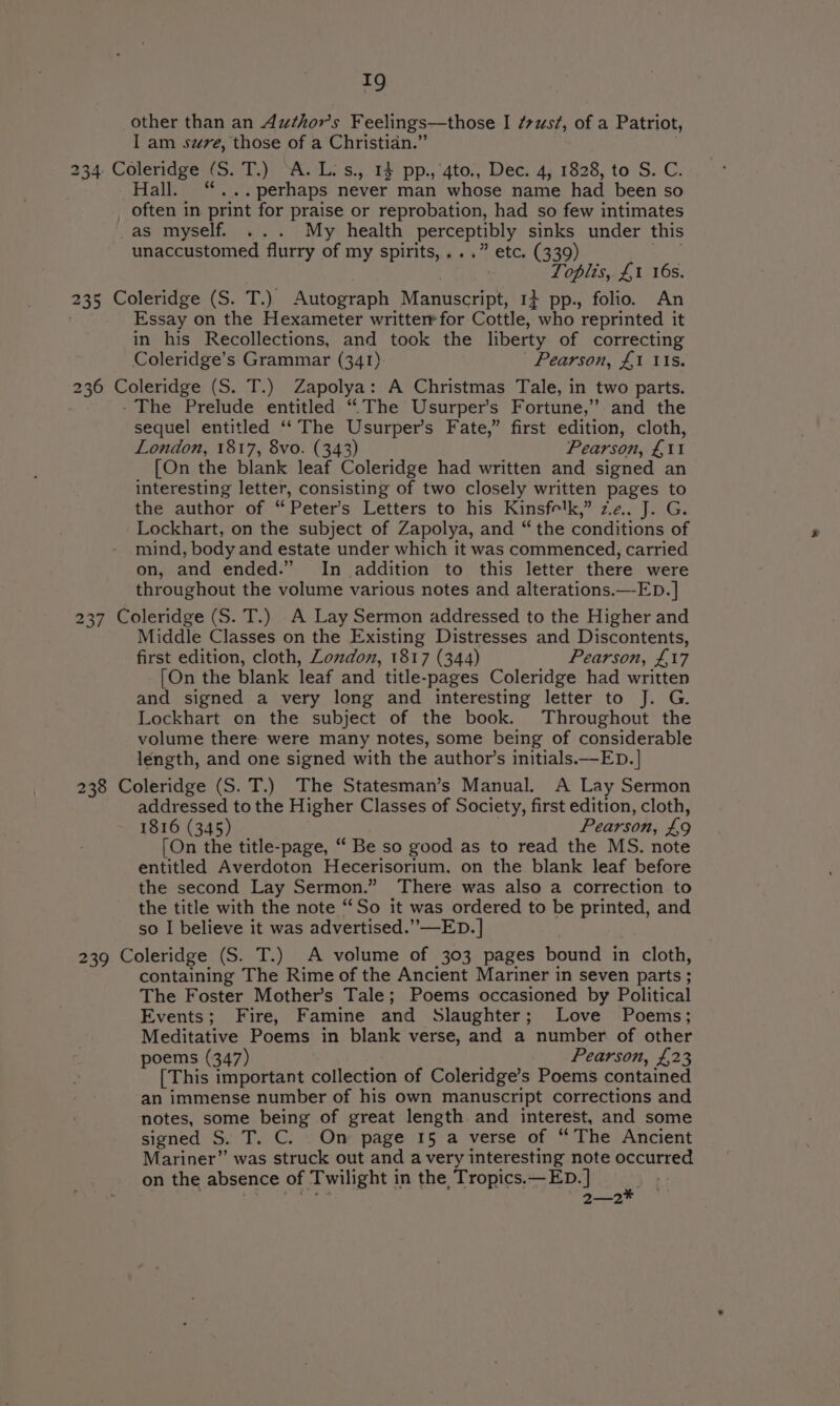 other than an Authors Feelings—those I ¢vzst¢, of a Patriot, I am szve, those of a Christian.” 234 Coleridge (S. T.) ‘A. L: s., 14 pp.,‘4to., Dec. 4, 1828, to S. C. Hall. “...perhaps never man whose name had been so often in print for praise or reprobation, had so few intimates _as myself. ... My health perceptibly sinks under this unaccustomed flurry of my spirits,...” etc. (339) Loplis, £1 16s. 235 Coleridge (S. T.) Autograph Manuscript, 1+ pp., folio. An Essay on the Hexameter writterrfor Cottle, who reprinted it in his Recollections, and took the liberty of correcting Coleridge’s Grammar (341) Pearson, £1 ts. 236 Coleridge (S. T.) Zapolya: A Christmas Tale, in two parts. - The Prelude entitled “The Usurper’s Fortune,” and the sequel entitled ‘‘ The Usurper’s Fate,” first edition, cloth, London, 1817, 8vo. (343) Pearson, £11 [On the blank leaf Coleridge had written and signed an interesting letter, consisting of two closely written pages to the author of “Peter’s Letters to his Kinsfelk,” ze. J. G. Lockhart, on the subject of Zapolya, and “ the conditions of mind, body and estate under which it was commenced, carried on, and ended.” In addition to this letter there were throughout the volume various notes and alterations.—-ED.] 37 Coleridge (S. T.) A Lay Sermon addressed to the Higher and Middle Classes on the Existing Distresses and Discontents, first edition, cloth, Zomdon, 1817 (344) Pearson, AM [On the blank leaf and title- -pages Coleridge had written and signed a very long and interesting letter to J. G. Lockhart on the subject of the book. Throughout the volume there were many notes, some being of considerable léngth, and one signed with the author’s initials.—ED. | 238 Coleridge (S. T.) The Statesman’s Manual. A Lay Sermon addressed to the Higher Classes of Society, first edition, cloth, 1816 (345) Pearson, £9 [On the title-page, “ Be so good as to read the MS. note entitled Averdoton Hecerisorium, on the blank leaf before the second Lay Sermon.” There was also a correction to the title with the note “So it was ordered to be printed, and so I believe it was advertised.” —ED. | 239 Coleridge (S. T.) A volume of 303 pages bound in cloth, containing The Rime of the Ancient Mariner in seven parts ; The Foster Mother’s Tale; Poems occasioned by Political Events; Fire, Famine and Slaughter; Love Poems; Meditative Poems in blank verse, and a number of other poems (347) Pearson, £23 [This important collection of Coleridge’s Poems contained an immense number of his own manuscript corrections and notes, some being of great length and interest, and some signed S. T. C. . On page 15 a verse of “The Ancient Mariner” was struck out and a very interesting note occurred on the absence of Twilight in the Tropics.—ED. ] a . are Bee