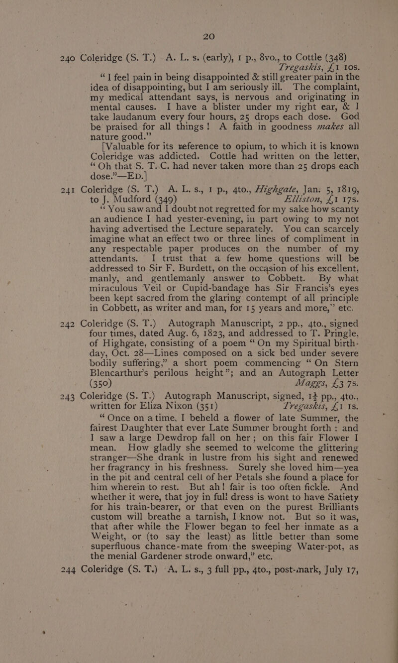 240 Coleridge (S. T.) A. L.s. (early), 1 p., 8vo., to Cottle (348) Tregaskis, £1 10s. “J feel pain in being disappointed &amp; still greater pain in the idea of disappointing, but I am seriously ill. The complaint, my medical attendant says, is nervous and originating in mental causes. I have a blister under my right ear, &amp; I take laudanum every four hours, 25 drops each dose. God be praised for all things! A faith in goodness makes all nature good.” [Valuable for its reference to opium, to which it is known Coleridge was addicted. Cottle had written on the letter, “Oh that S. T..C. had never taken more than 25 drops each dose.”—ED. | 241 Coleridge (S. T.) A. L.s., 1 p., 4to., Highgate, Jan: 5, 1819, to J. Mudford (349) Elliston, £1 178. ‘* You saw and I doubt not regretted for my sake how scanty an audience I had yester-evening, in part owing to my not having advertised the Lecture separately. You can scarcely imagine what an effect two or three lines of compliment in any respectable paper produces on the number of my attendants. I trust that a few home questions will be addressed to Sir F. Burdett, on the occasion of his excellent, manly, and gentlemanly answer to Cobbett. By what miraculous Veil or Cupid-bandage has Sir Francis’s eyes been kept sacred from the glaring contempt of all principle in Cobbett, as writer and man, for 15 years and more,” etc. 242 Coleridge (S. T.) Autograph Manuscript, 2 pp., 4to., signed four times, dated Aug. 6, 1823, and addressed to T. Pringle, of Highgate, consisting of a poem “On my Spiritual birth- day, Oct. 28—Lines composed on a sick bed under severe bodily suffering,” a short poem commencing “ On Stern Blencarthur’s perilous height”; and an Autograph Letter (350) Maggs, £3 7S. 243 Coleridge (S. T.) Autograph Manuscript, signed, 14 pp., 4to., written for Eliza Nixon (351) Lregaskis, £1 1s. “ Once on atime, I beheld a flower of late Summer, the fairest Daughter that ever Late Summer brought forth : and I saw a large Dewdrop fall on her; on this fair Flower I mean. How gladly she seemed to welcome the glittering stranger—She drank in lustre from his Sight and renewed her fragrancy in his freshness. Surely she loved him—yea in the pit and central cell of her Petals she found a place for him wherein to rest. But ah! fair is too often fickle. And whether it were, that joy in full dress is wont to have Satiety for his train-bearer, or that even on the purest Brilliants custom will breathe a tarnish, I know not. But so it was, that after while the Flower began to feel her inmate as a Weight, or (to say the least) as little better than some superfluous chance-mate from: the sweeping Waiter-pot, as the menial Gardener strode onward,” etc. 244 Coleridge (S. T.) A. L. s., 3 full pp., 4to., post-mark, July 17,