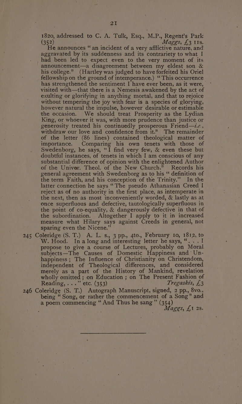 1820, addressed to C. A. Tulk, Esq., M.P., Regent’s Park (352) | Maggs, £3 Us. He announces “an incident of a very afflictive nature, and aggravated by its suddenness and its contrariety to what I _had been led to expect even to the very moment. of its announcement—a disagreement between my eldest son &amp; his college.” (Hartley was judged to have forfeited his Oriel fellowship on the ground of intemperance.) ‘‘ This occurrence has strengthened the sentiment I have ever been, as it were, visited with—that there is a Nemesis awakened by the act of exulting or glorifying in anything mortal, and that to rejoice without tempering the joy with fear is a species of glorying, however natural the impulse, however desirable or estimable the occasion. We should treat Prosperity as the Lydian King, or whoever it was, with more prudence than justice or generosity treated his continuedly prosperous Friend—z.e., withdraw our love and confidence from it.” The remainder of the letter (86 lines) contained theological matter of importance. Comparing his own tenets with those of Swedenborg, he says, “I find very few, &amp; even these but doubtful instances, of tenets in which I am conscious of any substantial difference of opinion with the enlightened Author of the Univer. Theol. of the New Church.” Records his general agreement with Swedenborg as to his ‘ definition of the term Faith, and his conception of the Trinity.” In the latter connection he says “The pseudo Athanasian Creed I reject as of no authority in the first place, as intemperate in the next, then as most inconveniently worded, &amp; lastly as at once superfluous and defective, tautologically superfluous in the point of co-equality, &amp; dangerously defective in that of the subordination. Altogether I apply to it in increased measure what Hilary says against Creeds in general, not sparing even the Nicene.” 245 Coleridge (S.T.) A. L. s., 3 pp., 4to., February 10, 1812, to W. Hood. Ina long and interesting letter he says, “. . . I propose to give a course of Lectures, probably on Moral subjects—The Causes of Domestic Happiness and°* Un- happiness; The Influence of Christianity on Christendom, independent of ‘Theological differences, and considered merely as a part of the History of Mankind, revelation wholly omitted ; on Education ; on The Present Fashion of Reading, ...” etc. (353) Tregaskis, £3 246 Coleridge (S. T.) Autograph Manuscript, signed, 2 pp., 8vo., — being “ Song, or rather the commencement of a Song” and a poem commencing “ And Thus he sang ”’ (354) Maggs, £1 2s.