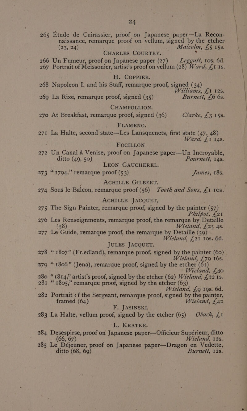 Etude de Cuirassier, proof on Japanese paper—La Recon- naissance, remarque proof on vellum, signed by the etcher (23, 24) Malcolm, ESAT 55. CHARLES COURTRY. _ Un Fumeur, proof on Japanese paper (27) Leggatt, tos. 6d. Portrait of Meissonier, artist’s proof on vellum (28) Ward, £1 Is. H. COPPIER. Napoleon I. and his Staff, remarque proof, signed (34) Williams, £1 12s. La Rixe, remarque proof, signed (35) Burnett, £6 6s. CHAMPOLLION. At Breakfast, remarque proof, signed (36) Clarke, £3 15s. FLAMENG. La Halte, second state—Les Lansquenets, first state (47, 48) Ward, £1 14s. FOCILLON Un Canal 4 Venise, proof on Japanese paper—Un Incroyable, ditto (49, 50) Pournett, 14s. LEON GAUCHEREL. “©1794,” remarque proof (53) . James, 18s. ACHILLE GILBERT. ACHILLE JACQUET. The Sign Painter, remarque proof, signed by the painter (57) Philpot, £21 Les Renseignments, remarque proof, the remarque by Detaille (58) Wieland, £25 4s. Le Guide, remarque proof, the remarque by Detaille (59) Wieland, £21 Ios. 6d. JULES JACQUET. ‘“‘ 1807” (Fr.edland), remarque proof, signed by the painter (60) Wieland, £79 16s. “ 1806” (Jena), remarque proof, signed by the etcher (61) Wieland, £40 +4 “1814, ” artist’s proof, signed by the etcher (62) Wzeland, £22 Is. “ 1805,” remarque proof, signed by the etcher (63) Wieland, £9 19s. 6d. Portrait «f the Sergeant, remarque proof, signed by the painter, framed (64) Wieland, £42 F. JASINSKI. La Halte, vellum proof, signed by the etcher (65) Odach, Z£i ‘L. KRATKE. ah oar oW, proof on Japanese paper—Officieur Supérieur, ditto (66, 67) Wieland, 12s. Le Déjeuner, roof on Japanese paper—Dragon en Vedette, ditto (68, ook Burnett, 12s.