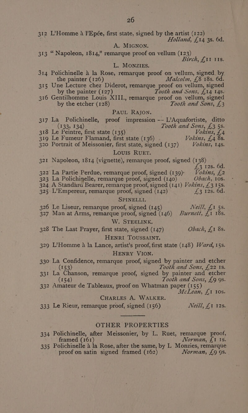 312 L’-Homme a l’Epée, first state, signed by the artist (122) 3 Holland, £14 3s. 6d. A. MIGNON. 313 “ Napoleon, 1814,” remarque proof on vellum (123) Birch, £11 tis. L. MONZIES. 314 Polichinelle &amp; la Rose, remarque proof on vellum, signed. by. the painter (126) Malcolm, £8 18s. 6d. 315 Une Lecture chez Diderot, remarque proof on vellum, signed by the painter (127) Tooth and Sons, £14 14s. 316 Gentilhomme Louis XIII., remarque proof on vellum, signed by the etcher (128) Tooth and Sons, £3 PAUL RAJON. 317 La Polichinelle, proof impression —-- L’Aquafortiste, ditto (133, 134) Tooth and Sons, £355. 318 Le Peintre, first state (135) Vokins, £4 319 Le Fumeur Flamand, first state (136) . Vokins, £4 8s. 320 Portrait of Meissonier, first state, signed (137) Vokins, 14s. Louis RUET. 321 Napoleon, 1814 (vignette), remarque proof, signed (138) £3. 12s. 6a: 322 La Partie Perdue, ‘remarqué proof, signed (139)) Vokins, £2 323 La Polichinelle, remarque proof, signed (140) Obach, Los. 324 A Standara Bearer, remarque proof, signed (141) Vokzns, £3 15s. 325 L’Empereur, remarque proof, signed (142) £3 12s. 6d. SPINELLI. 326 Le Liseur, remarque proof, signed (145) Neill, £1 5s. 327 Man at Arms, remarque proof, signed (146) Burnett, £1 18s. W. STEELINK. 328 The Last Prayer, first state, signed (147) Obach, £1 8s. HENRI TOUSSAINT, 329 L’Homme a la Lance, artist’s proof, first state (148) Ward, 15s. HENRY VION. 330 La Confidence, remarque proof, signed by painter and etcher (153) Tooth and Sons, £22 is. 331 La Chanson, remarque proof, signed by painter and etcher (154) Tooth and Sons, £9 9s. 332 Amateur de Tableaux, proof on Whatman paper (155) McLean, £1 tos. CHARLES A. WALKER. 333 Le Rieur, remarque proof, signed (156) Neill, £1 12s. OTHER PROPERTIES 334 Polichinelle, after Meissonier, by L. Ruet, remarque proof, framed (161) Norman, £1 Is. 335 Polichinelle a la Rose, after the same, by L Monzies, remarque proof on satin signed framed (162) Norman, £9 9s. .
