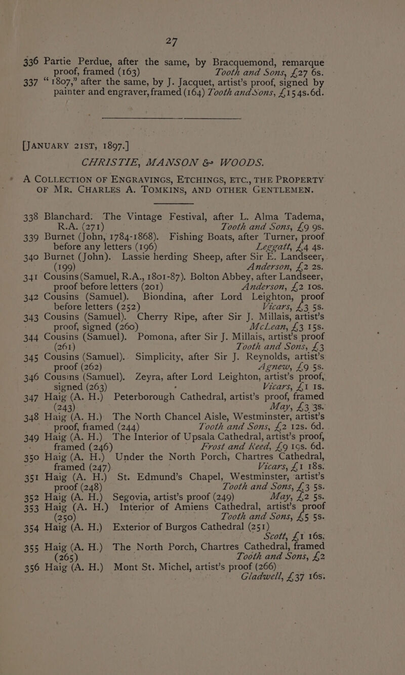 336 Partie Perdue, after the same, by Bracquemond, remarque proof, framed (163) Tooth and Sons, £27 6s. 337 “1807,” after the same, by J. Jacquet, artist’s proof, signed by painter and engraver, framed (164) Zooth and Sons, £15 4s.6d. [JANUARY 21ST, 1897.] CHRISTIE, MANSON &amp; WOODS. A COLLECTION OF ENGRAVINGS, ETCHINGS, ETC., THE PROPERTY OF MR. CHARLES A. TOMKINS, AND OTHER GENTLEMEN. 338 Blanchard. The Vintage Festival, after L. Alma Tadema, R.A, (271) Tooth and Sons, £9 9s. 339 Burnet (John, 1784-1868). Fishing Boats, after Turner, proof before any letters (196) Leggatt, £4 4s. 340 Burnet (John). Lassie herding Sheep, after Sir E. Landseer, . (199) Anderson, £2 28. 341 Cousins(Samuel, R.A., 1801-87). Bolton Abbey, after Landseer, proof before letters (201) Anderson, £,2 Ios. 342 Cousins (Samuel). Biondina, after Lord Leighton, proof before letters (252) Vicars, £,3 5S. 343 Cousins (Samuel). Cherry Ripe, after Sir J. Millais, artist’s ; proof, signed (260) _ McLean, £3 15s. 344 Cousins (Samuel). Pomona, after Sir J. Millais, artist’s proof (261) Tooth and Sons, £3 345 Cousins (Samuel). Simplicity, after Sir J. Reynolds, artist’s proof (262) Agnew, £9 55. 346 Cousins (Samuel). Zeyra, after Lord Leighton, artist’s proof, signed (263) : Vicars, £1 1s. 347 Haig (A. H.) Peterborough Cathedral, artist’s proof, framed - (243) May, £3 38. 348 Haig (A. H.) The North Chancel Aisle, Westminster, artist’s ' - proof, framed (244) Tooth and Sons, £2 12s. 6d. 349 Haig (A. H.) The Interior of Upsala Cathedral, artist’s proof, - ° framed (246) Frost and Reed, £9 ios. 6d. 350 Haig (A. H.) Under the North Porch, Chartres Cathedral, ; framed (247) Vicars, £1 18s. 351 Haig (A. H.) St. Edmund’s Chapel, Westminster, ‘artist’s proof (248) Tooth and Sons, £3 58. 352 Haig (A. H.) Segovia, artist’s proof (249) May, £2 5s. 353 Haig (A. H.) Interior of Amiens Cathedral, artist’s proof (250) oe Tooth and Sons, £5 5S. 354 Haig (A. H.) Exterior of Burgos Cathedral (251) ‘ew Stott, £T 16s; 355 Haig (A. H.) The North Porch, Chartres Cathedral, framed (265) Tooth and Sons, £2 356 Haig (A. H.) Mont St. Michel, artist’s proof (266) | | Gladwell, £37 16s.