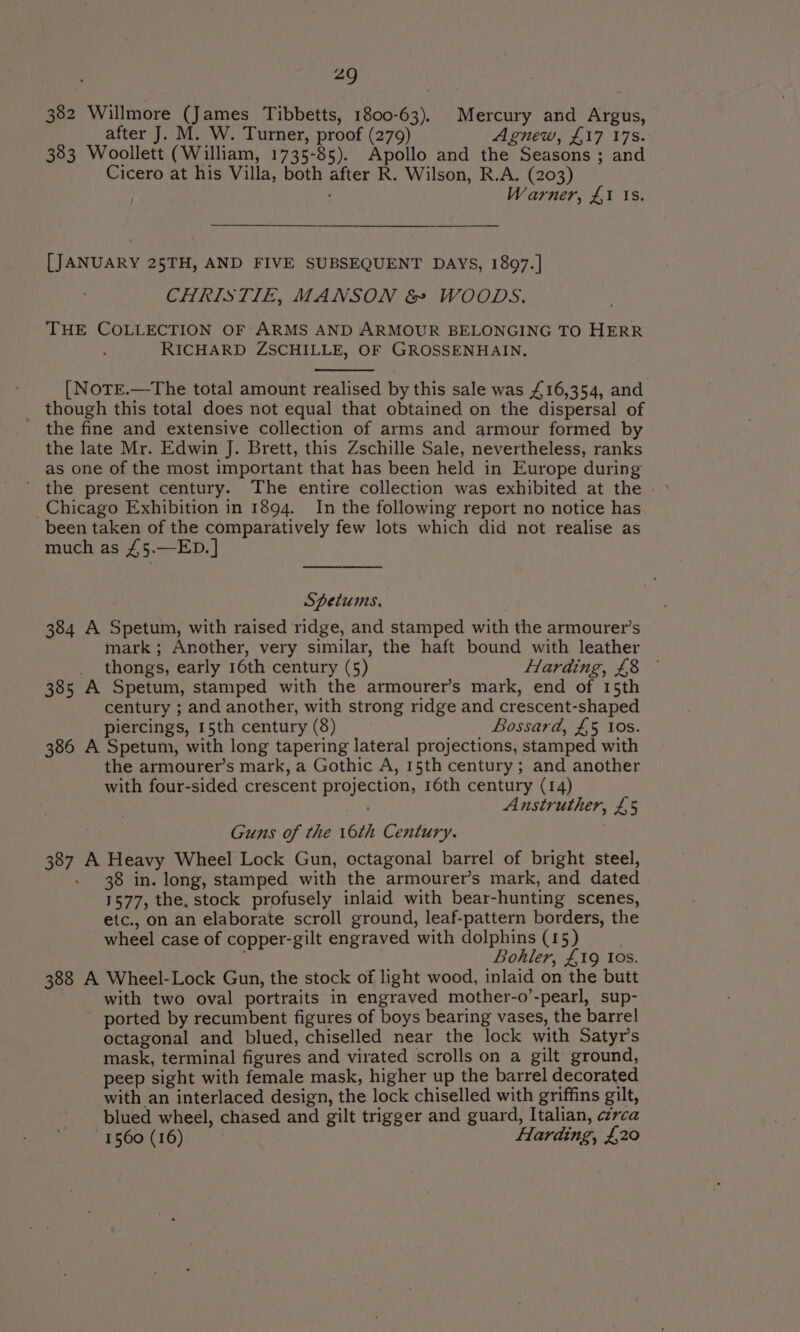 382 Willmore (James Tibbetts, 1800-63). Mercury and Argus, after J. M. W. Turner, proof (279) Agnew, £17 178. 383 Woollett (William, 1735-85). Apollo and the Seasons ; and Cicero at his Villa, both after R. Wilson, R.A. (203) . ; Warner, £1 Is. [JANUARY 25TH, AND FIVE SUBSEQUENT DAYS, 1897.] CHRISTIE, MANSON &amp; WOODS, THE COLLECTION OF ARMS AND ARMOUR BELONGING TO HERR RICHARD ZSCHILLE, OF GROSSENHAIN, [ NoTE.—The total amount realised by this sale was £16,354, and _ though this total does not equal that obtained on the dispersal of the fine and extensive collection of arms and armour formed by the late Mr. Edwin J. Brett, this Zschille Sale, nevertheless, ranks as one of the most important that has been held in Europe during ’ the present century. The entire collection was exhibited at the . _Chicago Exhibition in 1894. In the following report no notice has been taken of the comparatively few lots which did not realise as much as £5.—ED.] Spetums, 384 A Spetum, with raised ridge, and stamped with the armourer’s mark; Another, very similar, the haft bound with leather thongs, early 16th century (5) Harding, £8 — 385 A Spetum, stamped with the armourer’s mark, end of 15th century ; and another, with strong ridge and crescent-shaped piercings, 15th century (8) Bossard, £5 tos. 386 A Spetum, with long tapering lateral projections, stamped with the armourer’s mark, a Gothic A, 15th century; and another with four-sided crescent projection, 16th century (14) ; Anstruther, £5 Guns of the 16th Century. 387 A Heavy Wheel Lock Gun, octagonal barrel of bright steel, - 38 in. long, stamped with the armourer’s mark, and dated 1577, the, stock profusely inlaid with bear-hunting scenes, etc., on an elaborate scroll ground, leaf-pattern borders, the wheel case of copper-gilt engraved with dolphins (15) Bohler, £19 Ios. 388 A Wheel-Lock Gun, the stock of light wood, inlaid on the butt with two oval portraits in engraved mother-o’-pearl, sup- ported by recumbent figures of boys bearing vases, the barrel octagonal and blued, chiselled near the lock with Satyr’s mask, terminal figures and virated scrolls on a gilt ground, peep sight with female mask, higher up the barrel decorated with an interlaced design, the lock chiselled with griffins gilt, blued wheel, chased and gilt trigger and guard, Italian, czrca 1560 (16) Harding, £20