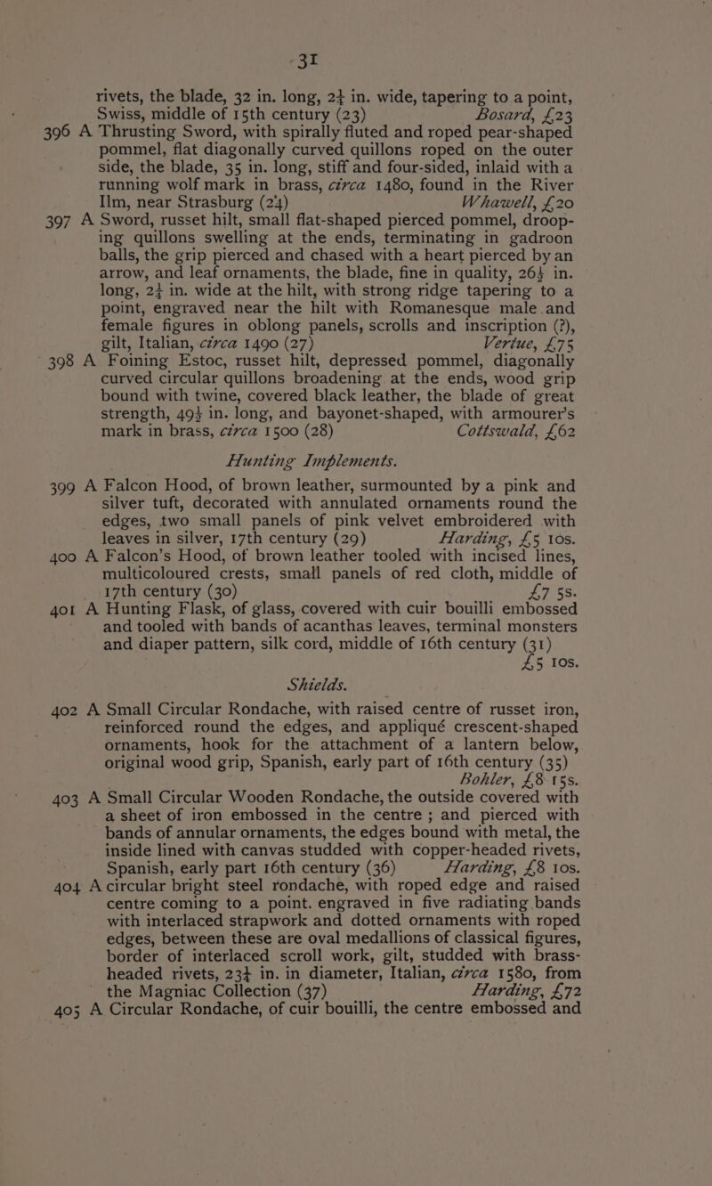 rivets, the blade, 32 in. long, 24 in. wide, tapering to a point, Swiss, middle of 15th century (23) Bosard, £23 396 A Thrusting Sword, with spirally fluted and roped pear- shaped pommel, flat diagonally curved quillons roped on the outer side, the blade, 35 in. long, stiff and four-sided, inlaid with a running wolf mark in brass, czvca 1480, found in the River Ilm, near Strasburg (244) Whawell, £20 397 A Sword, russet hilt, small flat-shaped pierced pommel, droop- ing quillons swelling at the ends, terminating in gadroon balls, the grip pierced and chased with a heart pierced by an arrow, and leaf ornaments, the blade, fine in quality, 26} in. long, 2} in. wide at the hilt, with strong ridge tapering to a point, engraved near the hilt with Romanesque male and female figures in oblong panels, scrolls and inscription (?), gilt, Italian, czzca 1490 (27) Vertue, £75 398 A Foining Estoc, russet hilt, depressed pommel, diagonally curved circular quillons broadening at the ends, wood grip bound with twine, covered black leather, the blade of great strength, 49} in. long, and bayonet-shaped, with armourer’s mark in brass, czvca 1500 (28) Cottswald, £62 Hunting Implements. 399 A Falcon Hood, of brown leather, surmounted by a pink and silver tuft, decorated with annulated ornaments round the edges, two small panels of pink velvet embroidered with leaves in silver, 17th century (29) Harding, £5 10s. 4oo A Falcon’s Hood, of brown leather tooled with incised lines, multicoloured crests, small panels of red cloth, middle of 17th century (30) 47 SS. 4o1 A Hunting Flask, of glass, covered with cuir bouilli embossed ~ and tooled with bands of acanthas leaves, terminal monsters and diaper pattern, silk cord, middle of 16th century (31) 4,5 10s. Shields. 402 A Small Circular Rondache, with raised centre of russet iron, reinforced round the edges, and appliqué crescent-shaped ornaments, hook for the attachment of a lantern below, original wood grip, Spanish, early part of 16th century (35) Bohler, £8 15s. 403 A Small Circular Wooden Rondache, the outside covered with a sheet of iron embossed in the centre ; and pierced with bands of annular ornaments, the edges bound with metal, the inside lined with canvas studded with copper-headed rivets, Spanish, early part 16th century (36) Harding, £8 ios. 404 Acircular bright steel rondache, with roped edge and raised centre coming to a point. engraved in five radiating bands with interlaced strapwork and dotted ornaments with roped edges, between these are oval medallions of classical figures, border of interlaced scroll work, gilt, studded with brass- headed rivets, 234 in. in diameter, Italian, cZvca 1580, from _ the Magniac Collection (37) Harding, £72 403; A Circular Rondache, of cuir bouilli, the centre embossed and
