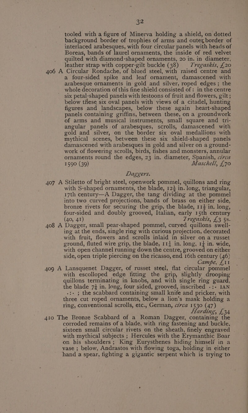 tooled with a figure of Minerva holding a shield, on dotted background border of trophies of arms and outer border of interlaced arabesques, with four circular panels with heads of Boreas, bands of laurel ornaments, the inside of red velvet quilted with diamond-shaped ornaments, 20 in. in diameter, leather strap with copper-gilt buckle (38) Tregaskts, £20 406 A Circular Rondache, of blued steel, with raised centre and a four-sided spike and leaf ornament, damascened with arabesque ornaments in gold and silver, roped edges ; the whole decoration of this fine shield consisted of: in the centre six petal-shaped panels with festoons of fruit and flowers, gilt ; below tHese six oval panels with views of a citadel, hunting figures and landscapes, below these again heart-shaped panels containing griffins, between these, on a groundwork of arms and musical instruments, small square and tri- angular panels of arabesques, scrolls, damascened with gold and silver, on the border six oval medallions with mythical scenes, between these six shield-shaped panels damascened with arabesques in gold and silver on a ground- work of flowering scrolls, birds, fishes and monsters, annular ornaments round the edges, 23 in. diameter, Spanish, czvca 1590 (39) Maschell, £70 Daggers. 407 A Stiletto of bright steel, openwork pommel, quillons and ring with S-shaped ornaments, the blade, 12$ in. long, triangular, 17th century—A Dagger, the tang dividing at the pommel into two curved projections, bands of brass on either side, bronze rivets for securing the grip, the blade, 114 in. long, four-sided and doubly grooved, Italian, early 15th century (40, 41) 7 regaskis, £3 5s. 408 A Dagger, small pear-shaped pommel, curved quillons swell- ing at the ends, single ring with curious projection, decorated -with fruit, flowers and scrolls inlaid in silver on a russet ground, fluted wire grip, the blade, 117 in. long, 17 in. wide, with open channel running down the centre, grooved on either side, open triple piercing on the ricasso, end 16th century (46) Campe, £11 409 A Lansquenet Dagger, of russet steel, flat circular pommel with escolloped edge fitting the grip, slightly drooping quillons terminating in knobs, and with single ring guard, the blade 7} in. long, four sided, grooved, inscribed -:- IAN - ; the scabbard containing small knife and pricker, with three cut roped ornaments, below a lion’s mask holding a ring, conventional scrolls, etc., German, ¢cz7vca 1530 (47) flarding, £34 41o The Bronze Scabbard of a Roman Dagger, containing the corroded remains of a blade, with ring fastening and buckle, sixteen small circular rivets on the sheath, finely engraved | with mythical subjects ; Hercules with the Erymanthic Boar on his shoulders; King Eurysthenes hiding himself in a vase ; below, Andrastos with flowing toga, holding in either hand a spear, fighting a gigantic serpent which is trying to