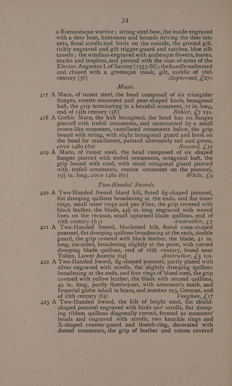 a: Romanesque warrior ; strong steel bow, the inside engraved with a deer hunt, huntsmen and hounds driving the deer into nets, floral scrolls and birds on the outside, the ground gilt, richly engraved and gilt trigger-guard and catches, blue silk tassels ; the windlass engraved with arabesque flowers, leaves, masks and trophies, and pierced with the coat-of-arms of the Elector, Augustus I. of Saxony (1553-86) ; thehandle embossed and chased with a grotesque mask, gilt, middle of 16th century (56) Stepheraut, £270 Maces. 417 A Mace, of russet steel, the head composed of six triangular flanges, rosette ornament and pear-shaped knob, hexagonal haft, the grip terminating in a hexafoil ornament, 21 in. long, end of 15th century (58) Bohler, £7 5s. 418 A Gothic Mace, the haft hexagonal, the head has six flanges pierced with trefoil ornaments, and surmounted by a small crown-like ornament, castellated ornaments below, the grip bound with string, with slight hexagonal guard and hook on the head for attachment, painted alternately red and green, circa 1480 (60) Bossard, £32 419 A Mace, of russet steel, the head composed of six shaped — flanges pierced with trefoil ornaments, octagonal haft, the grip bound with cord, with small octagonal guard pierced with trefoil ornaments, rosette ornament on the pommel, 19} in. long, cévca 1480 (61) White, £9 Two-Handed Swords. 420 A Two-Handed Sword, blued hilt, fluted fig-shaped pommel, flat drooping quillons broadening at the ends, and flat inner rings, small inner rings and _ Pas d’ane, the grip covered with black leather, the blade, 444 in. long, engraved with waved lines on the recasso, small upturned blade quillons, end of 16th century (63) Anstruther, £.7 421 A Two-Handed Sword, blackened hilt, fluted cone-shaped pommel, flat drooping quillons broadening at the ends, double guard, the grip covered with black leather, the blade, 41 in. long, six-sided, broadening slightly at the point, with curved drooping blade quillons, end of 16th century, found near Tullen, Lower Austria (64) Anstruther, £5 10s. 422 A Two-Handed Sword, fig-shaped pommel, partly plated with silver engraved with scrolls, flat slightly drooping quillons broadening at the ends, and four rings of blued steel, the grip covered with yellow leather, the blade with second quillons, 49 in. long, partly flamboyant, with armourer’s mark, and Imperial globe inlaid in brass, and number 293, German. end of 16th century (65) Vaughan, £17 423 A Two-Handed Sword, the hilt of bright steel, flat shield- shaped pommel engraved with birds and scrolls, flat dr oop- ing ribbon quillons diagonally curved, formed as monsters’ heads and engraved with scrolls, two knuckle rings and X-shaped counter-guard and thumb-ring, decorated with dotted ornaments, the grip of leather and cotton covered