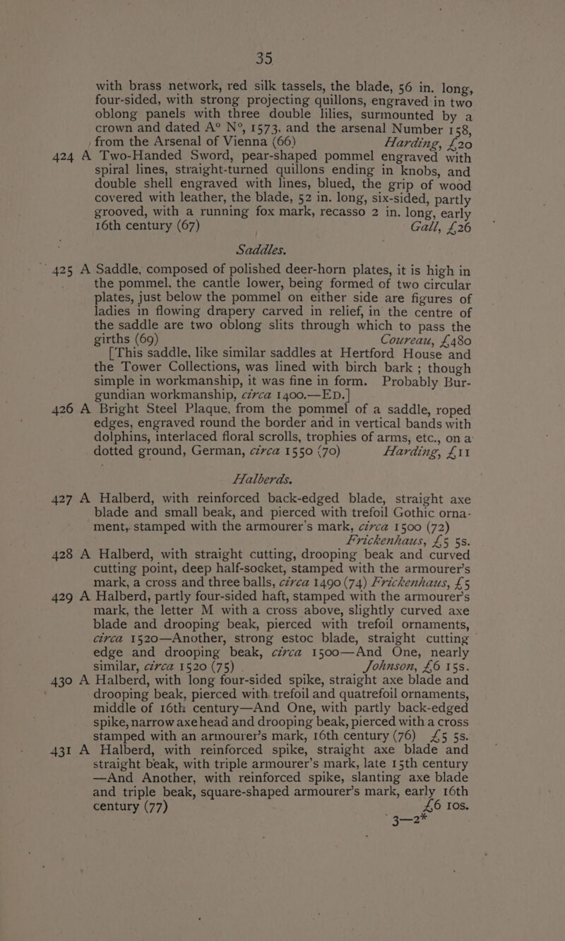 39. with brass network, red silk tassels, the blade, 56 in. long, four-sided, with strong projecting quillons, engraved in two oblong panels with three double lilies, surmounted by a crown and dated A° N°, 1573, and the arsenal Number 158, from the Arsenal of Vienna (66) Harding, £20 424 A Two-Handed Sword, pear-shaped pommel engraved with spiral lines, straight-turned quillons ending in knobs, and double shell engraved with lines, blued, the grip of wood covered with leather, the blade, 52 in. long, six-sided, partly grooved, with a running fox mark, recasso 2 in. long, early 16th century (67) | Gall, £26 Saddles. ~ 425 A Saddle, composed of polished deer-horn plates, it is high in the pommel, the cantle lower, being formed of two circular plates, just below the pommel on either side are figures of ladies in flowing drapery carved in relief, in the centre of the saddle are two oblong slits through which to pass the girths (69) Coureau, £480 [This saddle, like similar saddles at Hertford House and the Tower Collections, was lined with birch bark ; though simple in workmanship, it was fine in form. Probably Bur- gundian workmanship, czvca 1400.—ED. | 426 A Bright Steel Plaque, from the pommel of a saddle, roped . edges, engraved round the border and in vertical bands with dolphins, interlaced floral scrolls, trophies of arms, etc., on a: dotted ground, German, czvca 1550 (70) Harding, £11 Lalberds. 427 A Halberd, with reinforced back-edged blade, straight axe blade and small beak, and pierced with trefoil Gothic orna- ment, stamped with the armourer’s mark, civca 1500 (72) Frickenhaus, £5 5s. 428 A Halberd, with straight cutting, drooping beak and curved cutting point, deep half-socket, stamped with the armourer’s mark, a cross and three balls, czvca 1490 (74) Frickenhaus, £5 429 A Halberd, partly four-sided haft, stamped with the armourer’s mark, the letter M with a cross above, slightly curved axe blade and drooping beak, pierced with trefoil ornaments, circa 1520—Another, strong estoc blade, straight cutting edge and drooping beak, czvca 1500—And One, nearly similar, civca 1520 (75) . Johnson, £6 15s. 430 A Halberd, with long four-sided spike, straight axe blade and drooping beak, pierced with trefoil and quatrefoil ornaments, middle of 16th century—And One, with partly back-edged spike, narrow axehead and drooping beak, pierced with a cross stamped with an armourer’s mark, 16th century (76) £5 5s. 431 A Halberd, with reinforced spike, straight axe blade and straight beak, with triple armourer’s mark, late 15th century —And Another, with reinforced spike, slanting axe blade and triple beak, square-shaped armourer’s mark, early 16th century (77) ee f° IOs.
