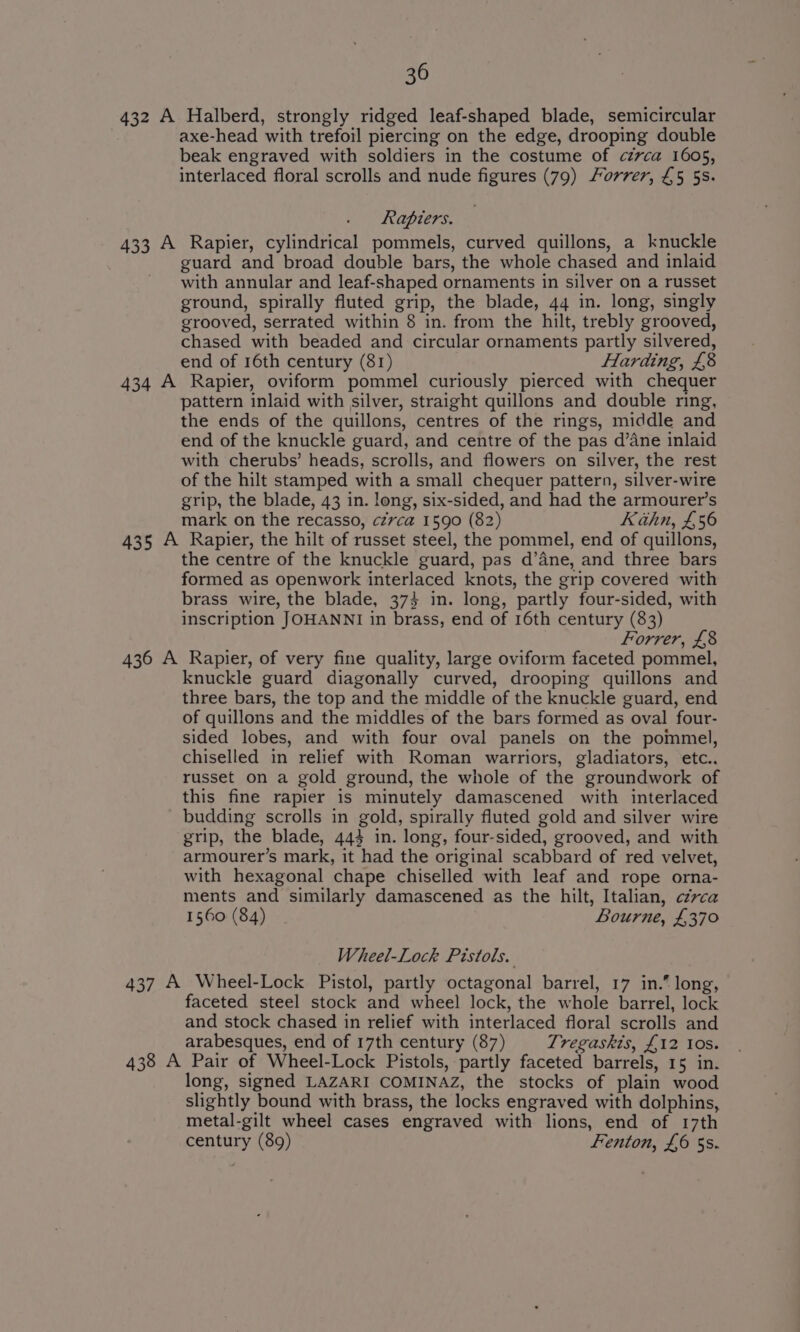 432 A Halberd, strongly ridged leaf-shaped blade, semicircular axe-head with trefoil piercing on the edge, drooping double beak engraved with soldiers in the costume of czvca 1605, interlaced floral scrolls and nude figures (79) Forrer, £5 5s. Rapiers. 433 A Rapier, cylindrical pommels, curved quillons, a knuckle guard and broad double bars, the whole chased and inlaid with annular and leaf-shaped ornaments in silver on a russet ground, spirally fluted grip, the blade, 44 in. long, singly grooved, serrated within 8 in. from the hilt, trebly grooved, chased with beaded and circular ornaments partly silvered, end of 16th century (81) Harding, £8 434 A Rapier, oviform pommel curiously pierced with chequer pattern inlaid with silver, straight quillons and double ring, the ends of the quillons, centres of the rings, middle and end of the knuckle guard, and centre of the pas d’ane inlaid with cherubs’ heads, scrolls, and flowers on silver, the rest of the hilt stamped with a small chequer pattern, silver-wire grip, the blade, 43 in. long, six-sided, and had the armourer’s mark on the recasso, czvca 1590 (82) Kahn, £56 435 A Rapier, the hilt of russet steel, the pommel, end of quillons, the centre of the knuckle guard, pas d’ane, and three bars formed as openwork interlaced knots, the grip covered with brass wire, the blade, 373 in. long, partly four-sided, with inscription JOHANNI in brass, end of 16th century (83) Forrer, £8 436 A Rapier, of very fine quality, large oviform faceted pommel, knuckle guard diagonally curved, drooping quillons and three bars, the top and the middle of the knuckle guard, end of quillons and the middles of the bars formed as oval four- sided lobes, and with four oval panels on the pommel, chiselled in relief with Roman warriors, gladiators, etc.. russet on a gold ground, the whole of the groundwork of this fine rapier is minutely damascened with interlaced budding scrolls in gold, spirally fluted gold and silver wire grip, the blade, 443 in. long, four-sided, grooved, and with armourer’s mark, it had the original scabbard of red velvet, with hexagonal chape chiselled with leaf and rope orna- ments and similarly damascened as the hilt, Italian, czvca 1560 (84) Bourne, £370 Wheel-Lock Pistols. 437 A Wheel-Lock Pistol, partly octagonal barrel, 17 in.” long, faceted steel stock and wheel lock, the whole barrel, lock and stock chased in relief with interlaced floral scrolls and arabesques, end of 17th century (87) Tregaskis, £12 tos. 438 A Pair of Wheel-Lock Pistols, partly faceted barrels, 15 in. long, signed LAZARI COMINAZ, the stocks of plain wood slightly bound with brass, the locks engraved with dolphins, metal-gilt wheel cases engraved with lions, end of 17th century (89) Fenton, £6 5s.