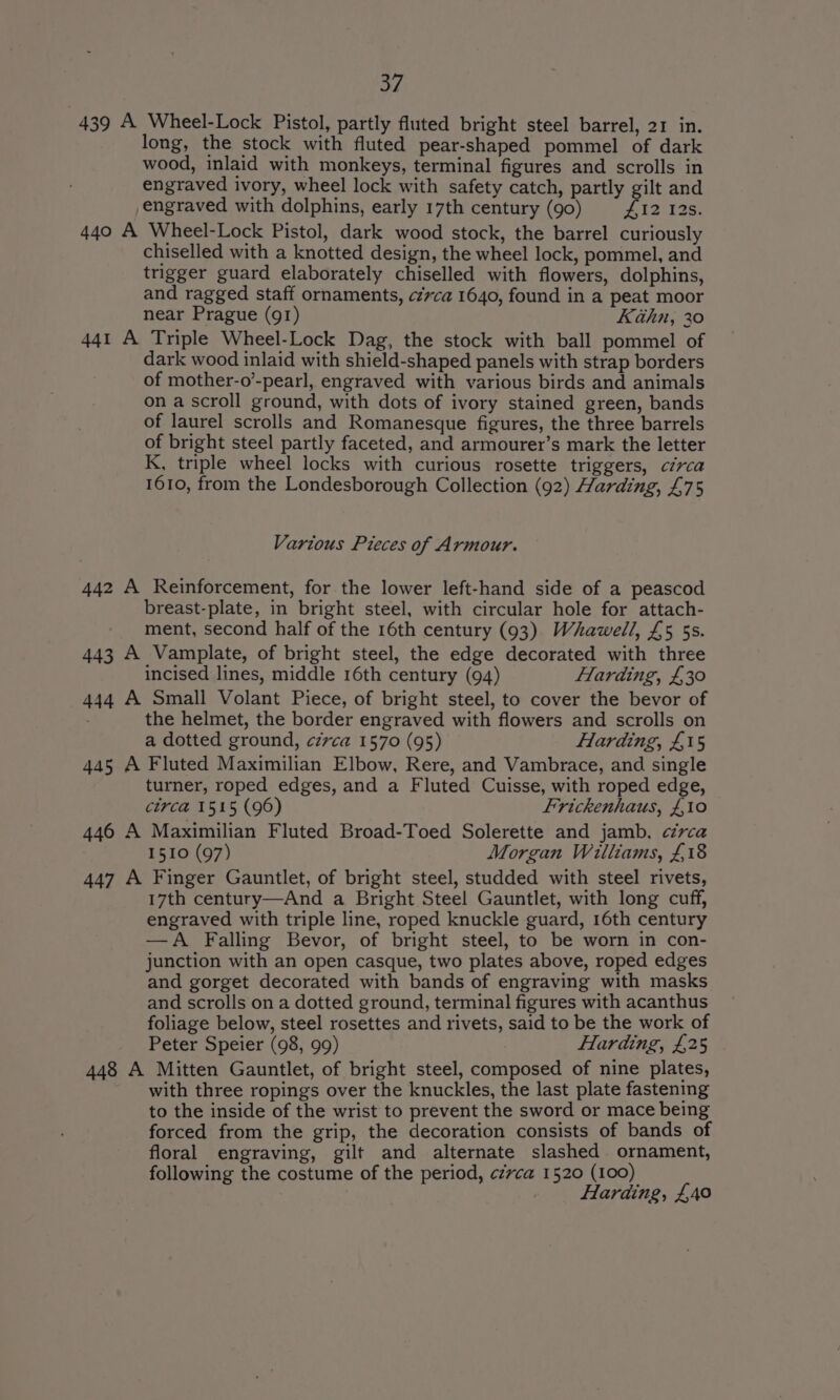 BY) 439 A Wheel-Lock Pistol, partly fluted bright steel barrel, 21 in. long, the stock with fluted pear-shaped pommel of dark wood, inlaid with monkeys, terminal figures and scrolls in engraved ivory, wheel lock with safety catch, partly gilt and engraved with dolphins, early 17th century (go) I2 I2s. 440 A Wheel-Lock Pistol, dark wood stock, the barrel curiously chiselled with a knotted design, the wheel lock, pommel, and trigger guard elaborately chiselled with flowers, dolphins, and ragged staff ornaments, cz7ca 1640, found in a peat moor near Prague (91) Kahn, 30 441 A Triple Wheel-Lock Dag, the stock with ball pommel of dark wood inlaid with shield-shaped panels with strap borders of mother-o’-pearl, engraved with various birds and animals on a scroll ground, with dots of ivory stained green, bands of laurel scrolls and Romanesque figures, the three barrels of bright steel partly faceted, and armourer’s mark the letter K, triple wheel locks with curious rosette triggers, circa 1610, from the Londesborough Collection (92) Harding, £75 Various Pieces of Armour. 442 A Reinforcement, for the lower left-hand side of a peascod breast-plate, in bright steel, with circular hole for attach- ment, second half of the 16th century (93) Whawell, £5 5s. 443 A Vamplate, of bright steel, the edge decorated with three incised lines, middle 16th century (94) Harding, £30 444 A Small Volant Piece, of bright steel, to cover the bevor of the helmet, the border engraved with flowers and scrolls on a dotted ground, czvca 1570 (95) Harding, £15 445 A Fluted Maximilian Elbow, Rere, and Vambrace, and single turner, roped edges, and a Fluted Cuisse, with roped edge, circa 1515 (96) Frickenhaus, £10 446 A Maximilian Fluted Broad-Toed Solerette and jamb. circa 1510 (97) Morgan Williams, £18 447 A Finger Gauntlet, of bright steel, studded with steel rivets, 17th century—And a Bright Steel Gauntlet, with long cuff, engraved with triple line, roped knuckle guard, 16th century —A Falling Bevor, of bright steel, to be worn in con- junction with an open casque, two plates above, roped edges and gorget decorated with bands of engraving with masks and scrolls on a dotted ground, terminal figures with acanthus foliage below, steel rosettes and rivets, said to be the work of Peter Speier (98, 99) Harding, £25 448 A Mitten Gauntlet, of bright steel, composed of nine plates, with three ropings over the knuckles, the last plate fastening to the inside of the wrist to prevent the sword or mace being forced from the grip, the decoration consists of bands of floral engraving, gilt and alternate slashed ornament, following the costume of the period, ¢z7ca 1520 (100) . Harding, £40