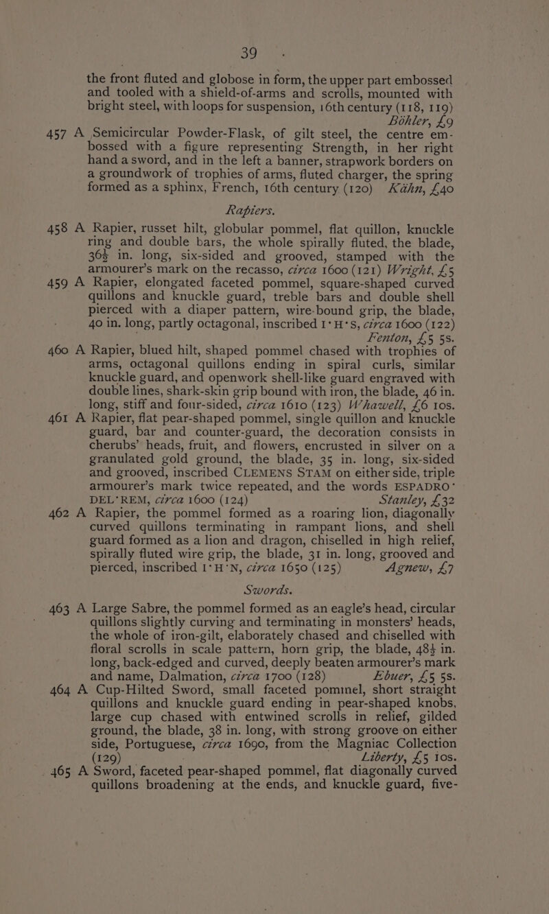 Se] the front fluted and globose in form, the upper part embossed and tooled with a shield-of-arms and scrolls, mounted with bright steel, with loops for suspension, 16th century (118, 119) Bohler, £9 457 A Semicircular Powder-Flask, of gilt steel, the centre em- bossed with a figure representing Strength, in her right hand a sword, and in the left a banner, strapwork borders on a groundwork of trophies of arms, fluted charger, the spring formed as a sphinx, French, 16th century (120) Kahn, £40 Rapiers. 458 A Rapier, russet hilt, globular pommel, flat quillon, knuckle ring and double bars, the whole spirally fluted, the blade, 363 in. long, six-sided and grooved, stamped with the armourer’s mark on the recasso, czvca 1600 (121) Wright, £5 459 A Rapier, elongated faceted pommel, square-shaped curved quillons and knuckle guard, treble bars and double shell pierced with a diaper pattern, wire-bound grip, the blade, 4o in. long, partly octagonal, inscribed 1‘ H’S, cz7vca 1600 (122) Fenton, £5 5s. 460 A Rapier, blued hilt, shaped pommel chased with trophies of arms, octagonal quillons ending in spiral curls, similar knuckle guard, and openwork shell-like guard engraved with double lines, shark-skin grip bound with iron, the blade, 46 in. long, stiff and four-sided, circa 1610 (123) U’hawell, £6 Ios. 461 A Rapier, flat pear-shaped pommel, single quillon and knuckle guard, bar and counter-guard, the decoration consists in cherubs’ heads, fruit, and flowers, encrusted in silver on a granulated gold ground, the blade, 35 in. long, six-sided and grooved, inscribed CLEMENS STAM on either side, triple armourer’s mark twice repeated, and the words ESPADRO‘* DEL’ REM, c7rca 1600 (124) Stanley, £32 462 A Rapier, the pommel formed as a roaring lion, diagonally curved quillons terminating in rampant lions, and shell guard formed as a lion and dragon, chiselled in high relief, spirally fluted wire grip, the blade, 31 in. long, grooved and pierced, inscribed I‘ H'N, cévca 1650 (125) Agnew, £7 Swords. 463 A Large Sabre, the pommel formed as an eagle’s head, circular quillons slightly curving and terminating in monsters’ heads, the whole of iron-gilt, elaborately chased and chiselled with floral scrolls in scale pattern, horn grip, the blade, 484 in. long, back-edged and curved, deeply beaten armourer’s mark and name, Dalmation, ¢zvca 1700 (128) Ebuer, £5 5s. 464 A Cup-Hilted Sword, small faceted pominel, short straight quillons and knuckle guard ending in pear-shaped knobs, large cup chased with entwined scrolls in relief, gilded ground, the blade, 38 in. long, with strong groove on either side, Portuguese, czvca 1690, from the Magniac Collection (129) 7 Liberty, £5 Ios. _ 465 A Sword, faceted pear-shaped pommel, flat diagonally curved quillons broadening at the ends, and knuckle guard, five-