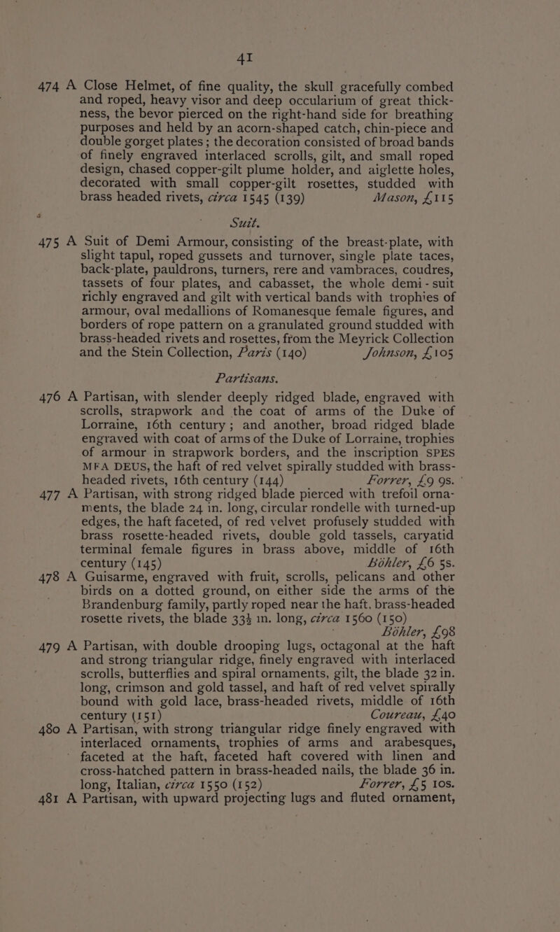 474 A Close Helmet, of fine quality, the skull gracefully combed and roped, heavy visor and deep occularium of great thick- ness, the bevor pierced on the right-hand side for breathing purposes and held by an acorn-shaped catch, chin-piece and double gorget plates ; the decoration consisted of broad bands of finely engraved interlaced scrolls, gilt, and small roped design, chased copper-gilt plume holder, and aiglette holes, decorated with small copper-gilt rosettes, studded with brass headed rivets, circa 1545 (139) Mason, £115 : Suit. 475 A Suit of Demi Armour, consisting of the breast-plate, with slight tapul, roped gussets and turnover, single plate taces, back-plate, pauldrons, turners, rere and vambraces, coudres, tassets of four plates, and cabasset, the whole demi- suit richly engraved and gilt with vertical bands with trophies of armour, oval medallions of Romanesque female figures, and borders of rope pattern on a granulated ground studded with brass-headed rivets and rosettes, from the Meyrick Collection and the Stein Collection, Paris (140) Johnson, £105 Partisans. 476 A Partisan, with slender deeply ridged blade, engraved with scrolls, strapwork and the coat of arms of the Duke of Lorraine, 16th century; and another, broad ridged blade engraved with coat of arms of the Duke of Lorraine, trophies of armour in strapwork borders, and the inscription SPES MFA DEUS, the haft of red velvet spirally studded with brass- headed rivets, 16th century (144) Forrer, £9 9s. ° 477 A Partisan, with strong ridged blade pierced with trefoil orna- ments, the blade 24 in. long, circular rondelle with turned-up edges, the haft faceted, of red velvet profusely studded with brass rosette-headed rivets, double gold tassels, caryatid terminal female figures in brass above, middle of 16th century (145) bohler, £6 5s. 478 A Guisarme, engraved with fruit, scrolls, pelicans and other birds on a dotted ground, on either side the arms of the Brandenburg family, partly roped near the hast, brass-headed rosette rivets, the blade 334 in. long, czvca 1560 (150) : Bohler, £98 479 A Partisan, with double drooping lugs, octagonal at the haft and strong triangular ridge, finely engraved with interlaced scrolls, butterflies and spiral ornaments, gilt, the blade 32 in. long, crimson and gold tassel, and haft of red velvet spirally bound with gold lace, brass-headed rivets, middle of 16th century (151) Coureau, £40 480 A Partisan, with strong triangular ridge finely engraved with interlaced ornaments, trophies of arms and arabesques, ' faceted at the haft, faceted haft covered with linen and cross-hatched pattern in brass-headed nails, the blade 36 in. long, Italian, czvca 1550 (152) Forrer, £5 10s. 481 A Partisan, with upward projecting lugs and fluted ornament,