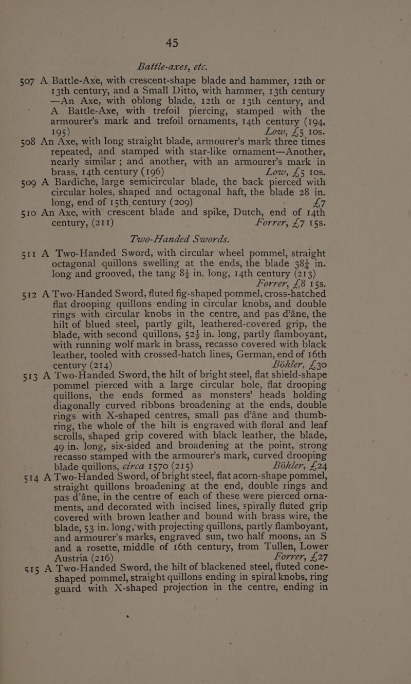 Battle-axes, etc. 507 A Battle-Axe, with crescent-shape blade and hammer, 12th or 13th century, and a Small Ditto, with hammer, 13th century —An Axe, with oblong blade, 12th or 13th century, and A Battle-Axe, with trefoil piercing, stamped with the armourer’s mark and trefoil ornaments, 14th century (194, 195) Low, £5 10s. 508 An Axe, with long straight blade, armourer’s mark three times repeated, and stamped with star-like ornament—Another, nearly similar ; and another, with an armourer’s mark in brass, 14th century (196) Low, £5 tos. 509 A Bardiche, large semicircular blade, the back pierced with circular holes, shaped and octagonal haft, the blade 28 in. long, end of 15th century (209) . 47 510 An Axe, with crescent blade and spike, Dutch, end of 14th century, (211) forrer, £7 15s. Two-Handed Swords. 511 A Two-Handed Sword, with circular wheel pommel, straight octagonal quillons swelling at the ends, the blade 38% in. long and grooved, the tang 8} in. long, 14th century (213) Forrer, £8 15s. 512 A Two-Handed Sword, fluted fig-shaped pommel, cross-hatched flat drooping quillons-ending in circular knobs, and double rings with circular knobs in the centre, and pas d’ane, the hilt of blued steel, partly gilt, leathered-covered grip, the blade, with second quillons, 523 in. long, partly flamboyant, with running wolf mark in brass, recasso covered with black leather, tooled with crossed-hatch lines, German, end of 16th century (214) ; Bohler, £30 513 A Two-Handed Sword, the hilt of bright steel, flat shield-shape pommel pierced with a large circular hole, flat drooping quillons, the ends formed as_ monsters’ heads holding diagonally curved ribbons broadening at the ends, double rings with X-shaped centres, small pas d’ane and thumb- ring, the whole of the hilt is engraved with floral and leaf scrolls, shaped grip covered with black leather, the blade, 49 in. long, six-sided and broadening at the point, strong recasso stamped with the armourer’s mark, curved drooping blade quillons, ¢zvca 1570 (215) Bihler, £24 514 A Two-Handed Sword, of bright steel, flat acorn-shape pommel, straight quillons broadening at the end, double rings and pas d’Ane, in the centre of each of these were pierced orna- ments, and decorated with incised lines, spirally fluted grip covered with brown leather and bound with brass wire, the blade, 53 in. long,’with projecting quillons, partly flamboyant, and armourer’s marks, engraved sun, two half moons, an S and a rosette, middle of 16th century, from Tullen, Lower Austria (216) | Forrer, £27 515 A Two-Handed Sword, the hilt of blackened steel, fluted cone- shaped pommel, straight quillons ending in spiral knobs, ring guard with X-shaped projection in the centre, ending in