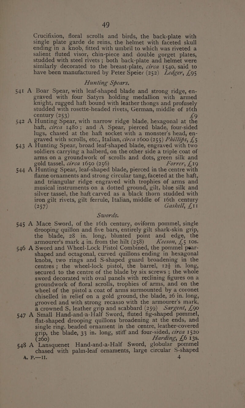 Crucifixion, floral scrolls and birds, the back-plate with single plate garde de reins, the helmet with faceted skull ending in a knob, fitted with umbril to which was riveted a salient fluted visor, chin-piece and double gorget plates, studded with steel rivets ; both back-plate and helmet were similarly decorated to the breast-plate, circa 1540, said to have been manufactured by Peter Speier (252) Ledger, £95 flunting Spears, 541 A Boar Spear, with leaf-shaped blade and strong ridge, en- graved with four Satyrs holding medallion with armed knight, rugged haft bound with leather thongs and profusely studded with rosette-headed rivets, German, middle of 16th century (253) 49 542 A Hunting Spear, with narrow ridge blade, hexagonal at the haft, czvca 1480; and A Spear, pierced blade, four-sided lugs, chased at the haft socket with a monster’s head, en- graved with scrolls, etc., Italian, czvca 1600 (255) Phzllips, £5 543 A Hunting Spear, broad leaf-shaped blade, engraved with two soldiers carrying a halberd, on the other side a triple coat of arms on a groundwork of scrolls and dots, green silk and gold tassel, cévca 1650 (256) Forrer, £19 544 A Hunting Spear, leaf-shaped blade, pierced in the centre with flame ornaments and strong circular tang, faceted at the haft, and triangular ridge engraved with trophies of arms and musical instruments on a dotted ground, gilt, blue silk and silver tassel, the haft carved as a black thorn studded with iron gilt rivets, gilt ferrule, Italian, middle of 16th century (257) ; Gaskell, £11 Swords. 545 A Mace Sword, of the 16th century, oviform pommel, single drooping quillon and five bars, entirely gilt shark-skin grip, the blade, 28 in. long, blunted point and edge, the armourers mark 4 in. from the hilt (258) Keeson, £5 ios. 546 A Sword and Wheel-Lock Pistol Combined, the pommel pear- shaped and octagonal, curved quillons ending in hexagonal knobs, two rings and S-shaped guard broadening in the centres ; the wheel-lock pistol, the barrel, 12} in. long, secured to the centre of the blade by six screws ;. the whole sword decorated with oval panels with reclining figures on a groundwork of floral scrolls, trophies of arms, and on the wheel of the pistol a coat of arms surmounted by a coronet chiselled in relief on a gold ground, the blade, 26 in. long, grooved and with strong recasso with the armourer’s mark, a crowned S, leather grip and scabbard (259) Sargent, £90 547 A Small Hand-and-a-Half Sword, fluted fig-shaped pommel, flat-shaped drooping quillons broadening at the ends, and single ring, beaded ornament in the centre, leather-covered grip, the blade, 33 in. long, stiff and four-sided, czvca 1520 (260) _ Harding, £6 13s. 548 A Lansquenet Hand-and-a-Half Sword, globular pommel chased with palm-leaf ornaments, large circular S-shaped Me PII, 4