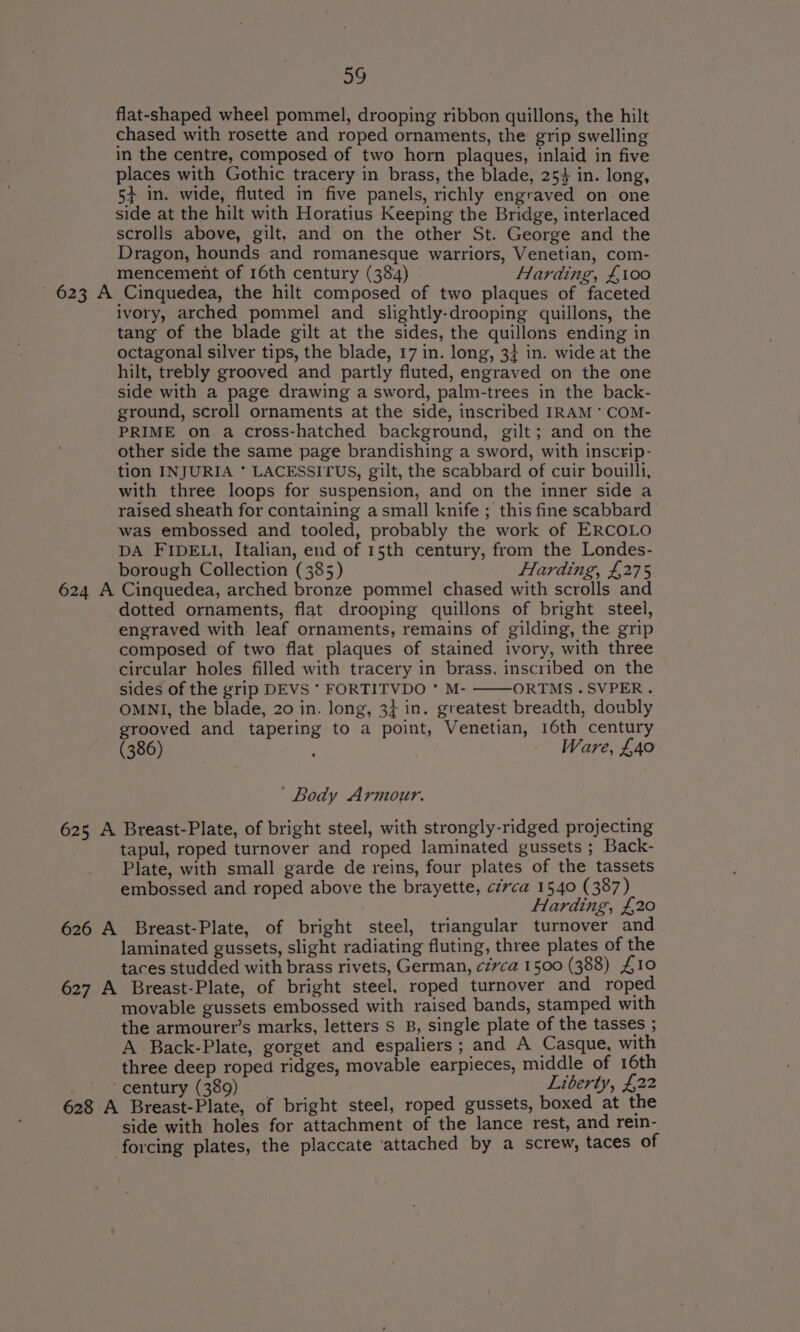 flat-shaped wheel pommel, drooping ribbon quillons, the hilt chased with rosette and roped ornaments, the grip swelling in the centre, composed of two horn plaques, inlaid in five places with Gothic tracery in brass, the blade, 254 in. long, 5+ in. wide, fluted in five panels, richly engraved on one side at the hilt with Horatius Keeping the Bridge, interlaced scrolls above, gilt, and on the other St. George and the Dragon, hounds and romanesque warriors, Venetian, com- mencement of 16th century (384) Harding, £100 - 623 A Cinquedea, the hilt composed of two plaques of faceted ivory, arched pommel and slightly-drooping quillons, the tang of the blade gilt at the sides, the quillons ending in octagonal silver tips, the blade, 17 in. long, 34 in. wide at the hilt, trebly grooved and partly fluted, engraved on the one side with a page drawing a sword, palm-trees in the back- ground, scroll ornaments at the side, inscribed IRAM * COM- PRIME on a cross-hatched background, gilt; and on the other side the same page brandishing a sword, with inscrip- tion INJURIA * LACESSITUS, gilt, the scabbard of cuir bouilli, with three loops for suspension, and on the inner side a raised sheath for containing a small knife ; this fine scabbard was embossed and tooled, probably the work of ERCOLO DA FIDELI, Italian, end of 15th century, from the Londes- borough Collection (385) Harding, £275 624 A Cinquedea, arched bronze pommel chased with scrolls and dotted ornaments, flat drooping quillons of bright steel, engraved with leaf ornaments, remains of gilding, the grip composed of two flat plaques of stained ivory, with three circular holes filled with tracery in brass. inscribed on the sides of the grip DEVS * FORTITVDO * M- ORTMS.SVPER. OMNI, the blade, 20 in. long, 34 in. greatest breadth, doubly grooved and tapering to a point, Venetian, 16th century (386) - Ware, £40 ’ Body Armour. 625 A Breast-Plate, of bright steel, with strongly-ridged projecting tapul, roped turnover and roped laminated gussets ; Back- Plate, with small garde de reins, four plates of the tassets embossed and roped above the brayette, czrca 1540 (387) Harding, £,20 626 A Breast-Plate, of bright steel, triangular turnover and laminated gussets, slight radiating fluting, three plates of the taces studded with brass rivets, German, ci7ca 1500 (388) £10 627 A Breast-Plate, of bright steel, roped turnover and roped movable gussets embossed with raised bands, stamped with the armourer’s marks, letters S B, single plate of the tasses ; A Back-Plate, gorget and espaliers; and A Casque, with three deep roped ridges, movable earpieces, middle of 16th ‘century (389) Liberty, £22 628 A Breast-Plate, of bright steel, roped gussets, boxed at the side with holes for attachment of the lance rest, and rein- forcing plates, the placcate ‘attached by a screw, taces of
