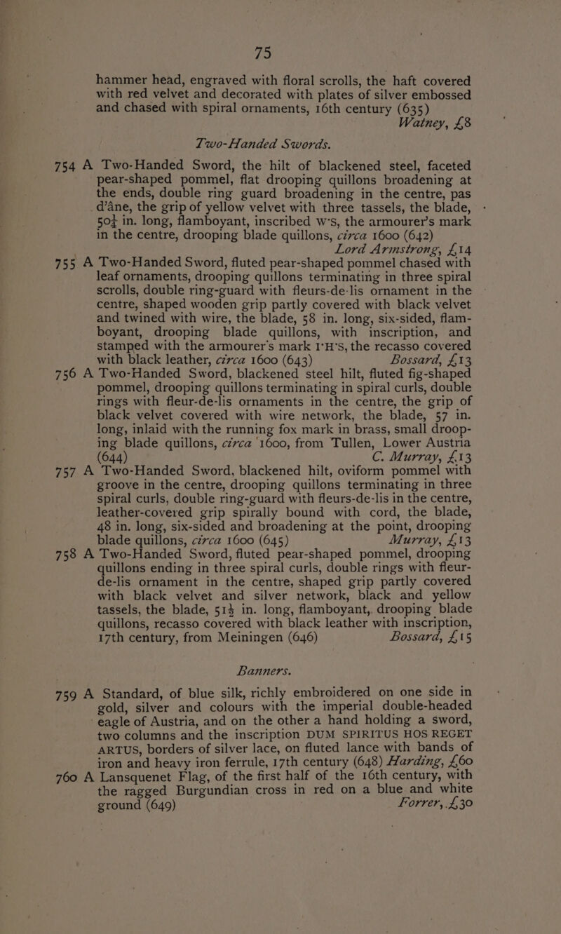 hammer head, engraved with floral scrolls, the haft covered with red velvet and decorated with plates of silver embossed and chased with spiral ornaments, 16th century (635) Watney, £8 Two-Handed S words. 754 A Two-Handed Sword, the hilt of blackened steel, faceted pear-shaped pommel, flat drooping quillons broadening at the ends, double ring guard broadening in the centre, pas d’ane, the grip of yellow velvet with three tassels, the blade, 504 in. long, flamboyant, inscribed w’s, the armourer’s mark in the centre, drooping blade quillons, czvca 1600 (642) Lord Armstrong, £14 755 A Two-Handed Sword, fluted pear-shaped pommel chased with leaf ornaments, drooping quillons terminating in three spiral scrolls, double ring-guard with fleurs-de-lis ornament in the centre, shaped wooden grip partly covered with black velvet and twined with wire, the blade, 58 in. long, six-sided, flam- boyant, drooping blade quillons, with inscription, and stamped with the armourer’s mark I'H’s, the recasso covered with black leather, czvca 1600 (643) Bossard, £13 756 A Two-Handed Sword, blackened steel hilt, fluted fig-shaped pommel, drooping quillons terminating in spiral curls, double rings with fleur-de-lis ornaments in the centre, the grip of black velvet covered with wire network, the blade, 57 in. long, inlaid with the running fox mark in brass, small droop- ing blade quillons, czvca ‘1600, from Tullen, Lower Austria (644) C. Murray, £13 757 A Two-Handed Sword, blackened hilt, oviform pommel with groove in the centre, drooping quillons terminating in three spiral curls, double ring-guard with fleurs-de-lis in the centre, leather-covered grip spirally bound with cord, the blade, 48 in. long, six-sided and broadening at the point, drooping blade quillons, cé7ca 1600 (645) Murray, £13 758 A Two-Handed Sword, fluted pear-shaped pommel, drooping quillons ending in three spiral curls, double rings with fleur- de-lis ornament in the centre, shaped grip partly covered with black velvet and silver network, black and yellow tassels, the blade, 514 in. long, flamboyant,. drooping blade quillons, recasso covered with black leather with inscription, 17th century, from Meiningen (646) Bossard, £15 Banners. 759 A Standard, of blue silk, richly embroidered on one side in gold, silver and colours with the imperial double-headed eagle of Austria, and on the other a hand holding a sword, two columns and the inscription DUM SPIRITUS HOS REGET ARTUS, borders of silver lace, on fluted lance with bands of iron and heavy iron ferrule, 17th century (648) Harding, £60 760 A Lansquenet Flag, of the first half of the 16th century, with the ragged Burgundian cross in red on a blue and white ground (649) Forrer, .£,30