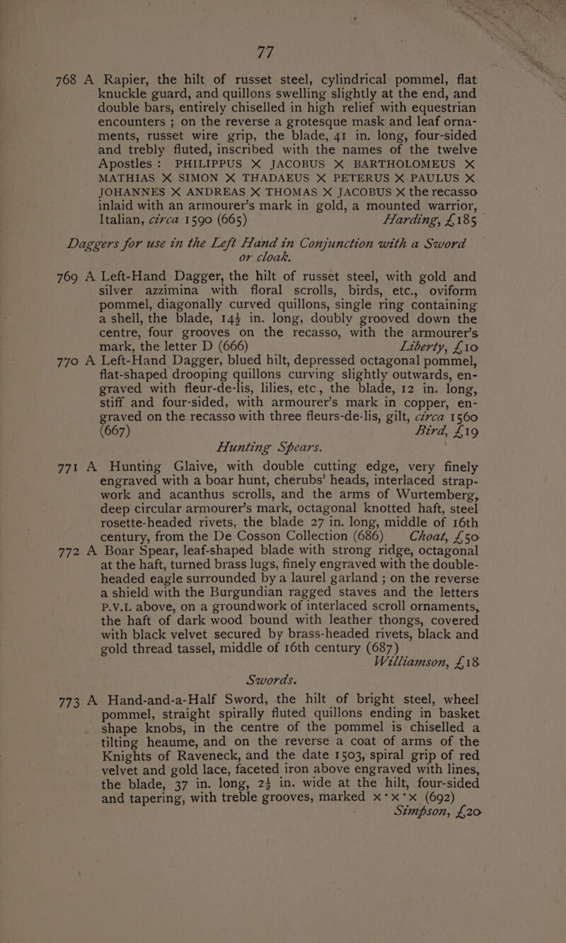 768 A Rapier, the hilt of russet steel, cylindrical pommel, flat knuckle guard, and quillons swelling slightly at the end, and double bars, entirely chiselled in high relief with equestrian encounters ; on the reverse a grotesque mask and leaf orna- ments, russet wire grip, the blade, 41 in. long, four-sided and trebly fluted, inscribed with the names of the twelve Apostles: PHILIPPUS X JACOBUS X BARTHOLOMEUS X MATHIAS X SIMON X THADAEUS X PETERUS X.PAULUS X JOHANNES X ANDREAS X THOMAS X JACOBUS X the recasso inlaid with an armourer’s mark in gold, a mounted warrior, Italian, cz7ca 1590 (665) Flarding, £185 Daggers for use in the Left Hand in Conjunction with a Sword or cloak. 769 A Left-Hand Dagger, the hilt of russet steel, with gold and silver azzimina with floral scrolls, birds, etc., oviform pommel, diagonally curved quillons, single ring containing a shell, the blade, 143 in. long, doubly grooved down the centre, four grooves on the recasso, with the armourer’s mark, the letter D (666) Liberty, £10 770 A Left-Hand Dagger, blued hilt, depressed octagonal pommel, flat-shaped drooping quillons curving slightly outwards, en- graved with fleur-de-lis, lilies, etc, the blade, 12 in. long, stiff and four-sided, with armourer’s mark in copper, en- graved on the recasso with three fleurs-de-lis, gilt, cz7ca 1560 (667) Bird, £19 Hunting Spears. ; 771 A Hunting Glaive, with double cutting edge, very finely engraved with a boar hunt, cherubs’ heads, interlaced strap- work and acanthus scrolls, and the arms of Wurtemberg, deep circular armourer’s mark, octagonal knotted haft, steel rosette-headed rivets, the blade 27 in. long, middle of 16th century, from the De Cosson Collection (686) = _Choat, £50 772 A Boar Spear, leaf-shaped blade with strong ridge, octagonal at the haft, turned brass lugs, finely engraved with the double- headed eagle surrounded by a laurel garland ; on the reverse a shield with the Burgundian ragged staves and the letters P.V.L above, on a groundwork of interlaced scroll ornaments, the haft of dark wood bound with leather thongs, covered with black velvet secured by brass-headed rivets, black and gold thread tassel, middle of 16th century (687) Williamson, £18 Swords. 773 A Hand-and-a-Half Sword, the hilt of bright steel, wheel pommel, straight spirally fluted quillons ending in basket shape knobs, in the centre of the pommel is chiselled a tilting heaume, and on the reverse a coat of arms of the Knights of Raveneck, and the date 1503, spiral grip of red velvet and gold lace, faceted iron above engraved with lines, the blade, 37 in. long, 23 in. wide at the hilt, four-sided and tapering, with treble grooves, marked x*xx (692) Simpson, £20