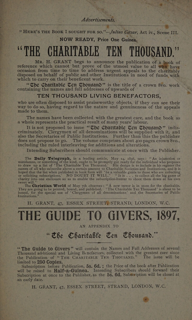Advertisements, . a | seed i NOS ee . Ae ss HERE? S THE Book I SOUGHT FOR so.”’—/ulius Cesar, Act iv., Scene III. NOW READY, Price One Guinea, “THE GHARITABLE TEN THOUSAND . Mr. H. GRANT begs to announce the publication of a ok of reference which cannot but prove of the utmost value to all have occasion from time to time to address urgent appeals to the charitably disposed on behalf of public and other Per in need of funds, with which to carry on their beneficent work. “The Charitable Ten Thousand” is the title of a crown 8vo. work containing the names and full addresses of upwards of TEN THOUSAND LIVING BENEFACTORS, who are often disposed to assist praiseworthy objects, if they can see their way to do so, having regard to the nature and genuineness of the appeals made to them. The names have been collected with the greatest care, and the book as a whole represents the practical result of many years’ labour. It is not proposed to issue “The Charitable Ten Thousand” indis- criminately. Clergymen of all denominations will be supplied with it, and also the Secretaries of Public Institutions. Further than this the publisher does not propose to go. The volume comprises about 400 pages crown 8vo., including the ruled interleaving for additions and alterations. Intending Subscribers should commiunicate at once with the Publisher. The Daily Telegraph, in a leading article, May 14, 1896, says: ‘‘An injunction or mandamus, or something of the kind, ought to be promptly got ready for the individual who proposes to draw up a list of ‘The Charitable Ten Thousand.’ ~ His design is to include in his register the names of all who’subscribe above a certain amount to Charitable Societies and Institutions, and it is hoped that the list when published in book form will ‘be a valuable guide to those who are collecting or soliciting subscriptions. NO DOUBT IT WILL.” ‘‘Itis.... to collect all the big game of charity ee one enclosure so as to enable the subscription-hunter to shoot them down at his own sweet will.” The Christian World of May 7th observes: ‘‘A new terror is in store for the charitable. They are going to be printed, bound, and published. ‘The Charitable Ten Thousand’ is about to be issued, for the special use of ‘ Clergymen of all denominations’ and the Secretaries of Public Institutions.” H. GRANT, 47, ESSEX STREET STRAND, LONDON, W.C. THE GUIDE TO GIVERS, 1897, APPENDIX TO “ EBe Sr tiabh Cen SBousand.” “The Guide to Givers” will contain the Names and Full Addresses of several Thousand additional and Living Benefactors, collected with the greatest care since the Publication of “ THE CHARITABLE TEN THOUSAND.” The issue wili, be limited to 250 Copies. Subscription before Publication, 5s. 6d. ; the Price of the book after Publication will be raised to Half-a-Guinea. Intending Subscribers should forward their Subscription at once to the Publisher, as the 5s. 6d. Subscription will be closed at H. GRANT, 47, ESSEX. STREET, STRAND, LONDON, W.C.