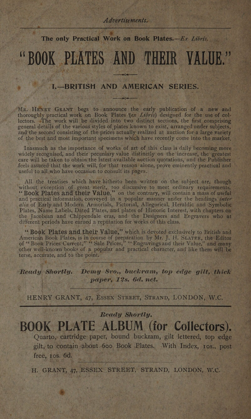 » ee We re wo at somes Mr. Wiley GRANT begs to ‘announce the’ eae publication ie a new. oa ‘ thoroughly practical work on Book Plates (ex Lidris) designed for the use of col- lectors. “Ihe work will be divided into two distinct Sections, the first. comprising ~~ general details of the various styles of plates known to exist, arranged under subjects, oe and the second consisting of the prices actually realized at auction fora large variety — of the best and most important specimens which have recently come into the ses aie Inasmuch as the importance of wotks of art’ of this class is daily becoming more - Bea widely recognised, and their pecuniary value. distinctly on the increase, the” greatest — Ber i care will be taken to obtain'the latest available auction quotations, and the’ Publisher. “ hg feels assured that the work will, for that reason alone, prove eminently practical: and), Rs useful to all.who have occasion to consult its pages. ag Ee ey o's _ All the. treatises which have hitherto been written on the subject are, : Poel Bren i without exception of great: merit, too discursive to meet ordinary requirements, © et ** Book Plates and their Value,” on the contrary, will contain a mass of useful ‘and practical information, conveyed in a popular manner under the headings Zuter alia of Early and Modern Armorials, Pictorial, Allegorical, Heraldic and. Sree Plates, Name Labels, Dated Plates, and plates (f; Historic Interest, with chapters. on the Jacobean and Chippendale eras, and the Designers and Engravers who- at different periods have earned a reputation for works of this'class. | ‘“‘ Book Plates and their Value,” which i is devoted exclusively to British Lan American Book Plates, is in course of preparation by Mr. J. H. SLATER, the’ Editor of ‘Book ‘Prices Current,” * Sale Prices,” ‘*Engravings and their Value,” and 1 many other well-known books of a popular and practical character, and like them will be ee a ae terse, accurate, and to the point. Pgs bases oe ee a REE Y Cee PAAR Ee Re . wy Re ap BY he e eee Ready Shortly. Demy Svo., buckram, top geet gilt, thiek i ae paper, 12s. 6d. net. SR ets Oa » HENRY?’ GRANT, 47, Essex STREET, STRAND, LONDON, W.C. Le v; se Ready Shortly. ts | rae ‘BOOK PLATE ALBUM (for. Collectors) Quarto, cartridge: paper, bound buckram, gilt lettered, top edge — a) 4 gilt, to Contain sabout 600 Book Braces. With igesi TOS., post | e Free, 208. 6d. ey eee ! he ee j } H. GRANT, a ESSEX ‘STRERT, ‘STRAND, LONDON, wc Re ne § ' #