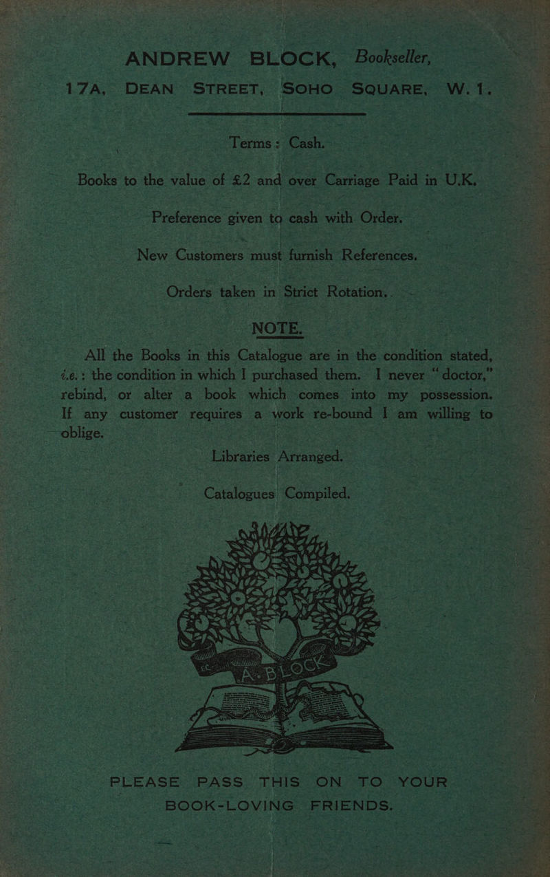 5 ANDREW ‘BLOCK, Bookseller, a 17A, DEAN ‘STREET, ‘SoHo SQUARE, Wt. ( } ae Terms: : Cash — : oe ae a ee = Ws 8 “Books to > the value of 22 and over, 1 Carriage Paid i in U. K. F ae . : bg a =< me eae “Preference given to | cash with Order, i oon New. Customer s must frouk Bleue mice NOTE, All Ae Books in this Catolegne 4 are in ae condition Aatek. 4.0. * : the condition i in which I purchased them. | ZG never “ doctor,” _ rebind, or alter a book which comes. into my possession. Tf any customer requires a work. re-bound “ am willing to oblige err ares eR ie CS see's oF 7 | base Kp eo Re fe oe eee