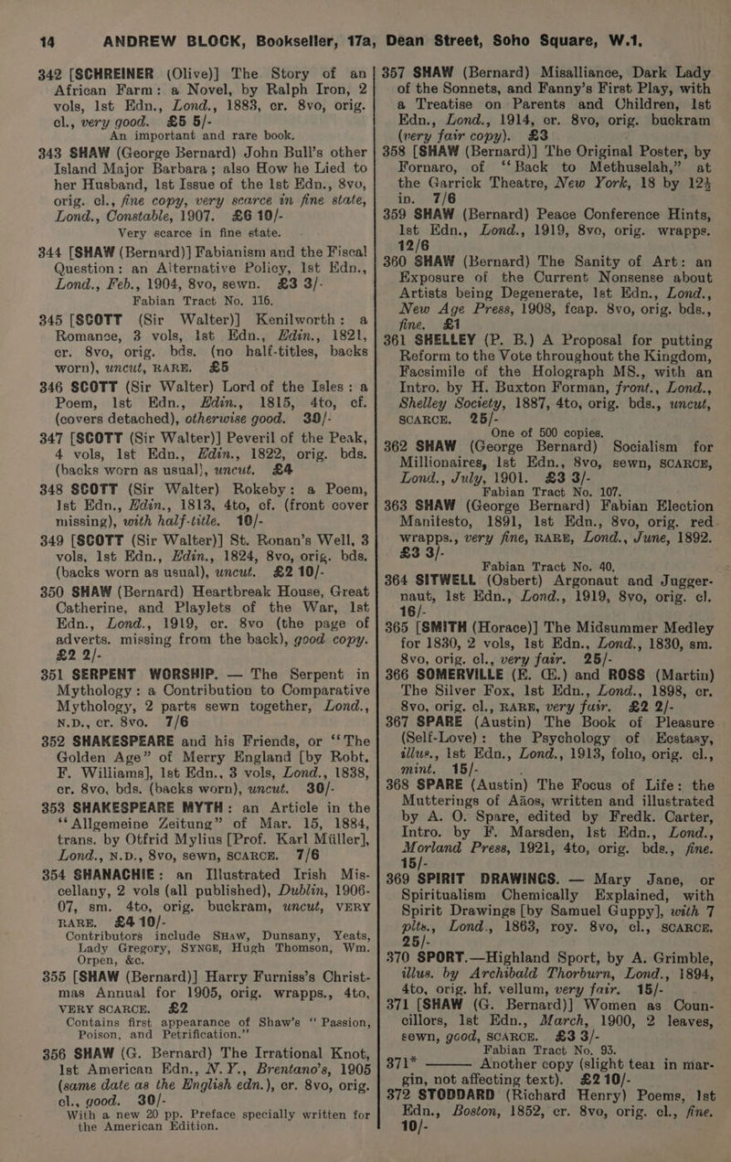 vols, Ist Edn., Zond., 1883, er. 8vo, orig. cl., very good. £5 5/- An important and rare book. 343 SHAW (George Bernard) John Bull’s other Island Major Barbara; also How he Lied to her Husband, Ist Issue of the Ist Edn., 8vo, orig. cl., fine copy, very scarce in fine state, Lond., Constable, 1907. £6 10/- Very scarce in fine state. 344 [SHAW (Bernard)] Fabianism and the Fiscal Question: an Alternative Policy, Ist Edn., Lond., Feb., 1904, 8vo, sewn. £3 3/- Fabian Tract No. 116. 345 [SCOTT (Sir Walter)] Kenilworth: a Romancge, 3 vols, ist Edn., Hdin., 1821, cr. 8vo, orig. bds. (no half-titles, backs worn), wncut, RARE. £5 346 SCOTT (Sir Walter) Lord of the Isles: a Poem, Ist Edn., Hdin., 1815, 4to, cf. (covers detached), otherwise good. 39/- 347 [SCOTT (Sir Walter)] Peveril of the Peak, 4 vols, Ist Edn., Hdin., 1822, orig. bds. (backs worn as usual}, uncut. £4 348 SCOTT (Sir Walter) Rokeby: a Poem, Ist Edn., Hdin., 1813, 4to, cf. (front cover missing), with half-title. 16/- 349 [SCOTT (Sir Walter)] St. Ronan’s Well, 3 vols, lst Edn., Hdin., 1824, 8vo, orig. bds, (backs worn as usual), wncut. £2 10/- 350 SHAW (Bernard) Heartbreak House, Great Catherine, and Playlets of the War, Ist Edn., Lond., 1919, er. 8vo (the page of adverts. missing from the back), good copy. £2 2/- 351 SERPENT WORSHIP. — The Serpent in Mythology: a Contribution to Comparative Mythology, 2 parts sewn together, Lond., N.D., cr. 8vo. 7/6 352 SHAKESPEARE and his Friends, or ‘‘ The Golden Age” of Merry England [by Robt. F. Williams], Ist Edn., 3 vols, Dond., 1838, cr. 8vo, bds. (backs worn), uncut. 30/- 353 SHAKESPEARE MYTH: an Article in the ‘Allgemeine Zeitung” of Mar. 15, 1884, trans. by Otfrid Mylius [Prof. Karl Miiller], Lond., N.D., 8vo, sewn, SCARCE. 7/6 354 SHANACHIE: an Illustrated Irish Mis- cellany, 2 vols (all published), Dublin, 1906- 07, sm. 4to, orig. buckram, wncut, VERY RARE. £4 10/- Contributors include SHaw, Dunsany, Yeats, Lady Gregory, SYNGE, Hugh Thomson, Wm. Orpen, &amp;c. 355 [SHAW (Bernard)] Harry Furniss’s Christ- mas Annual for 1905, orig. wrapps., 4to, VERY SCARCE. £2 Contains first appearance of Shaw’s ‘‘ Passion, Poison, and Petrification.”’ 356 SHAW (G. Bernard) The Irrational Knot, Ist American Edn., N.Y., Brentano’s, 1905 foie date as the Hnglish edn. ), or. 8vo, orig. , good. 30/- Bod a new 20 pp. Preface specially written for the American Edition. a Treatise on Parents and Children, Ist Edn., Lond., 1914, cr. 8vo, orig. buckram (very fair copy). £3 358 [SHAW (Bernard)] The Original Poster, by Fornaro, of ‘‘ Back to Methuselah,” at the Se Theatre, New York, 18 by 124 in. 7/6 359 SHAW (Bernard) Peace Conference Hints, a Edn., Lond., 1919, 8vo, orig. wrapps. 12/6 360 SHAW (Bernard) The Sanity of Art: an Exposure of the Current Nonsense about Artists being Degenerate, Ist EKdn., Lond., New Age Press, 1908, fcap. 8vo, orig. bds., fine. £1 361 SHELLEY (P. B.) A Proposal for putting Reform to the Vote throughout the Kingdom, Facsimile of the Holograph MS., with an Intro. by H. Buxton Forman, front., Lond., Shelley Society, 1887, 4to, orig. bds., wneut, SCARCE. tag hs ne of 500 copies, 362 SHAW t@ecree Bernard) Socialism for Millionaires, Ist Edn., 8vo, sewn, SCARCE, Lond., July, 1901. £3 3/- Fabian Tract No. 107. 363 SHAW (George Bernard) Fabian Election Manitesto, 1891, Ist Edn., 8vo, orig. red. wrapps., very fine, RARE, Lond., June, 1892. £3 3/ Fabian Tract No. 40. 364 SITWELL (Osbert) Argonaut and Jugger- ie [st Edn., Lond., 1919, 8vo, orig. cl. 16/- 365 [SMITH (Horace)] The Midsummer Medley for 1830, 2 vols, Ist Edn., Lond., 1830, sm. 8vo, orig. cl., very fair. 25/- 366 SOMERVILLE (EK. Gi.) and ROSS (Martin) The Silver Fox, lst Edn., Zond., 1898, cr. 8vo, orig. cl., RARB, very fuir, £2 2/- 367 SPARE (Austin) The Book of Pleasure (Self-Love): the Psychology of Eestasy, allus., Ist Edn., Lond., 1913, folio, orig. cl., mint. 15/- 368 SPARE (Austin) The Focus of Life: the Mutterings of Ados, written and illustrated by A. O. Spare, edited by Fredk. Carter, Intro. by F. Marsden, Ist Edn., LZond., et oy Press, 1921, 4to, orig. bds., fine. 15/- 369 SPIRIT DRAWINGS. — Mary Jane, or Spiritualism Chemically Explained, with Spirit Drawings [by Samuel Guppy], with 7 Sh Lond., 1863, roy. 8vo, cl., SCARCE. 25/- 370 SPORT.—Highland Sport, by A. Grimble, illus. by Archibald Thorburn, Lond., 1894, 4to, orig. hf. vellum, very fair. 15/- 371 [SHAW (G. Bernard)] Women as Coun- cillors, Ist Edn., March, 1900, 2 leaves, sewn, good, SCARCE. £3 3/- Fabian Tract No, 93. 371* Another copy (slight tear in mar- gin, not affecting text). £210/- 372 STODDARD (Richard Henry) Poems, ie » Boston, 1852, cr. 8vo, orig. cl., 10 Ist fine,