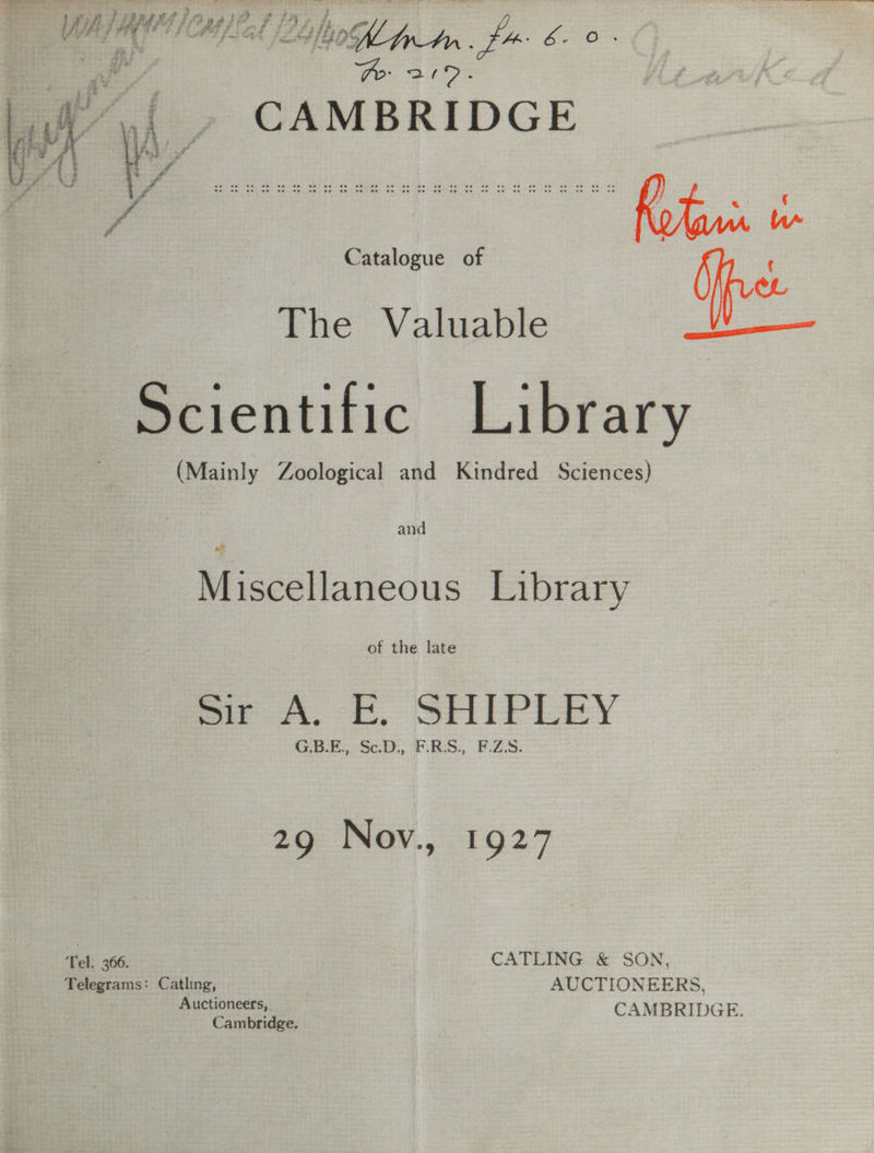 . a Pro- cpu : Wh CAMBRIDGE oF A f fN oy aera hae ea | : ; é Rotini of Catalogue of if ¢ ie The Valuable i Scientific Library (Mainly Zoological and Kindred Sciences) and Miscellaneous Library of the late me A. ee, SHEP LEY G.B.E., Sc.D., F.RS., F.ZS. 29 Nov., 1927 Tel. 366. ) CATLING &amp; SON, Telegrams: Catling, | AUCTIONEERS, Auctioneers, CAM 2 Cambridge. AMBRIDGE.