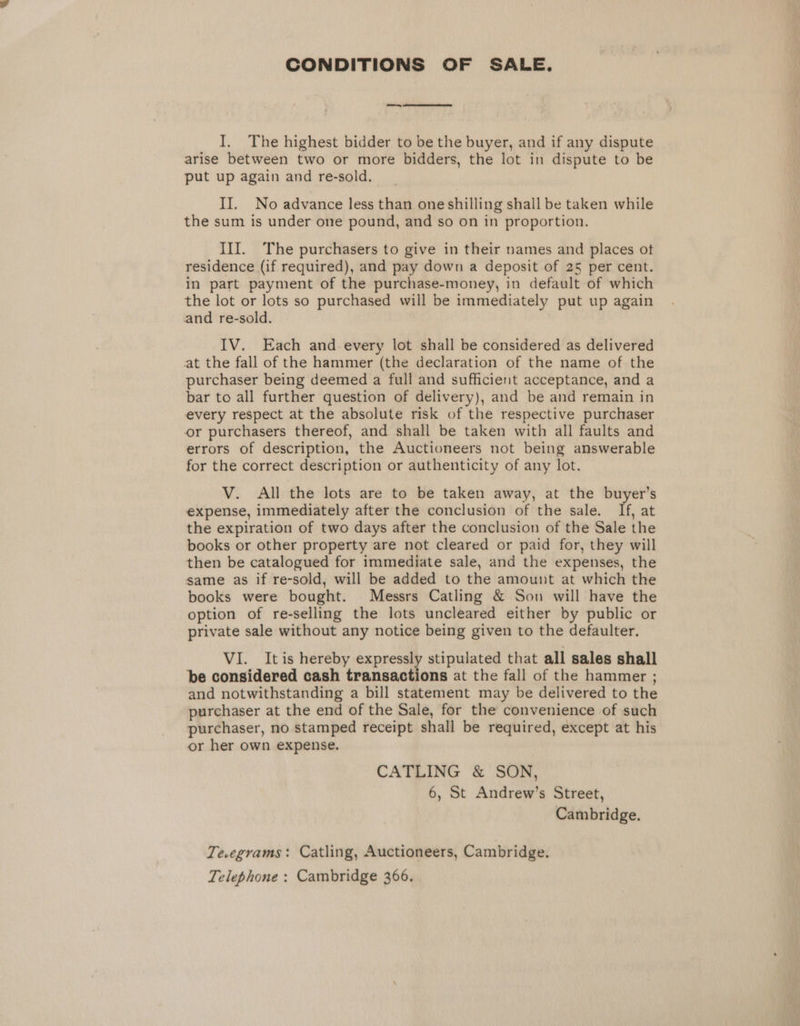 CONDITIONS OF SALE. I. The highest bidder to be the buyer, and if any dispute arise between two or more bidders, the lot in dispute to be put up again and re-sold. II. No advance less than one shilling shall be taken while the sum is under one pound, and so on in proportion. III. The purchasers to give in their names and places ot residence (if required), and pay down a deposit of 25 per cent. in part payment of the purchase-money, in default of which the lot or lots so purchased will be immediately put up again and re-sold. IV. Each and every lot shall be considered as delivered at the fall of the hammer (the declaration of the name of the purchaser being deemed a full and sufficient acceptance, and a bar to all further question of delivery), and be and remain in every respect at the absolute risk of the respective purchaser or purchasers thereof, and shall be taken with all faults and errors of description, the Auctioneers not being answerable for the correct description or authenticity of any lot. V. All the lots are to be taken away, at the buyer’s expense, immediately after the conclusion of the sale. iG at the expiration of two days after the conclusion of the Sale the books or other property are not cleared or paid for, they will then be catalogued for immediate sale, and the expenses, the same as if re-sold, will be added to the amount at which the books were bought. Messrs Catling &amp; Son will have the option of re-selling the lots uncleared either by public or private sale without any notice being given to the defaulter. VI. Itis hereby expressly stipulated that all sales shall be considered cash transactions at the fall of the hammer ; and notwithstanding a bill statement may be delivered to the purchaser at the end of the Sale, for the convenience of such purchaser, no stamped receipt shall be required, except at his or her own expense. CATLING &amp; SON, 6, St Andrew’s Street, Cambridge. Te.egrams: Catling, Auctioneers, Cambridge. Telephone : Cambridge 366.