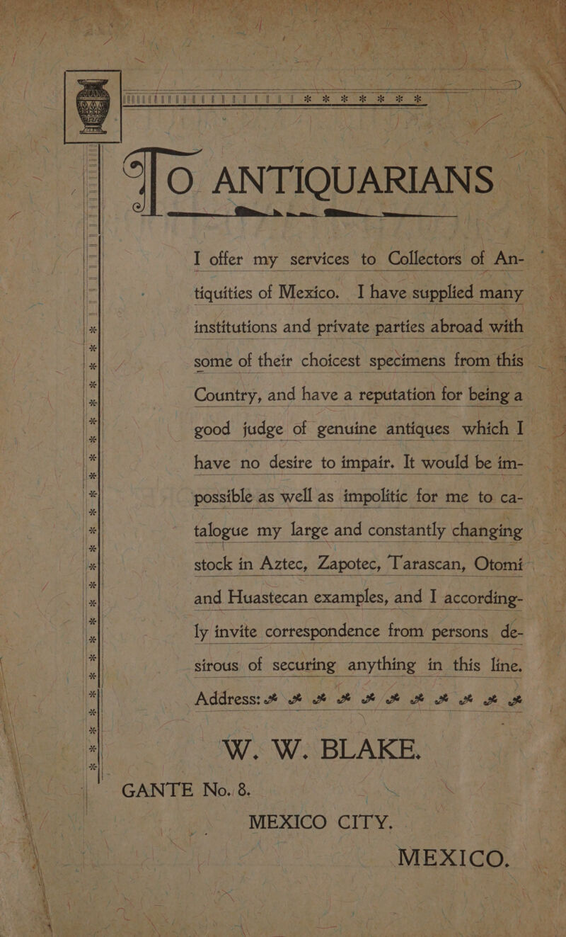 LE | ian or ok KOR OK ue ok kok OF y. some of their c choicest specimens from. this : ‘ Country, and have a reputation for being a a good judge of genuine antiques which I ; Bs have no desire to impair. It would be im- un: possible as well as impolitic for me to ca- — = talogue my large and constantly changing ¥ . etockean Aztec, Zapotec) Tarascan, Otomi and Huastecan examples, and I according- ie invite correspondence from persons de- sirous of securing anything in this line. Address: * 2% a a e et ot 2 “AWS Wi: BLAKE, 4 -GANTE No. 8. NS ne MEXICO Cri a ; MEXICO.
