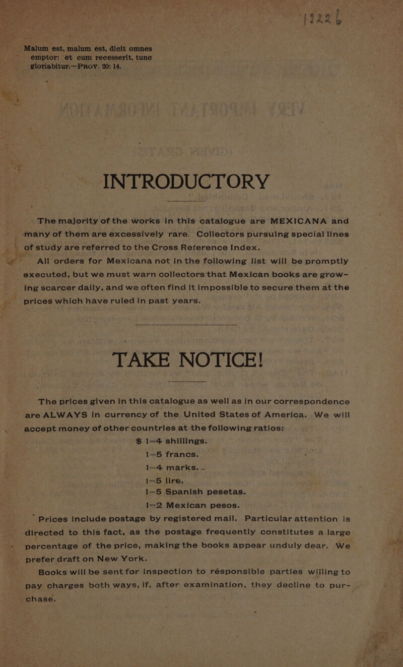Malum est, malum est, dicit omnes emptor: et cum recesserit, tune gloriabitur.—PROV. 20: 14, INTRODUCTORY The majority of the works in this catalogue are MEXICANA and many of them are excessively rare. Collectors pursuing special lines of study are referred to the Cross Reference Index. bs athe - ia? All orders for Mexicana not inthe following list will be promptly executed, but we must warn collectors that Mexican books are grow- ing scarcer daily, and we often find it impossible to secure them at the prices which have ruled in past years. TAKE NOTICE! The prices given in this catalogue as well as in our correspondence are ALWAYS in currency of the United States of America. We will accept money of other countries at the following ratios: $ 1=4 shillings. 1=5 francs. . 1=4 marks. ~ i=5 lire. 1=5 Spanish pesetas. 1=2 Mexican pesos.  Prices include postage by registered mail. Particular attention is directed to this fact, as the postage frequently constitutes a-large Sarcantane of the price, making the books appear unduly dear. We ane prefer draft on New York. | Books will be sent for inspection to responsible parties willing to pay charges both ways, if, after examination, they decline to pur- . chase. :