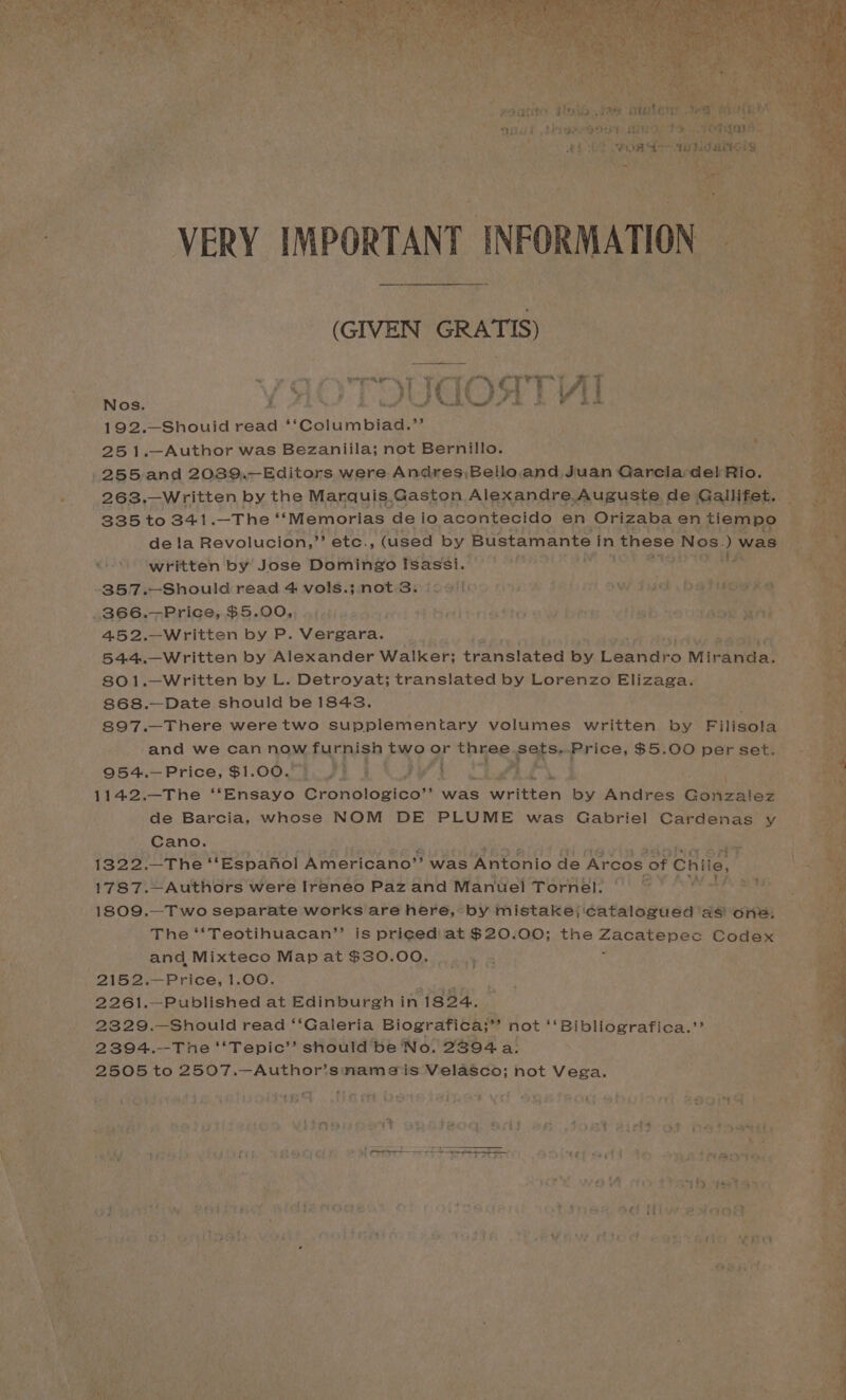 (GIVEN GRATIS) ca YAOTOUGOATHL 9) ag 192.—Shouid read i Goluimbiee me, 25 1.—Author was Bezaniila; not Bernillo. 255 and 2089,.—Editors were Andres\Bello.and Juan Garciardel Rio. -. 263,—Written by the Marquis.Gaston Alexandre Auguste de Gallifet. 335 to 341 —The ‘‘Memorias ‘de io acontecido en Orizaba en tiempo * aS dela Revolucion,”’ etc., ‘(used by Bustamante in these Nos.) was «written by’ Jose Domingo wales LE ONG? VS -357.—Should read 4 vols.; not 3. 25 |) weg iow tud be tus ee .366.—Price, $5.00, .;.). Heitrietto aie bt is bs. ¢ ‘Ate ah 452.—Written by P. Vebeares 5 544.—Written by Alexander Walker; translated by Coats Miranda! 801.—Written by L. Detroyat; translated by Lorenzo Elizaga. 868.—Date should be 1848. 897.—There weretwo supplementary volumes written by Pilleols and we can now tin a bo? two or thuee. eyo Price, $5.00 per set. ran) a 954.—Price, $1.00.’ } j DW Lea LN i. { 1142.—The ‘‘Ensayo Cronologico”’ was written by Andres Gonzalez de Barcia, whose NOM DE PLUME was Gabriel Cardenas y Cano. ees 1322.—The ‘“Espanol Americano” was Antonio de Ar “COS 0 of Chile, 1787.—Authors were Ireneo Paz and Manuel Tornel. © AW TP 6 1809.—Two separate works are here, by mistake; catalogued as one. The ‘‘Teotihuacan”’ is priced’ at $20.00; the pera Vika Codex and Mixteco Map at $30.00. 2152.—Price, 1.00. wh 2261.—Published at Edinburgh in 1824. - 2329.—Should read ‘‘Galeria Biografica;” not ‘‘Bibliografica.”’ ss 2394.—The “'Tepic’”’ should be No. 2394 a: As) 2505 to 2507.—Author’snameis Velasco; not Vega. het 3