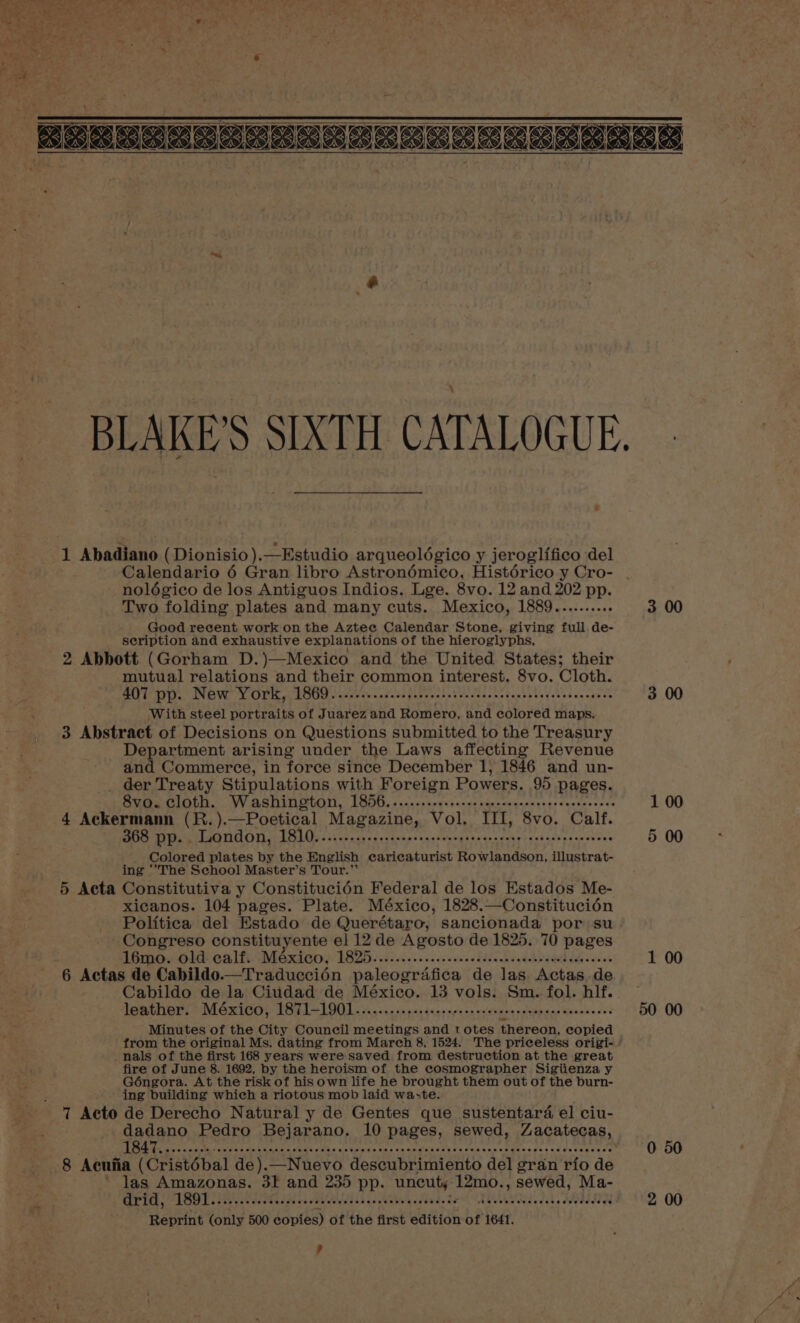 1 Abadiano ( Dionisio).—Estudio arqueolégico y jeroglifico del Calendario 6 Gran libro Astronémico, Histdérico y Cro- nolégico de los Antiguos Indios. Lge. 8vo. 12 and 202 pp. Two folding plates and many cuts. Mexico, 1889.......... Good recent work on the Aztec Calendar Stone, giving full de- seription and exhaustive explanations of the hieroglyphs, 2 Abbott (Gorham D.)—Mexico and the United States; their mutual relations and their common interest. 8vo. Cloth. MT VY Ol: AE bee Oc okoma pamc na Pectaenstacet te stheae anaes With steel portraits of Juarez and Romero, and colored maps. 3 Abstract of Decisions on Questions submitted to the Treasury Department arising under the Laws affecting Revenue and Commerce, in force since December 1, 1846 and un- . der Treaty Stipulations with Foreign Powers. 95 pages. Sve@e cloth. Washington, 1856. .....-....:,s.cscaenonqeceseqecssenccee 4 Bs ie (R.).—Poetical Magazine, Vol. III, 8vo. Calf. 368 pp. , London, 1810.........-....ssseecseonepescececene seveeescceevons Colored plates by the English earicaturist Rowlandson, illustrat- ing ‘‘The School Master’s Tour.’ 5 Acta Constitutiva y Constitucién Federal de los Estados Me- xicanos. 104 pages. Plate. México, 1828.—Constitucién Politica del Estado de Querétaro, sancionada por su Congreso constituyente el 12 de Agosto de 1825. 70 pages 16mo. old calf. Wi Gx Petty EB eeahaks obec cveeeblabeet dp ath diowket 6 Actas de Cabildo.—Traduccién paleografica de las Actas de Cabildo de la Ciudad de México. 13 vols. Sm. fol. hlf.. Powmthers MGxzICO} TSTIAL9OL ia... e se pee ding een en aceviee echnd sae Woaneede’ Minutes of the City Council meetings and totes thereon, copied from the original Ms. dating from March 8, 1524. The priceless origi- _nals of the first 168 years were saved from destruction at the great fire of June 8. 1692, by the heroism of the cosmographer Sigiienza y Géngora. At the risk of his own life he brought them out of the burn- ing building which a riotous mob laid waste. 7 Acto de Derecho Natural y de Gentes que sustentard el ciu- dadano Pedro Bejarano. 10 pages, sewed, Zacatecas, 8 Acufia (Cristébal de).—Nuevo descubrimiento del gran rio de ~ las Amazonas. 3f and 235 pp. uncut, 12mo., sewed, Ma- og 1 Md belo Bas not ia CPP fetes Cee EL EEDY ae Ohl De Meee COT DRE ccs Reprint (only 500 copies) of the first edition of 1641. ? 3 00 3 00 1 00 5 00 1 00