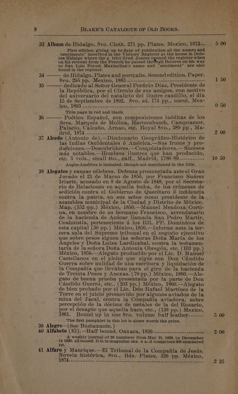 First edition, giving up to date of publication all the names and ‘sentiments” inscribed in the Visitors’ Register at the house in Dolo- res Hidalgo where the p triot lived. Juarez opened the register when on his retreat from the French he passed thr gh Dolores on his way to San Luis Potosi, Maximilian’s name and “‘sentiment’’ are also found in the register. de Hidalgo. Plates and portraits. Second edition. Paper. 8vo. 295 pp. Mexico, 1883.......cese sere eee Bi cts ie setesneeenes dedicado al Sefior General Porfirio Diaz, Presidente de la Republica, por el Circulo de sus amigos, con motivo del aniversario del natalicio del ilustre caudillo, el dia 15 de Septiembre de 1892. 8vo.-sd. 174 pp., uncut, Mex- 1CO, L893 ...r0creecesencecescsoversranesesesescsorosercceparcsscnasssescsvencens Title page in red and black. Poético Espafiol, con composiciones inéditas de los Sres. Marques de Molina, Hartzenbusch, Campoamor, Palacio, Calcatio, Arnao, ete. Royal 8vo., 389 pp., Ma- PEGs) LOda Gy xcse sapamaras eet asaabee nites mnies tues ameved bees aeeee pi ooma ke taeas 37 Aleedo (Antonio de).—Diccionario Geografico-Histérico de las Indias Occidentales 6 América.—Sus frutos y pro- duéciones.—Descubridores.—Conquistadores.— Sucesos mas notables.—Hombres ilustres que han producido, etc. 5 vols., small 4to., calf., Madrid, 1786-89..............- Anglo-América is included, though not mentioned in the title. 38 Alegatos y causas célebres. Defensa pronunciada anteel Gran Jurado el 21 de Marzo de 1850, por Francisco Suarez Iriarte, acusado en 8 de Agosto de 1848, por el Secreta- rio de Relaciones en aquella fecha, de los erimenes de sedicién contra el Gobierno de Querétaro é infidencia contra la patria, en sus actos como presidente de la asamblea municipal de la Ciudad y Distrito de México. Map. (152 -pp.) México, 1850.—Manuel Mendoza Corti- na, en nombre de su hermano Francisco, arrendatario de la hacienda de Azticar llamada San Pedro Martir, 34 35 36 esta capital (30 pp.) México, 1856.—Informe ante la ter- cera sala del Supremo tribunal en el negocio ejecutivo que sobre pesos siguen las seforas Dofia Maria de los Angeles y Dofia Luisa Lardizabal, contra la testamen- taria de la sefiora Dofia Antonia Obregén, ete. (103 pp.) México, 1859.—Alegato producido por el Lic. D. Manuel Castellanos en el pleito que sigue con Don C&amp;ndido Guerra sobre nulidad de una escritura y liquidacién de la Compafiia que llevaban para el giro de la hacienda de Treinta Pesos y Anexas. (79 pp.) México, 1860.—Ale- gato de buena prueba presentada por la parte de Don Candido Guerra, etc., (203 pp.) México, 1860.—Alegato de bien probado por el Lic. Don Rafael Martinez de la Torre en el juicio promovido por algunos aviados de la mina del Jacal, contra la Compafiia aviadora, sobre percepcién de la décima de metales de la del Rosario, por el desagiie que aquella hace, etc., (138 pp.) Mexico, 1861. Bound up in one 8vo. volume half deather......... The first pamphlet in this lot is alone worth the price, _ - 39 Alegre—(See Bustamante. ) 40 Alfabeto (E1).—Half bound. Oaxaca, 1839.......c.:c.ccsseecceeceeeeas 14 1839; allissued. It is in magazine sha e a: d comprises 208 numbered { Persie histérica, 8vo., Bds. Plates, 326 pp. México, eeeeeeerresesee . COT PSHE EHHTEH HEROES OTHE SETHE ELE EH OEE EEE EV OEE HOF 1 50 2 00 10 50 5. 00