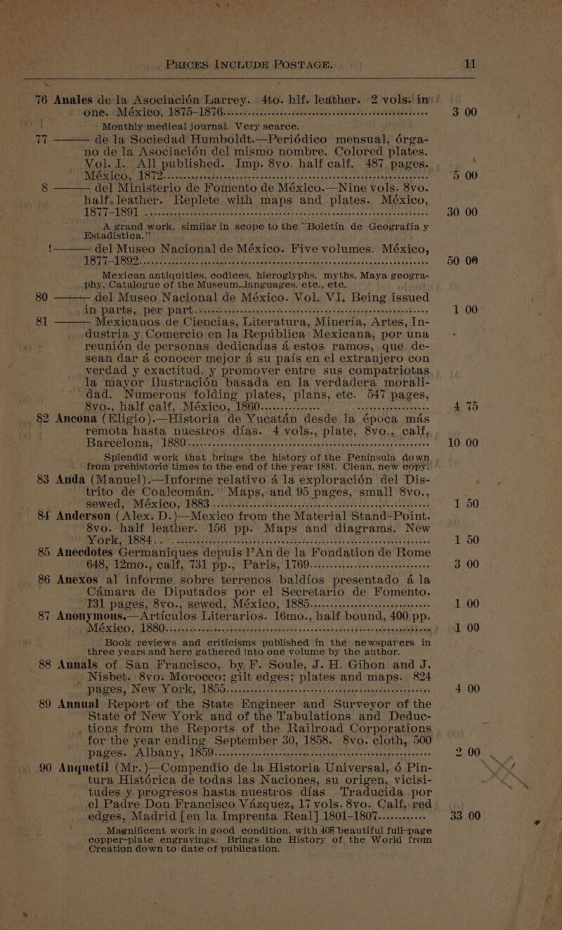 ® ae Gne i MMexibet TFIIB assis. es. wes eeu... mt Monthly medical journal. Very searce. 77 de la Sociedad Humboldt.—Periéddico mensual, érga- no de la Asociacién del mismo nombre. Colored plates. Vol. I. All published. Imp. 8vo. half calf. 487 pages. wre eT yeti ie fone tetahted Reptile Mba tiki RSA RB IRAE LL AN Ged cea dete del Ministerio de Fomento de México.—Nine vols. 8vo. as, eerste Replete with maps and plates. México, its eRe) web Nie) hes? AOE gg uh yma lip th A a RN lie Rane 5 oe BoP A grand work, ‘similar in scope to the ‘‘Boletin de Geografia y Estadistica.”’ del Museo Nacional de México. Five volumes. México, 1877-1892....:.2... fC apiph Sp RS od aR aia bl cblelndete | iylidalled Bet Maurer 4 eo Bean Mexican antiquities, codices, hieroglyphs, myths, Maya geogra- phy, Catalogue of the Museum,languages, ete., ete. del Museo Nacional de México. Vol. VI. Being issued in parts, per DAT Rivas ifs ciemytseydh yess fyb og sind once deeeeppeebee ee - Mexicanos de Ciencias, Literatura, Mineria, Artes, In- dustria y Comercio en la Republica Mexicana, por una reunion de personas dedicadas 4 estos ramos, que de- sean dar 4 conocer mejor 4 su pais en el extranjero con verdad y exactitud, y promover entre sus compatriotas la mayor ilustraciédn basada en la verdadera morali- dad. Numerous folding plates, plans, etc. 547 pages, UR ECR NORM Ns SEEM eashinssipccset 8 ty ssncagacgyenteeysse _ 82 Ancona (Eligio).—Historia de Yucatan desde la época mas remota hasta nuestros dias. 4 vols., plate, 8vo., calf, ase ce iter 0M att iB deniers 256 dpe AALAND A EL Ean api te Splendid work that brings the history of the Peninsula down from prehistoric times to the end of the year 1881. Clean, new copy. 83 Anda (Manuel).—Informe relativo 4 la exploracién del Dis- a de Coaleoman. Maps, and 95 pages, small 8vo., wed, México, hea fe Wy By OF A ae: 1 EIS 2 RE Tied SAP Ee ea ha 84 naa eh (Alex. D.)—Mexico from the Material Stand-Point. 8vo. half leather. 156 pp. Maps and diagrams. New PMP EVOOS a: aesten iedah a serees ean an bv ered Rtech bes Sth oedtoes Watadeaned 85 Anecdotes Germaniques depuis 1’An de la Fondation de Rome 648, t2m0s) Cali, 731 Pp.) Paris, L169. s.r ee see c ee 86 Anexos al hivorcnie sobre terrenos baldfos presentado 4 la Camara de Diputados por el Secretario de Fomento. 131 pages, 8vo., sewed, MéxXic0, 1885............ceececereseeeeeees 87 Anonymous. —Articulos Literarios. 16mo., half bound, 400 pp. 8 80 wold Book reviews and criticisms published in the newsparers in three years and here gathered into one volume by the author. 88 Annals of San Francisco, by F. Soule, J. H. Gihon and J. } | Nisbet. 8vo. Morocco; gilt edges; plates and maps. 824  pages, Dey cy pede rig ngs agai nets Sas Stee aR ll eR gtllay elle Pas Lek Re 89 Annual Report of the State Engineer and Surveyor of the State of New York and of the Tabulations and Deduc- . tions from the Reports of the Railroad Corporations for the year ending September 30, 1858. 8vo. cloth, 500 DTS Ot ARETE GMOs eis cats Tniesapas dab Toasty okie hak ote es ab eases. 90 Anquetil (Mr. )—Compendio de la Historia Universal, 6 Pin- tura Histérica de todas las Naciones, su origen, vicisi- tudes y progresos hasta nuestros dias. Traducida por el Padre Don Francisco Vazquez, 17 vols. 8vo. Calf, red edges, Madrid [en la Imprenta Real] 1801-1807............ _ Magnificent work in good condition, with 408 beautiful full-page copper-plate engravings. Brings the History of the World from Creation down to date of publication. 3 00 50 08 1 00 10 00 4 00 33 00