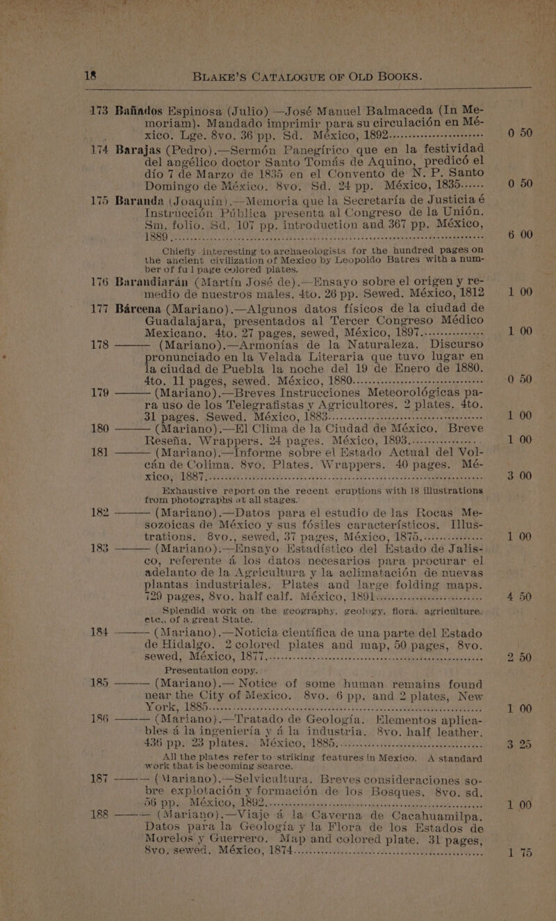 173 174 — =I ea | 176 180 18] BLAKE’S CATALOGUE OF OLD Books. Baiiados Espinosa (Julio) —José Manuel Balmaceda (In Me- moriam). Mandado imprimir para su circulacién en Me- xico. Lge. 8vo. 36 pp. Sd. México, 1892....... ste eeeeeee seneees Barajas (Pedro).—Sermén Panegirico que en la festividad del angélico doctor Santo Tomas de Aquino, predicé el dio 7 de Marzo de 1835 en el Convento de N. P. Santo Domingo de México. 8vo. Sd. 24 pp. México, 1835...... Baranda (Joaquin).—-Memoria que la Secretaria de J usticia é Instrnecién Piblica presenta al Congreso de la Union. Sim. folio. Sd. 107 pp. introduction and 367 pp. México, EAEVD CAO day OU Re eG MICE CR ge eaculsla dete Aawie'n ieee nines B ein sinks Chiefly interesting to archaeologists for the hundred pages on the ancient civilization of Mexico by Leopoldo Batres with a num- ber of ful page colored plates. Barandiaran (Martin José de).—Ensayo sobre el origen y re- medio de nuestros males. 4t0. 26 pp. Sewed. México, 1812 Barcena (Mariano).—Algunos datos ffsicos de la ciudad de Guadalajara, presentados al Tercer Congreso Médico Mexicano. 4to. 27 pages, sewed, México, 1897......--..-+.++ (Mariano).—Armonias de la Naturaleza. Discurso pronunciado en la Velada Literaria que tuvo lugar en la ciudad de Puebla la noche del 19 de Enero de 1880. 4to. 11 pages, sewed. México, 1880...... Sais gh ce ee youet eas (Mariano).—Breves Instrucciones Meteorolégicas pa- ra uso de los Telegrafistas y Agricultores. 2 plates. 4to. 31 pages. Sewed. México, 1883.........::.seesceeeeseeene se teree een es (Mariano).—E1 Clima de la Ciudad de México. Breve Resefia. Wrappers. 24 pages. México, 1893.....-........... : (Mariano).—Informe sobre el Estado Actual del Vol- cin de Colima. 8vo. Plates. Wrappers. 40 pages. Mé- Ricoys PSST w/v s: WSS aE es We ab ues’. Het ew Kpke'd SG kde 8 eq a mS a Exhaustive report on the recent eruptions with [8 illustrations from photographs at all stages. (Mariano).—Datos para el estudio de las Rocas Me- sozoicas de México y sus fésiles caracterfsticos. Illus- trations. 8vo., sewed, 37 pages, México, 1875................ (Mariano).—Ensayo Estadfstico del Estado de Jalis- co, referente 4 los datos necesarios para procurar el adelanto de la Agricultura y la aclimatacién de nuevas plantas industriales, Plates and large folding maps. 129 pages, 8vo. half calf. México, 189)... cvewesi ieee. Splendid work on the geography, geology, flora. agriculture. ete,, of a great State. (Mariano) .—Noticia cientifica de una parte del Estado de Hidalgo. 2colored plates and map, 50 pages, 8vo. ROW OM MUA ROM HLCM Tipit. sdb ee inisep at euuaw cues cunceaenae b1: nae MRE 3 Presentation copy. - ——~— (Mariano).—- Notice of some human remains found near the City of Mexico. 8vo. 6 pp. and 2 plates, New Ray a bs SO GE OEE ms Seimaieldaledakhia’s boul hd oc Lea ae -_—— (Mariano).—Tratado de Geologia. KElementos aplica- bles a la ingenieria y 4 la industria. S8vo. half leather. $56 Dp ao Dates hy: NeKICO. VS8Dy 2.0 ie.deh. secu dowel eres All the plates refer to striking features in Mexico. A standard work that is becoming scarce. --——— (Mariano).—Selvicultura. Breves consideraciones so- bre explotacién y formacién de los Bosques. 8vo. sd. ENG MAND LOCAL cise Anliew ek ck dpeafenbudl- sihulen one mules ee eee ee : ——-— (Mariano).—Viaje 4 la Caverna de Cacahuamilpa. Datos para la Geologia y la Flora de los Estados de Morelos y Guerrero. Map and colored plate. 31 pages, Svaysewed.. M6xico, 1874..00. ioe ed : 0 50 0 50 0 50