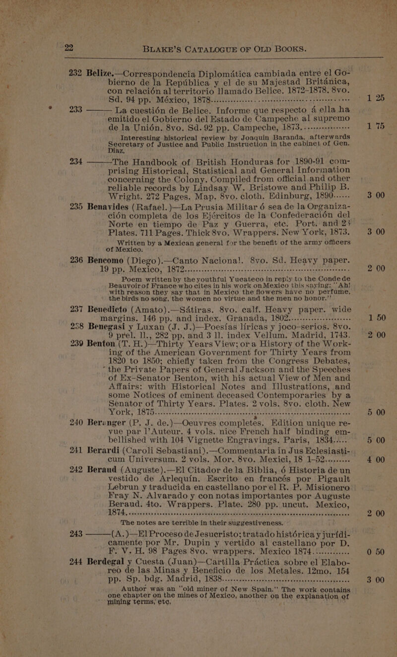 232 Belize.—Correspondencia Diplomatica cambiada entre el Go- bierno de la Reptiblica y el de su Majestad Britanica, con relacién al territorio llamado Belice. 1872-1878. 8vo. Sd. 94 pp.) MéxicO, 1878........cc cece ceeeebec neste eee es eee eee eves La cuestién de Belice. Informe que respecto 4 ella ha emitido el Gobierno del Estado de Campeche al supremo de la Unidn. 8vo. Sd. 92. pp. Campeche, 1873. ..-++-++1+:++++ Interesting historical review by Joaquin Baranda, afterwards pace tary of Justice and Public Instruction in the cabinet of Gen. aZ, The Handbook of British Honduras for 1890-91 com- prising Historical, Statistical and General Information concerning the Colony. Compiled from official and other reliable records by Lindsay W. Bristowe and Philip B. Wright. 272 Pages. Map. 8vo. cloth. Edinburg, 1890...... 235 Benavides (Rafael. )—La Prusia Militar 6 sea de la Organiza- cidn completa de los Ejércitos de la Confederacién del Norte en tiempo de Paz y Guerra, etc. Port. and 23 Plates. 711 Pages. Thick 8vo. Wrappers. New York, 1873. Written by a Mexican general for the benefit of the army officers of Mexico. 236 Bencomo (Diego).—Canto Nacional. 8vo. Sd. Heavy paper. TOD NO MICOL Lodasccncscseesips + s+ ruclgrt sadantmaach sake «=e denme seen need Poem written by the youthful Yucateco in repiy to the Conde de Beauvoir of France who cites in his work on Mexico this saying: Ah! with reason they say that in Mexico the flowers have no perfume, ' the birds no song, the women no virtue and the men no honor.’’ 237 Benedicto (Amato).—SAtiras. 8vo. calf. Heavy paper. wide margins. 146 pp. and index. Granada, 1802..........-...s0.1.+s+ 258 Benegasi y Luxan (J. J.)—Poesias liricas y joco-serios. 8vo. 9 prel. 11., 282 pp. and 3 ll. index Vellum. Madrid, 1743. 239 Benton (T. H.)—Thirty Years View; ora History of the Work- ing of the American Government for Thirty Years from 1820 to 1850; chiefly taken from the Congress Debates, _* the Private Papers of General Jackson and the Speeches of Ex-Senator Benton, with his actual View of Men and Affairs: with Historical Notes and Illustrations, and some Notices of eminent deceased Contemporaries by a Senator of Thirty Years. Plates. 2 vols. 8vo. cloth. New MOL Ky LO Vs her eoraa caer ras Cuahecs Cie pron iat er hematene ts iene th Creu eens 240 Beriunger (P. J. de.)—Oeuvres completes. Edition unique re- vue par |’Auteur. 4 vols. nice French half binding em- bellished with 104 Vignette Engravings. Paris, 1834...... 241 Berardi (Caroli Sebastiani).—Commentaria in Jus Eclesiasti- cum Universum. 2 vols. Mor. 8vo. Mexici, 18 1-52......... 242 Beraud (Auguste).—E1 Citador de la Biblia, 6 Historia de un vestido de Arlequin. Escrito en francés por Pigault Lebrun y traducida en castellano por el R. P. Misionero Fray N. Alvarado y con notas importantes por Auguste cee 4to. Wrappers. Plate. 280 pp. uncut. Mexico, The notes are terrible in their suggestiveness. (A.)—E] Proceso de Jesucristo; tratado histérica y jurfdi- camente por Mr. Dupin y vertido al castellano por D. F. V. H. 98 Pages 8vo. wrappers. Mexico 1874............. 233 234 243 reo de las Minas y Beneficio de los Metales. 12mo. 154 Author was an “old miner of New Spain.” The work contains one chapter on the mines of Mexico, another on the explanation of mining terms, ete, gt ? ps 3 00 3 00 2 00 5 00 4 00 2 00 0 50