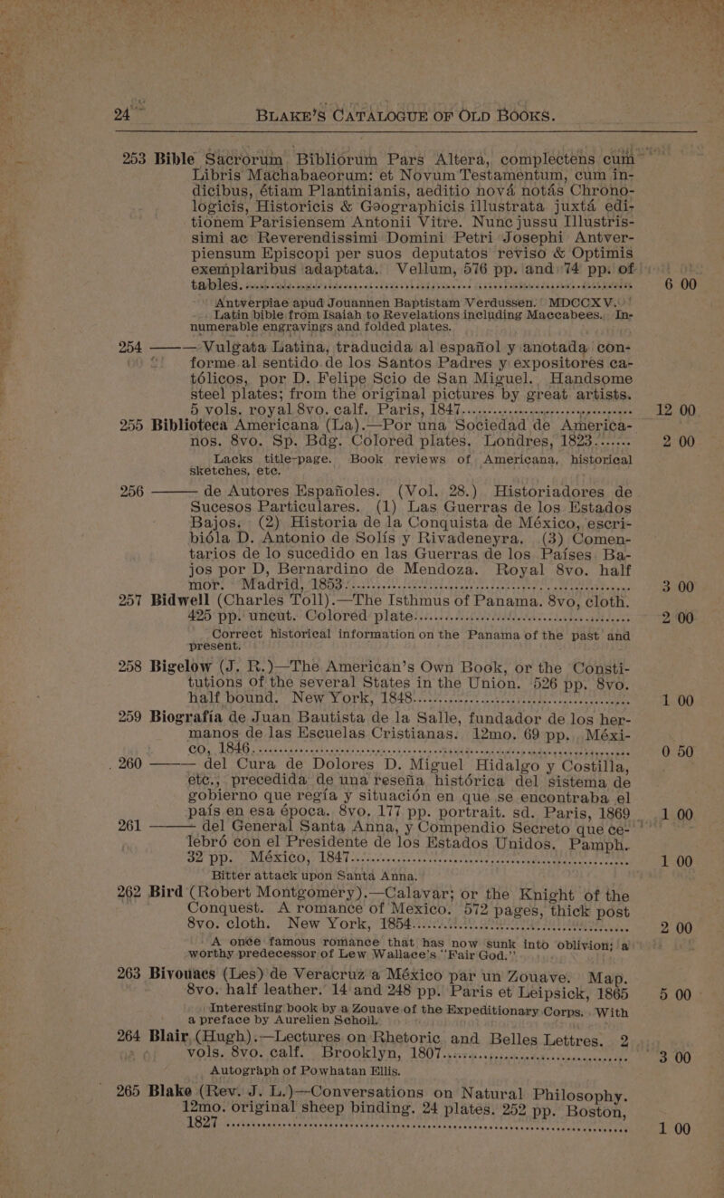 Libris Machabaeorum: et Novum Testamentum, cum in- dicibus, étiam Plantinianis, aeditio nova notas Chrono- logicis, Historicis &amp; Goographicis illustrata. juxta edi- tionem Parisiensem Antonii Vitre. Nunc jussu I[llustris- simi ae Reverendissimi Domini Petri Josephi Antver- piensum Episcopi per suos deputatos reviso &amp; Optimis exemplaribus adaptata. Vellum, 576 pp. and: 74 pp. of tabled. us) ads. e bleh ddd avte sk oA9LLCV LETTE ORn ded jan bee bombews daa shee feet batodey Antverpiae apud Jouannen Baptistam Verdussen.’ MDCCXV..'’ . Latin bible from Isaiah to Revelations including Maccabees. In- numerable engravings and folded plates. 254 ——— Vulgata Latina, traducida al espafiol y anotada con- “. ©) forme.al sentido.de los Santos Padres y expositores ca- télicos, por D. Felipe Scio de San Miguel... Handsome steel plates; from the original pictures by great artists. &amp; vols. royal 8vo. calf: Paris, 1847, ..3,0.05 chem stds 0 ae bosentan nos. 8vo. Sp. Bdg. Colored plates. Londres, 1823....... Lacks title-page. Book reviews of, Americana, historical sketches, ete. de Autores Espafioles. (Vol. 28.) Historiadores de Sucesos Particulares. (1) Las Guerras de los Estados Bajos. (2) Historia de la Conquista de México, escri- biédla D. Antonio de Solis y Rivadeneyra. (3) Comen- tarios de lo sucedido en las Guerras de los Pafses. Ba- jos por D, Bernardino de Mendoza. Royal 8vo. half THOM SACP tle SRE ens toca coe segeated Ula ns santa, MOLE, Tu 257 Bidwell (Charles Toll).—The Isthmus of Panama. 8vo, cloth. 435 pp: uneut. Coloréd/ plateis 6. Geka adie aloes Correct historical information on the Panama of the past and present. ; 258 Bigelow (J. R.)—The American’s Own Book, or the Consti- tutions of the several States in the Union. 526 pp. 8vo. Walt DOUMC, NOW Y OTe 1 SbGeusutyagenges tt alte e case dees ate 259 Biografia de Juan Bautista de la Salle, fundador de los her- manos de las Escuelas Cristianas. 12mo. 69 pp. . Méxi- Cg EEG 3 2089 caw aadls gla ov co atta vk v's sana cRAMEAGS nd aie ae Rete en ee 256 etc., precedida de una resefia histérica del sistema de gobierno que regia y situacién en que se encontraba el pais en esa epoca. 8vo, 177 pp. portrait. sd. Paris, 1869 261 lebro con el Presidente de los Estados Unidos. Pamph. DEL DD SIO RICO AU LOS T cna snn sc dstas scree snes ince tercencuden meee ste Bitter attack upon Santa Anna. 262 Bird (Robert Montgomery).—Calavar; or the Knight of the Conquest. A romance of Mexico. 572 pages, thick post 8vo: cloth: New York, T65#.82020, shure til igagoas A onee famous romance that has now ‘sunk int ivion: a worthy predecessor of Lew Wallace’s ‘‘Fair God. Pa - ot Eee a 263 Bivouacs (Les) de Veracruz a México par un Zouave. Map. 8vo. half leather. 14 and 248 pp. Paris et Leipsick, 1865 | Interesting book by a Zouave of the Expeditionary. j a preface by Aurelien Seholl. i set chp jks ty 264 Blair, (Hugh).—Lectures on Rhetoric and Belles Lettres. yao) vols. 8vo. calf. Brooklyn, 1807..:s-0.ss.0c0c0.c., ihabisces i _ Autograph of Powhatan Ellis, 265 Blake (Rev. J. L.)—Conversations on Natural Philosophy. Naor: original sheep binding. 24 plates. 252 pp. Boston, 12 00 2 00 3 00 2 00 1 00 0 50 1 00 2 00 5 00 -