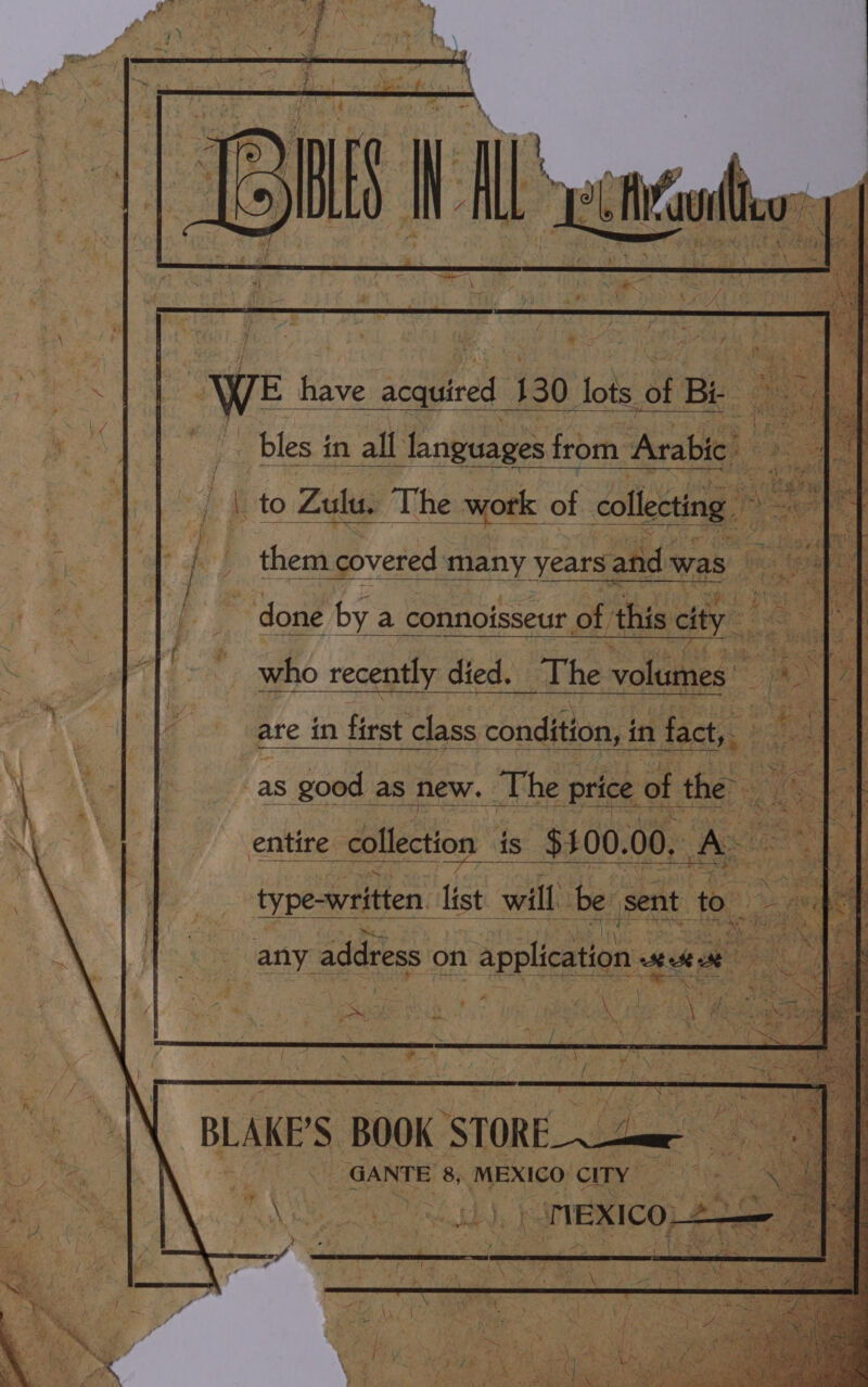 : WE have acquired 130 lots of Bi ree bles in all languages from Arabic ~~ vse! ae : Hi 24 t = tea hee af {| them covered many years. and was ‘ done by a connoisseur of this city who recently died. The volumes ; : ms Lae are in first class condition, i in fact, a { as good as new. The price of the. A  entire collection is $400. 00. mss | type-written list will ibe sent to . ey A aE ees S pains . * j 4 4 any address on application « SE ei) - BLAKE'S BOOK ue : 2 e at GANTE 8, MEXICO CITY = x . a.