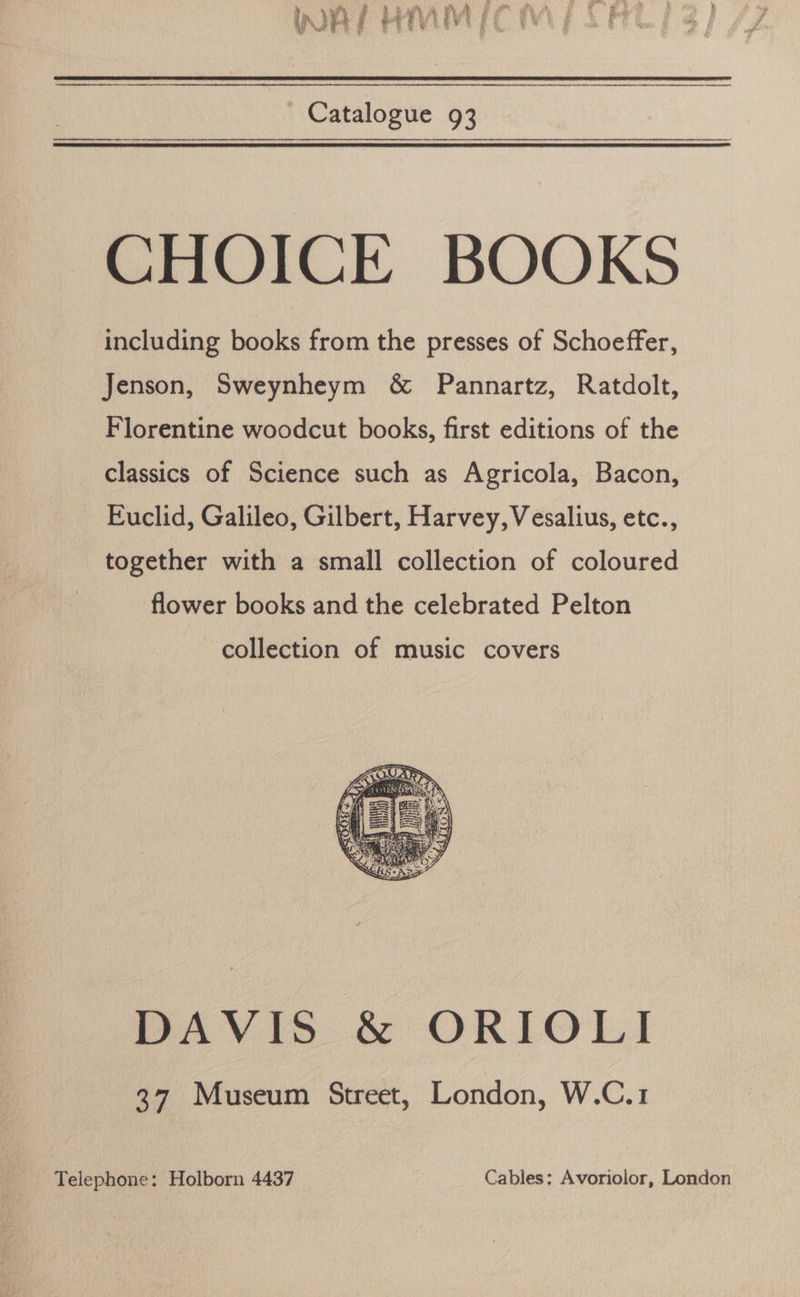 dl on 4 Yate hs Pay  ' Catalogue 93 CHOICE BOOKS including books from the presses of Schoeffer, Jenson, Sweynheym &amp; Pannartz, Ratdolt, Florentine woodcut books, first editions of the classics of Science such as Agricola, Bacon, Euclid, Galileo, Gilbert, Harvey, Vesalius, etc., together with a small collection of coloured flower books and the celebrated Pelton collection of music covers DAVIS &amp; ORIOLI 37 Museum Street, London, W.C.1 Telephone: Holborn 4437 Cables: Avoriolor, London