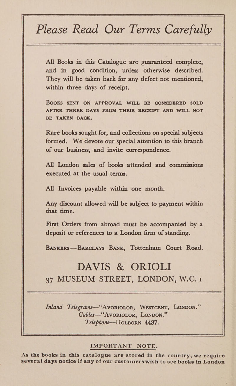 Please Read Our Terms Carefully All Books in this Catalogue are guaranteed complete, and in good condition, unless otherwise described. They will be taken back for any defect not mentioned, within three days of receipt. Books sENT ON APPROVAL WILL BE CONSIDERED SOLD AFTER THREE DAYS FROM THEIR RECEIPT AND WILL NOT BE TAKEN BACK, Rare books sought for, and collections on special subjects formed. We devote our special attention to this branch of our business, and invite correspondence. Ail London sales of books attended and commissions executed at the usual terms. All Invoices payable within one month. Any discount allowed will be subject to payment within that time. First Orders from abroad must be accompanied by a deposit or references to a London firm of standing. BANKERS—BarciAys BANK, Tottenham Court Road. DAVIS &amp; ORIOLI 37 MUSEUM STREET, LONDON, W.C. 1 Inland Telegrams—‘‘AvoRIOLOR, WEsTCENT, LONDON.” Cables—‘‘AvortoLor, LONDON.” Telephone—Ho.sorn 4437.