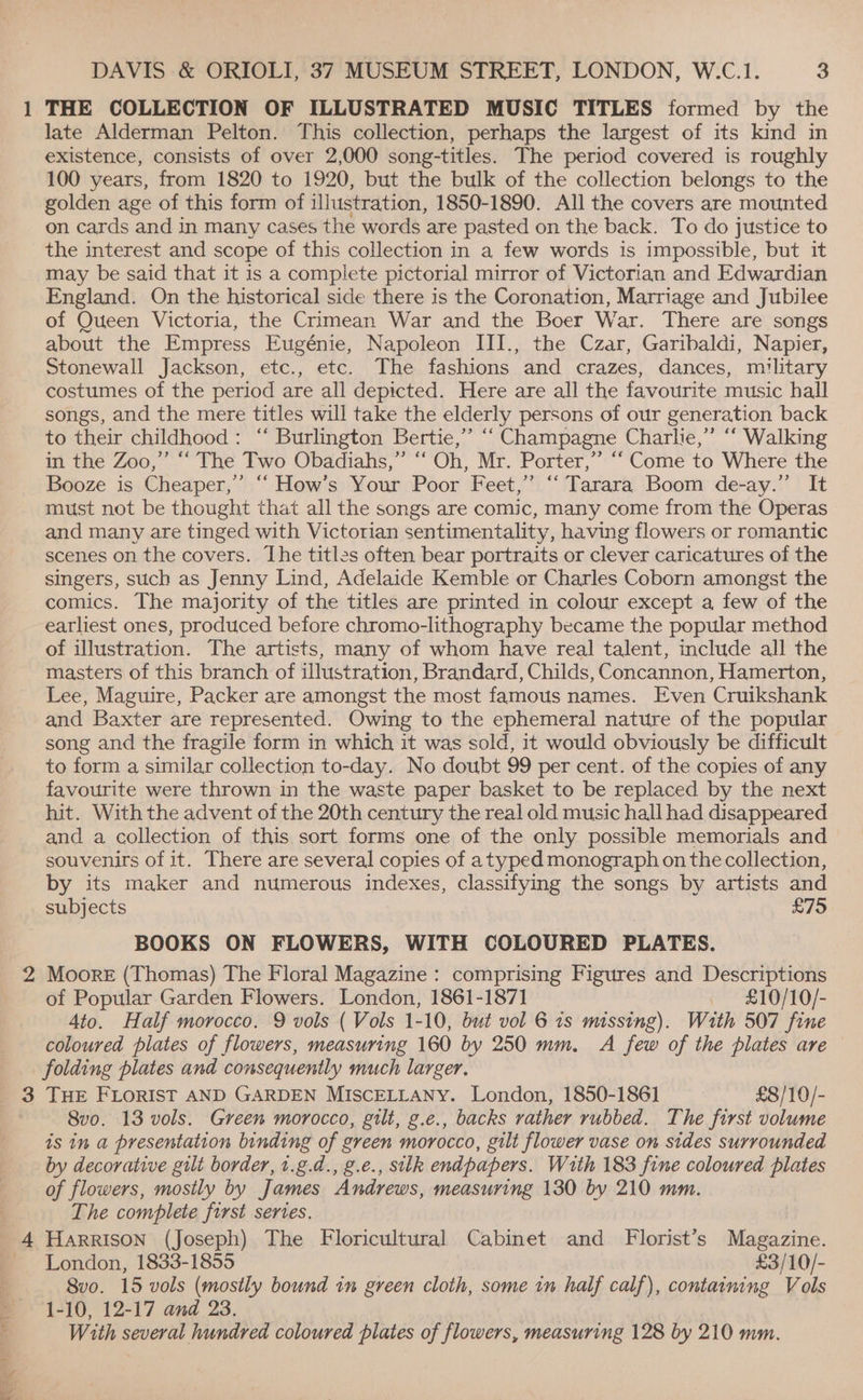 3 DAVIS &amp; ORIOLI, 37 MUSEUM STREET, LONDON, W.C.1. 3 late Alderman Pelton. This collection, perhaps the largest of its kind in existence, consists of over 2,000 song-titles. The period covered is roughly 100 years, from 1820 to 1920, but the bulk of the collection belongs to the golden age of this form of illustration, 1850-1890. All the covers are mounted on cards and in many cases the words are pasted on the back. To do justice to the interest and scope of this collection in a few words is impossible, but it may be said that it is a complete pictorial mirror of Victorian and Edwardian England. On the historical side there is the Coronation, Marriage and Jubilee of Queen Victoria, the Crimean War and the Boer War. There are songs about the Empress Eugénie, Napoleon III., the Czar, Garibaldi, Napier, Stonewall Jackson, etc., etc. The fashions and crazes, dances, military costumes of the period are all depicted. Here are all the favourite music hall songs, and the mere titles will take the elderly persons of our generation back to their childhood: ‘“‘ Burlington Bertie,” “‘ Champagne Charlie,” “‘ Walking in the Zoo,” “‘ The Two Obadiahs,” ‘‘ Oh, Mr. Porter,” “‘ Come to Where the Booze is Cheaper,’ ‘‘ How’s Your Poor Feet,” ‘‘ Tarara Boom de-ay.” It must not be thought that all the songs are comic, many come from the Operas and many are tinged with Victorian sentimentality, having flowers or romantic scenes on the covers. The titles often bear portraits or clever caricatures of the singers, such as Jenny Lind, Adelaide Kemble or Charles Coborn amongst the comics. The majority of the titles are printed in colour except a few of the earliest ones, produced before chromo-lithography became the popular method of illustration. The artists, many of whom have real talent, include all the masters of this branch of illustration, Brandard, Childs, Concannon, Hamerton, Lee, Maguire, Packer are amongst the most famous names. Even Cruikshank and Baxter are represented. Owing to the ephemeral nature of the popular song and the fragile form in which it was sold, it would obviously be difficult to form a similar collection to-day. No doubt 99 per cent. of the copies of any favourite were thrown in the waste paper basket to be replaced by the next hit. With the advent of the 20th century the real old music hall had disappeared and a collection of this sort forms one of the only possible memorials and souvenirs of it. There are several copies of a typed monograph on the collection, by its maker and numerous indexes, classifying the songs by artists and subjects £75 BOOKS ON FLOWERS, WITH COLOURED PLATES. Moore (Thomas) The Floral Magazine : comprising Figures and Descriptions of Popular Garden Flowers. London, 1861-1871 _ £10/10/- 4to. Half morocco. 9 vols ( Vols 1-10, but vol 6 1s missing). Wath 507 fine coloured plates of flowers, measuring 160 by 250 mm, A few of the plates are folding plates and consequently much larger, THE FLORIST AND GARDEN MISCELLANY. London, 1850-1861 £8/10/- 8vo. 13 vols. Green morocco, gilt, g.e., backs rather rubbed. The first volume is in a presentation binding of green morocco, gilt flower vase on sides surrounded by decorative gilt border, 1.g.d., g.e., silk endpapers. With 183 fine coloured plates of flowers, mostly by James Andrews, measuring 130 by 210 mm. The complete first series. HARRISON (Joseph) The Floricultural Cabinet and Florist’s Magazine. London, 1833-1855 £3/10/- 8vo. 15 vols (mostly bound in green cloth, some tn half calf), containing Vols 1-10, 12-17 and 23. With several hundred coloured plates of flowers, measuring 128 by 210 mm.