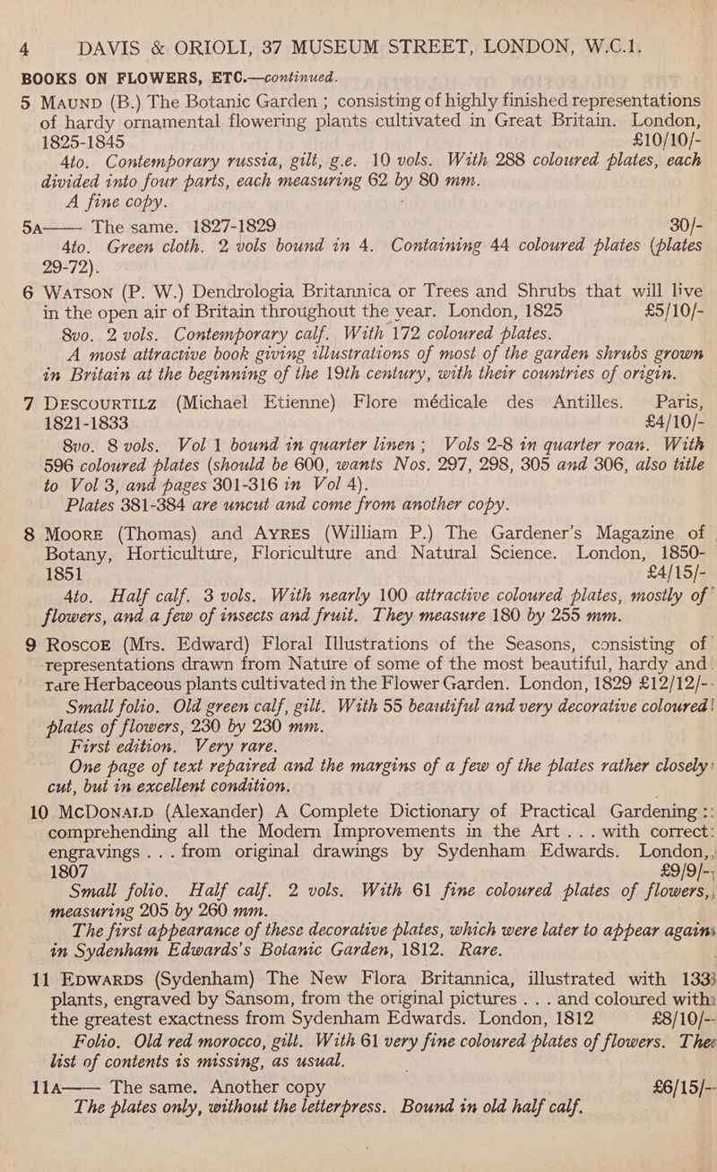 BOOKS ON FLOWERS, ETC.—continued. 5 Maunp (B.) The Botanic Garden ; consisting of highly finished representations of hardy ornamental flowering plants cultivated in Great Britain. London, 1825-1845 £10/10/- Ato. Contemporary russia, gilt, g.e. 10 vols. With 288 coloured plates, each divided into four parts, each measuring 62 by) 80 mm. A fine copy. The same. 1827-1829 30/- Ato. Green cloth. 2 vols bound in 4. Containing 44 coloured plates (plates 29-72). 6 Watson (P. W.) Dendrologia Britannica or Trees and Shrubs that will live in the open air of Britain throughout the year. London, 1825 £5/10/- 8vo. 2 vols. Contemporary calf. With 172 coloured plates. A most attractive book giving illustrations of most of the garden shrubs grown in Britain at the beginning of the 19th century, with their countries of origin. 7 DEscouRTILZ (Michael Etienne) Flore médicale des Antilles. Paris, 1821-1833 | £4/10/- 8vo. Svols. Vol 1 bound in quarter linen; Vols 2-8 in quarter roan. With 596 coloured plates (should be 600, wants Nos. 297, 298, 305 and 306, also title to Vol 3, and pages 301-316 in Vol 4). Plates 381-384 are wncut and come from another copy. 8 Moore (Thomas) and Ayres (William P.) The Gardener’s Magazine of Botany, Horticulture, Floriculture and Natural Science. London, 1850- 1851 — £4/15/- 4to. Half calf. 3 vols. With nearly 100 attractive coloured plates, mostly of’ flowers, and a few of insects and fruit. They measure 180 by 255 mm. 9 RoscoE (Mrs. Edward) Floral Illustrations of the Seasons, consisting of representations drawn from Nature of some of the most beautiful, hardy and. rare Herbaceous plants cultivated in the Flower Garden. London, 1829 £12/12/-- Small folio. Old green calf, gilt. With 55 beautiful and very decorative CO plates of flowers, 230 by 230 mm. First edition. Very rare. One page of text repaired and the margins of a few of the plates rather closely: cut, but in excellent condition. 10 McDonarLp (Alexander) A Complete Dictionary of Practical Gardening rt 5A comprehending all the Modern Improvements in the Art... with correct: engravings ...from original drawings by Sydenham Edwards. London,, 1807 £9/9/]-; Small folio. Half calf. 2 vols. With 61 fine coloured plates of flowers,, measuring 205 by 260 mm. 1 Re The first appearance of these decorative plates, which were later to appear a in Sydenham Edwards's Botanic Garden, 1812. Rare. 11 Epwarps (Sydenham) The New Flora Britannica, illustrated with 1333 plants, engraved by Sansom, from the original pictures . . . and coloured with: the greatest exactness from Sydenham Edwards. London, 1812 £8/10/-- Folio. Old red morocco, gilt. With 61 very fine coloured plates of flowers. Thee list of contents is missing, as usual. 11a The same. Another copy £6/15/-- The plates only, without the letterpress. Bound tn old half calf.