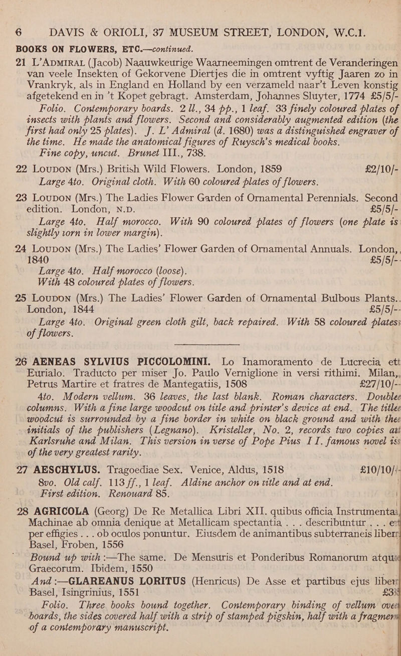BOOKS ON FLOWERS, ETC.—continued. 21 L’ADMIRAL (Jacob) Naauwkeurige Waarneemingen omtrent de Veranderingen van veele Insekten of Gekorvene Diertjes die in omtrent vyftig Jaaren zo in Vrankryk, als in England en Holland by een verzameld naar’t Leven konstig afgetekend en in ’t Kopet gebragt. Amsterdam, Johannes Sluyter, 1774 £5/5/- Folio. Contemporary boards. 2 ll., 34 pp., 1 leaf. 33 finely coloured plates of insects with plants and flowers. Second and considerably augmented edition (the first had only 25 plates). J. L’ Admiral (d. 1680) was a distinguished engraver of the time. He made the anatomical figures of Ruysch’s medical books. Fine copy, uncut. Brunet III., 738. 22 Loupon (Mrs.) British Wild Flowers. London, 1859 £2/10/- Large 4to. Original cloth. With 60 coloured plates of flowers. 23 Loupon (Mrs.) The Ladies Flower Garden of Ornamental Perennials. Second edition. London, N.D. £5/5/- Large 4to. Half morocco. With 90 coloured plates of flowers (one plate is slightly torn 1n lower margin). 24 Loupon (Mrs.) The Ladies’ Flower Garden of Ornamental Annuals. London, 1840 £5/5/-: Large 4to. Half morocco (loose). With 48 coloured plates of flowers. 25 Loupon (Mrs.) The Ladies’ Flower Garden of Ornamental Bulbous Plants.. London, 1844 £5/5/-- Large 4to. Original green cloth gilt, back repaired. With 58 coloured plates: of flowers. 26 AENEAS SYLVIUS PICCOLOMINI. Lo Inamoramento de Lucrecia ett Eurialo. Traducto per miser Jo. Paulo Verniglione in versi rithimi. Milan,, Petrus Martire et fratres de Mantegatiis, 1508 £27/10/-- 4to. Modern vellum. 36 leaves, the last blank. Roman characters. Doublee columns. With a fine large woodcut on title and printer’s device at end. The titlee woodcut 1s surrounded by a fine border in white on black ground and with thee tnitials of the publishers (Legnano). Kristeller, No. 2, records two copies att Karlsruhe and Milan. This version in verse of Pope Pius II. famous novel 15s of the very greatest rarity. 27 AESCHYLUS. Tragoediae Sex. Venice, Aldus, 1518 £10/10//- 8vo. Old calf. 113 ff., | leaf. Aldine anchor on wtle and at end. ) Furst edition. Renouard 85. : \ 28 AGRICOLA (Georg) De Re Metallica Libri XII. quibus officia Instrumentai Machinae ab omnia denique at Metallicam spectantia .. . describuntur.. . e per effigies... ob oculos ponuntur. Eiusdem de animantibus eubrerraticis liberr Basel, Froben, 1556 Bound up with :—The same. De Measutls et Ponderibus Romanorum atqui Graecorum. Ibidem, 1550 And :—GLAREANUS LORITUS (Henricus) De Asse et partibus ejus liberr Basel, Isingrinius, 1551 - £339 Folio. Three books bound together. Contemporary binding of vellum ovee boards, the sides covered half with a strip of stamped pigskin, half with a ae of a contemporary manuscript.