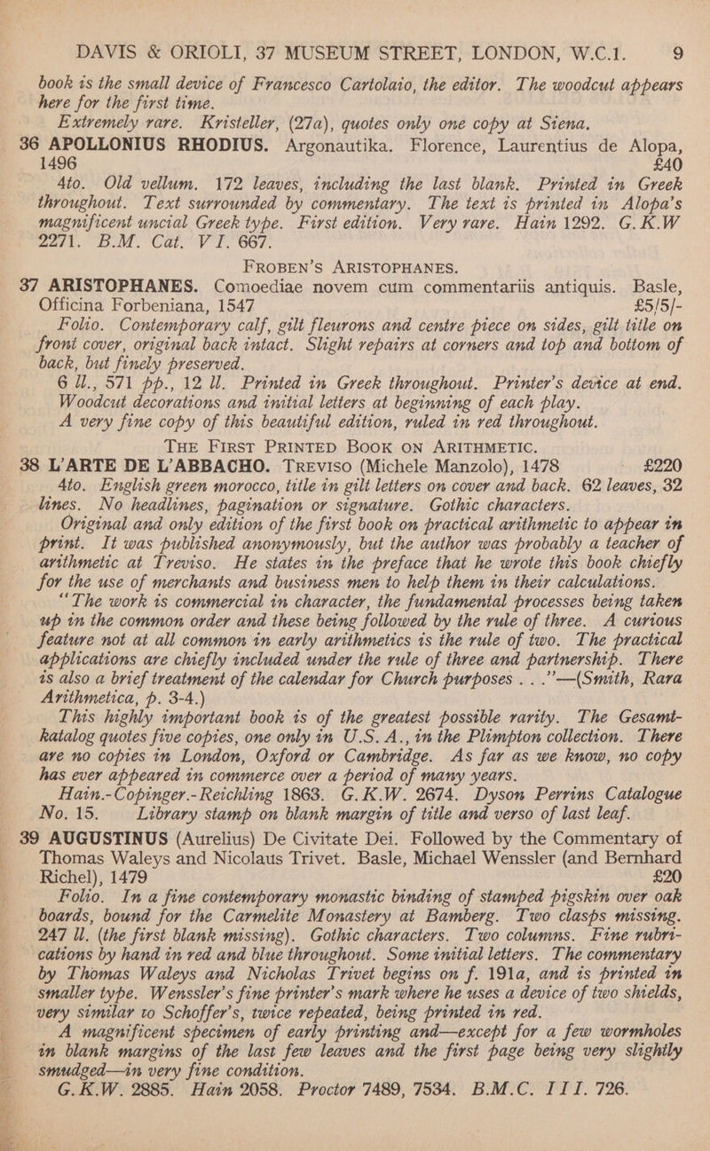 book 1s the small device of Francesco Cartolaio, the editor. The woodcut appears here for the first time. Extremely vare. Kristeller, (27a), quotes only one copy at Siena. 36 “| anger RHODIUS. Argonautika. Florence, Laurentius de Alopa, 14 £40 4to. Old vellum. 172 leaves, including the last blank. Printed in Greek throughout. Text surrounded by commentary. The text 1s printed in Alopa’s magnificent uncial Greek type. First edition. Very rare. Hain 1292. G.K.W worl.” BoM CateV'T. 667. FROBEN’S ARISTOPHANES. 37 ARISTOPHANES. Comoediae novem cum commentariis antiquis. Basle, Officina Forbeniana, 1547 £5/5/- Folio. Contemporary calf, gilt fleurons and centre piece on sides, gilt title on froni cover, original back intact. Slight repairs at corners and top and bottom of back, but finely preserved. 6 il., 571 pp., 12 ll. Printed 1m Greek throughout. Printer’s device at end. Woodeul decorations and initial letters at beginning of each play. A very fine copy of this beautiful edition, ruled in red throughout. THE FIRST PRINTED BOOK ON ARITHMETIC. 38 L’'ARTE DE L’ABBACHO. TREvVISO (Michele Manzolo), 1478 - £220 4to. English green morocco, title in gilt letters on cover and back. 62 leaves, 32 lines. No headlines, pagination or signature. Gothic characters. Original and only edition of the first book on practical arithmetic to appear in print. It was published anonymously, but the author was probably a teacher of artithmetic at Treviso. He states im the preface that he wrote this book chtefly for the use of merchants and business men to help them in their calculations. “The work 1s commercial in character, the fundamental processes being taken up in the common order and these being followed by the rule of three. A curious feature not at all common in early arithmetics ts the rule of two. The practical applications are chiefly included under the rule of three and nbs ahegr oe There as also a brief treatment of the calendar for Church purposes .. .’—(Smith, Rara Arithmetica, p. 3-4.) This highly important book ts of the greatest possible rarity. The Gesamt- katalog quotes five copies, one only in U.S. A., in the Plimpton collection. There ave no copies in London, Oxford or Cambridge. As far as we know, no copy has ever appeared in commerce over a period of many years. Hatn.-Copinger.-Reichling 1863. G.K.W. 2674. Dyson Perrins Catalogue No. 15. Library stamp on blank margin of title and verso of last leaf. 39 AUGUSTINUS (Aurelius) De Civitate Dei. Followed by the Commentary of Thomas Waleys and Nicolaus Trivet. Basle, Michael Wenssler (and Bernhard Richel), 1479 £20 Folio. In a fine contemporary monastic binding of stamped pigskin over oak boards, bound for the Carmelite Monastery at Bamberg. Two clasps missing. 247 Il. (the first blank missing). Gothic characters. Two columns. Fine rubri- cations by hand in red and blue throughout. Some initial letters. The commentary by Thomas Waleys and Nicholas Trivet begins on f. 191a, and ts printed im smaller type. Wenssler’s fine printer’s mark where he uses a device of two shields, very similar to Schoffer’s, twice repeated, being printed in red. A magnificent shecimen of early printing and—except for a few wormholes in blank margins of the last few leaves and the first page being very slightly smudged—in very fine condition. G.K.W. 2885. Hain 2058. Proctor 7489, 7534. B.M.C. III. 726. Se